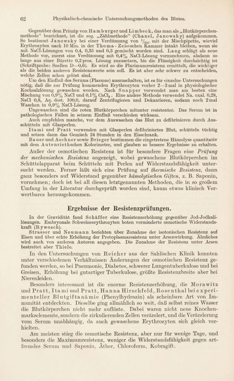 Gegenüber dem Prinzip vonHamburger und Limbeck, das man als ,,Blutkörperchen¬ methode“ bezeichnet, ist die sog. „Zählmethode“ (Chanel, Janowsky) aufgekommen. So bestimmt Janowsky bei einer Verdünnung von 1/200 mit der Mischpipette, wieviel Erythrozyten nach 10 Min. in der Thoma- Zeissschen Kammer intakt bleiben, wenn sie mit NaCl-Lösungen von 0,4, 0,35 und 0,3 gemischt worden sind. Lang schlägt als neue Methode vor, zuerst eine Verdünnung mit 0,4% NaCl-Lösung vorzunehmen, alsdann so lange aus einer Bürette 0,2proz. Lösung zuzusetzen, bis die Flüssigkeit durchsichtig ist (Schriftprobe: Snellen D—0,6). Es wird so die Plurimumresistenz ermittelt, die wichtiger als die beiden anderen Resistenzwerte sein soll. Es ist aber sehr schwer zu entscheiden, welche Zellen schon gelöst sind. Um den Einfluß des Serums (Plasmas) auszuschalten, ist es für einzelne Untersuchungen nötig, daß die zur Prüfung kommenden Erythrozyten vorher 2—3 mal in physiologischer Kochsalzlösung gewaschen werden. Nach Snapper verwendet man am besten eine Mischung von 0,9% NaCl und 0,1% CaCl2 . Eine andere Methode verwendet Na. oxal. 0,28, NaCl 0,8, Aq. dest. 100,0, darauf Zentrifugieren und Dekantieren, sodann noch 2 mal Waschen in 0,9% NaCl-Lösung. Ungewaschen sind die roten Blutkörperchen mitunter resistenter. Das Serum ist in pathologischen Fällen in seinem Einfluß verschieden wirksam. Auch empfehlen manche, vor dem Auswaschen das Blut zu defibrinieren durch Aus¬ schütteln mit Glasperlen. Itami und Pratt verwenden mit Glasperlen defibriniertes Blut, schütteln tüchtig und setzen dann das Gemisch 24 Stunden in den Eisschrank. Bauer und Aschner sowie Brieger bestimmen die eingetretene Hämolyse quantitativ mit dem Autenriethschen Kolorimeter, und glauben so bessere Ergebnisse zu erhalten. Außer der osmotischen Resistenz ist für besondere Fragen eine Prüfung der mechanischen Resistenz angezeigt, wobei gewaschene Blutkörperchen im Schüttelapparat beim Schütteln mit Perlen auf Widerstandsfähigkeit unter¬ sucht werden. Ferner läßt sich eine Prüfung auf thermische Resistenz, dann ganz besonders auf Widerstand gegenüber hämolytischen Giften, z. B. Saponin, vornehmen; doch ist bei all diesen letztgenannten Methoden, die in so großem Umfang in der Literatur durchgeprüft worden sind, kaum etwas klinisch Ver¬ wertbares herausgekommen. Ergebnisse der Resistenzprüfungen. In der Gravidität fand Schäffer eine Resistenzerhöhung gegenüber Jod-Jodkali¬ lösungen. Embryonale Schweineerythrozyten boten verminderte osmotische Widerstands¬ kraft (Rywosch). Strasser und Neu mann berichten über Zunahme der isotonischen Resistenz auf Eisen und über echte Erhöhung der Protoplasmaresistenz unter Arsenwirkung. Ähnliches wird auch von anderen Autoren angegeben. Die Zunahme der Resistenz unter Arsen bestreitet aber Thiele. In den Untersuchungen von Reicher aus der Sahlischen Klinik konnten unter verschiedenen Verhältnissen Änderungen der osmotischen Resistenz ge¬ funden werden, so bei Pneumonie, Diabetes, schwerer Lungentuberkulose und bei Greisen, Erhöhung bei gutartiger Tuberkulose, größte Resistenzbreite aber bei Nierenleiden. Besonders interessant ist die enorme Resistenzerhöhung, die Morawitz und Pratt, Itami und Pratt, Hanna Hirschfeld, Rosenthal bei experi- menteller Blutgiftanämie (Phenylhydrazin) als scheinbare Art von Im¬ munität entdeckten. Dieselbe ging allmählich so weit, daß selbst reines Wasser die Blutkörperchen nicht mehr auf löste. Dabei waren nicht neue Knochen¬ markselemente, sondern die zirkulierenden Zellen verändert, und die Veränderung vom Serum unabhängig, da auch gewaschene Erythrozyten sich gleich ver¬ hielten. Am meisten stieg die osmotische Resistenz, aber nur für wenige Tage, und besonders die Maximumresistenz, weniger die Widerstandsfähigkeit gegen art¬ fremdes Serum und Saponin, Äther, Chloroform, Kobragift.