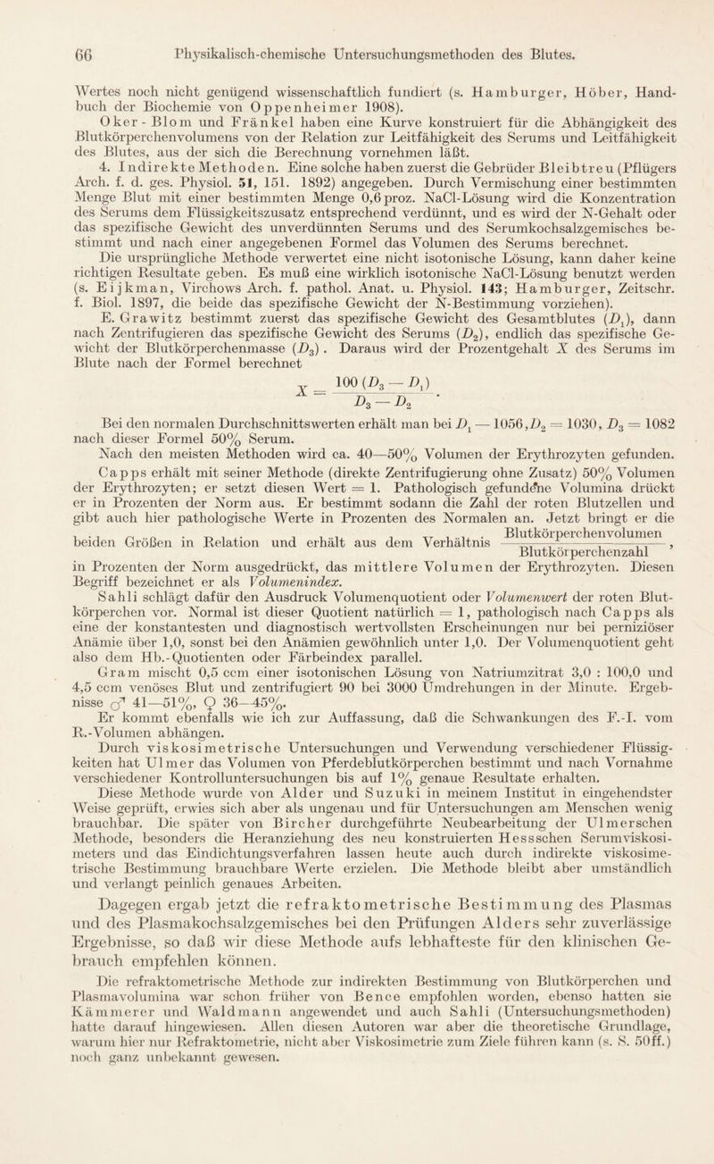 Wertes noch nicht genügend wissenschaftlich fundiert (s. Hamburger, Höber, Hand¬ buch der Biochemie von Oppenheimer 1908). Oker -Biom und Frankel haben eine Kurve konstruiert für die Abhängigkeit des Blutkörperchenvolumens von der Relation zur Leitfähigkeit des Serums und Leitfähigkeit des Blutes, aus der sich die Berechnung vornehmen läßt. 4. Indirekte Methoden. Eine solche haben zuerst die Gebrüder Bleibtreu (Pflügers Arch. f. d. ges. Physiol. 51, 151. 1892) angegeben. Durch Vermischung einer bestimmten Menge Blut mit einer bestimmten Menge 0,6proz. NaCl-Lösung wird die Konzentration des Serums dem Flüssigkeitszusatz entsprechend verdünnt, und es wird der N-Gehalt oder das spezifische Gewicht des unverdünnten Serums und des Serumkochsalzgemisches be¬ stimmt und nach einer angegebenen Formel das Volumen des Serums berechnet. Die ursprüngliche Methode verwertet eine nicht isotonische Lösung, kann daher keine richtigen Resultate geben. Es muß eine wirklich isotonische NaCl-Lösung benutzt werden (s. Eijkman, Virchows Arch. f. pathol. Anat. u. Physiol. 143; Hamburger, Zeitschr. f. Biol. 1897, die beide das spezifische Gewicht der N-Bestimmung vorziehen). E. Grawitz bestimmt zuerst das spezifische Gewicht des Gesamtblutes (DJ, dann nach Zentrifugieren das spezifische Gewicht des Serums (D2), endlich das spezifische Ge¬ wicht der Blutkörperchenmasse (D3) . Daraus wird der Prozentgehalt X des Serums im Blute nach der Formel berechnet 100 (D3 —DJ  Dg - J), ' Bei den normalen Durchschnittswerten erhält man bei TJl — 1056, D2 = 1030, D3 = 1082 nach dieser Formel 50% Serum. Nach den meisten Methoden wird ca. 40—50% Volumen der Erythrozyten gefunden. Capps erhält mit seiner Methode (direkte Zentrifugierung ohne Zusatz) 50% Volumen der Erythrozyten; er setzt diesen Wert = 1. Pathologisch gefundene Volumina drückt er in Prozenten der Norm aus. Er bestimmt sodann die Zahl der roten Blutzellen und gibt auch hier pathologische Werte in Prozenten des Normalen an. Jetzt bringt er die beiden Größen in Relation und erhält aus dem Verhältnis Blutkörperchenvolumen Blutkörperchenzahl in Prozenten der Norm ausgedrückt, das mittlere Volumen der Erythrozyten. Diesen Begriff bezeichnet er als Volumenindex. Sahli schlägt dafür den Ausdruck Volumenquotient oder Volumenwert der roten Blut¬ körperchen vor. Normal ist dieser Quotient natürlich = 1, pathologisch nach Capps als eine der konstantesten und diagnostisch wertvollsten Erscheinungen nur bei perniziöser Anämie über 1,0, sonst bei den Anämien gewöhnlich unter 1,0. Der Volumenquotient geht also dem Hb.-Quotienten oder Färbeindex parallel. Gram mischt 0,5 ccm einer isotonischen Lösung von Natriumzitrat 3,0 : 100,0 und 4,5 ccm venöses Blut und zentrifugiert 90 bei 3000 Umdrehungen in der Minute. Ergeb¬ nisse o* 41—51%, 9 36—45%. Er kommt ebenfalls wie ich zur Auffassung, daß die Schwankungen des F.-I. vom R.-Volumen abhängen. Durch viskosimetrische Untersuchungen und Verwendung verschiedener Flüssig¬ keiten hat Ulmer das Volumen von Pferdeblutkörperchen bestimmt und nach Vornahme verschiedener Kontrolluntersuchungen bis auf 1% genaue Resultate erhalten. Diese Methode wurde von Alder und Suzuki in meinem Institut in eingehendster Weise geprüft, erwies sich aber als ungenau und für Untersuchungen am Menschen wenig brauchbar. Die später von Bircher durchgeführte Neubearbeitung der Ulm er sehen Methode, besonders die Heranziehung des neu konstruierten Hessschen Serum Viskosi¬ meters und das Eindichtungsverfahren lassen heute auch durch indirekte viskosime- trisclie Bestimmung brauchbare Werte erzielen. Die Methode bleibt aber umständlich und verlangt peinlich genaues Arbeiten. Dagegen ergab jetzt die refraktometrische Bestimmung des Plasmas und des Plasmakochsalzgemisches bei den Prüfungen Alders sehr zuverlässige Ergebnisse, so daß wir diese Methode aufs lebhafteste für den klinischen Ge¬ brauch empfehlen können. Die refraktometrische Methode zur indirekten Bestimmung von Blutkörperchen und Plasmavolumina war schon früher von Be nee empfohlen worden, ebenso hatten sie Kämmerer und Waldmann angewendet und auch Sahli (Untersuchungsmethoden) hatte darauf hingewiesen. Allen diesen Autoren war aber die theoretische Grundlage, warum hier nur Refraktometrie, nicht aber Viskosimetrie zum Ziele führen kann (s. S. 50ff.) noch ganz unbekannt gewesen.