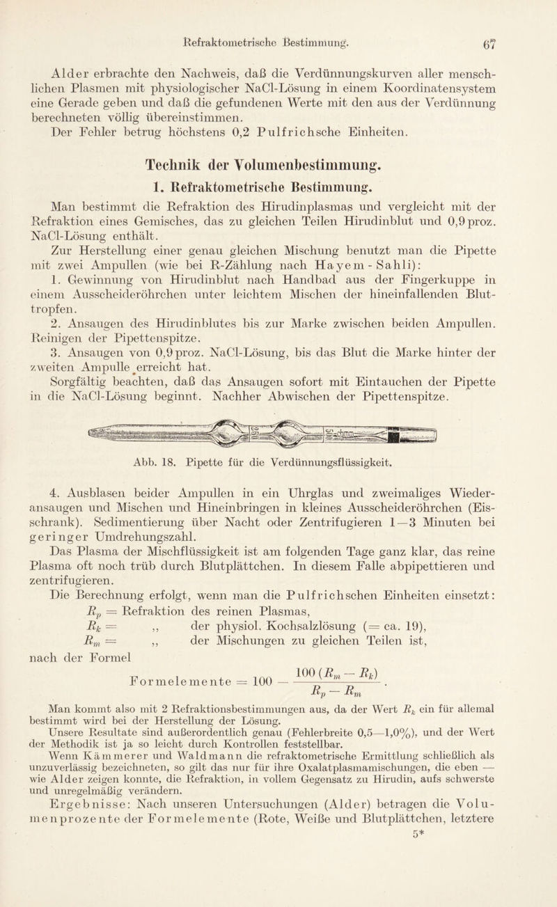 Refraktometri sehe Bestimmung. 6? Al der erbrachte den Nachweis, daß die Verdünnungskurven aller mensch¬ lichen Plasmen mit physiologischer NaCl-Lösung in einem Koordinatensystem eine Gerade geben und daß die gefundenen Werte mit den aus der Verdünnung berechneten völlig übereinstimmen. Der Fehler betrug höchstens 0,2 Pulfrichsche Einheiten. Technik der Yolumenbestimmung. 1. Refraktometrisclie Bestimmung. Man bestimmt die Refraktion des Hirudinplasmas und vergleicht mit der Refraktion eines Gemisches, das zu gleichen Teilen Hirudinblut und 0,9proz. NaCl-Lösung enthält. Zur Herstellung einer genau gleichen Mischung benutzt man die Pipette mit zwei Ampullen (wie bei R-Zählung nach Hayem - Sahli): 1. Gewinnung von Hirudinblut nach Handbad aus der Fingerkuppe in einem Ausscheideröhrchen unter leichtem Mischen der hineinfallenden Blut¬ tropfen. 2. Ansaugen des Hirudinblutes bis zur Marke zwischen beiden Ampullen. Reinigen der Pipettenspitze. 3. Ansaugen von 0,9proz. NaCl-Lösung, bis das Blut die Marke hinter der zweiten Ampulle #erreicht hat. Sorgfältig beachten, daß das Ansaugen sofort mit Eintauchen der Pipette in die NaCl-Lösung beginnt. Nachher Ab wischen der Pipettenspitze. Abb. 18. Pipette für die Verdünnungsflüssigkeit. 4. Ausblasen beider Ampullen in ein Uhrglas und zweimaliges Wieder- ansaugen und Mischen und Hineinbringen in kleines Ausscheideröhrchen (Eis¬ schrank). Sedimentierung über Nacht oder Zentrifugieren 1—3 Minuten bei geringer Umdrehungszahl. Das Plasma der Mischflüssigkeit ist am folgenden Tage ganz klar, das reine Plasma oft noch trüb durch Blutplättchen. In diesem Falle abpipettieren und zentrifugieren. Die Berechnung erfolgt, wenn man die Pulf rieh sehen Einheiten einsetzt: Rp = Refraktion des reinen Plasmas, Rk = ,, der physiol. Kochsalzlösung (= ca. 19), Rm — ,, der Mischungen zu gleichen Teilen ist, nach der Formel Formelemente = 100 — 100 (R m R v — Rk) Man kommt also mit 2 Refraktionsbestimmungen aus, da der Wert Rk ein für allemal bestimmt wird bei der Herstellung der Lösung. Unsere Resultate sind außerordentlich genau (Fehlerbreite 0,5—-1,0%), und der Wert der Methodik ist ja so leicht durch Kontrollen feststellbar. Wenn Kämmerer und Wald mann die refraktometrische Ermittlung schließlich als unzuverlässig bezeichneten, so gilt das nur für ihre Oxalatplasmamischungen, die eben — wie Alder zeigen konnte, die Refraktion, in vollem Gegensatz zu Hirudin, aufs schwerste und unregelmäßig verändern. Ergebnisse: Nach unseren Untersuchungen (Alder) betragen die Volu¬ menprozente der Formelemente (Rote, Weiße und Blutplättchen, letztere