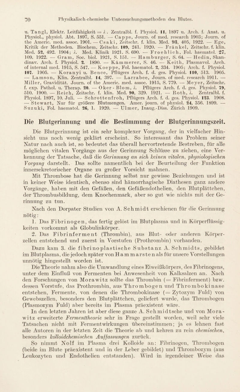 u. Tangl, Elektr. Leitfähigkeit = X. Zentralbl. f. Physiol. 11, 1897 u. Arch. f. Anat. u. Physiol., physiol. Abt. 1897, S. 551. — Capps, Journ. of med. research 1903; Journ. of the Americ. med. assoc. 1901. —Csaki, Zeitschr. f. klin. Med. 93, 405, 1922. — Ege, Kritik der Methoden. Biochem, Zeitschr. 109, 241. 1920. — Frankel, Zeitschr. f. klin. Med. 53, 492. 1904; X. Med. Klinik 1921, S. 690. — Froehlich, Fol. haematol. 27, 109. 1922. — Gram, Soc. biol. 1921, S. 151. — Hamburger, S. 64. —Hedin, Skan- dinav. Arch. f. Physiol. 2. 1890. — Kämmerer, S. 46. — Keith, Plasmavol. Arch. of internal med. 1915, S. 547. — Koeppe, Fol. haematol. 3, 334. 1905; Arch. f. Physiol. 101. 1905. — Koranyi u. Bence, Pflügers Arch. f. d. ges. Physiol. 110, 513. 1905. — Lamson, Klin. Zentralbl. 14, 397. — Larrabee, Journ. of med. research 1911. — Miller, Gravidität. Journ. of the Americ. med. assoc. 1915, S. 779. — Meyer, Zeitschr. f. exp. Pathol. u. Therap. 20. — Oker - Blom, X. Pflügers Arch. f. d. ges. Physiol. 19, 510. 1900. — Reich, Zeitschr. f. klin. Med. 90, 329. 1921. — Roth, X. Zentralbl. f. Physiol. 1897, 10. Juli. — Schrottenfroh, Pflügers Arch. f. d. ges. Physiol. 123. 1908. — Stewart, Nur für größere Blutmengen. Amer. journ. of physiol. 24, 356. 1899. — Suzuki, Fol. haematol, 26, 1. 1920. — Ulmer, Inaug.-Diss. Zürich 1909. Die Blutgerinnung und die Bestimmung der Blutgerinnungszeit. Die Blutgerinnung ist ein sehr komplexer Vorgang, der in vielfacher Hin¬ sicht uns noch wenig geklärt erscheint. So interessant das Problem seiner Natur nach auch ist, so bedeutet das überall hervortretende Bestreben, für alle möglichen vitalen Vorgänge aus der Gerinnung Schlüsse zu ziehen, eine Ver¬ kennung der Tatsache, daß die Gerinnung an sich keinen vitalen, 'physiologischen Vorgang darstellt. Das sollte namentlich bei der Beurteilung der Funktion innersekretorischer Organe zu großer Vorsicht mahnen. Mit Thrombose hat die Gerinnung selbst nur gewisse Beziehungen und ist in keiner Weise identisch, ebenso sind hämorrhagische Diathesen ganz andere Vorgänge, haben mit den Gefäßen, den Gefäßendothelien, den Blutplättchen, der Thrombusbildung, dem Knochenmark, aber so gut wie nichts mit der Ge¬ rinnung zu tun. Nach den Dorpater Studien von A. Schmidt erschienen für die Gerinnung nötig: 1. Das Fibrinogen, das fertig gelöst im Blutplasma und in Körperflüssig¬ keiten vorkommt als Globulinkörper. 2. Das Fibrinferment (Thrombin), aus Blut- oder anderen Körper¬ zellen entstehend und zuerst in Vorstufen (Prothrombin) vorhanden. Dazu kam 3. die fibrinoplastische Substanz A. Schmidts, gebildet im Blutplasma, die jedoch später von Hammarsten als für unsere Vorstellungen unnötig hingestellt worden ist. Die Theorie nahm also die Umwandlung eines Eiweißkörpers, des Fibrinogens, unter dem Einfluß von Fermenten bei Anwesenheit von Kalksalzen an. Nach den Forschungen von Morawitz sollte das Thrombin (= Fibrinferment) bzw. dessen Vorstufe, das Prothrombin, aus Thrombogen und Thrombokinase entstehen, Fermente, von denen die Thrombokinase (= Zytozym Fuld) von Gewebszellen, besonders den Blutplättchen, geliefert wurde, das Thrombogen (Plasmozym Fuld) aber bereits im Plasma präexistent wäre. In den letzten Jahren ist aber diese ganze A. Schmidtsche und von Mora- witz erweiterte Fermenttheorie sehr in Frage gestellt worden, weil sehr viele Tatsachen nicht mit Fermentwirkungen übereinstimmen; ja es lehnen fast alle Autoren in der letzten Zeit die Theorie ab und kehren zu rein chemischen, besonders kolloidchemischen Auffassungen zurück. So nimmt Nolf im Plasma drei Kolloide an: Fibrinogen, Thrombogen (beide im Blute präexistent und in der Leber gebildet) und Thrombozym (aus Leukozyten und Endothelien entstanden). Wird in irgendeiner Weise das