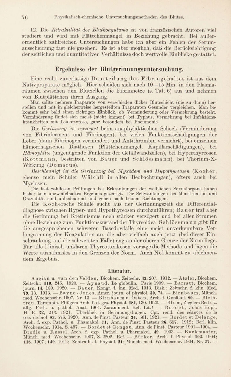 12. Die Retraktilität des Blutkoagulums ist von französischen Autoren viel studiert und wird mit Plättchenmangel in Beziehung gebracht. Bei außer¬ ordentlich zahlreichen Untersuchungen habe ich aber ein Fehlen der Serum¬ ausscheidung fast nie gesehen. Es ist aber möglich, daß die Berücksichtigung der zeitlichen und quantitativen Verhältnisse doch wertvolle Einblicke gestattet. Ergebnisse der Blutgerinnungsuntersuchung. Eine recht zuverlässige Beurteilung des Fibringehaltes ist aus dem Nativpräparate möglich. Hier scheiden sich nach 10 — 15 Min. in den Plasma¬ räumen zwischen den Blutzellen die Fibrinnetze (s. Taf. 6) aus und nehmen von Blutplättchen ihren Ausgang. Man sollte mehrere Präparate von verschieden dicker Blutschicht (nie zu dünn) her¬ steilen und mit in gleicherweise hergestellten Präparaten Gesunder vergleichen. Man be¬ kommt sehr bald einen richtigen Einblick, ob Verminderung oder Vermehrung besteht. Verminderung findet sich meist (nicht immer!) bei Typhus, Vermehrung bei Infektions¬ krankheiten mit Leukozytose, ganz besonders bei Pneumonie. Die Gerinnung ist verzögert beim anaphylaktischen Schock (Verminderung von Fibrinferment und Fibrinogen), bei vielen Funktionsschädigungen der Leber (dann Fibrinogen vermindert und Antithrombin vermehrt), bei einzelnen hämorrhagischen Diathesen (Plättchenmangel, Kapillarschädigungen), bei Hämophilie (ungenügende Funktion der Gefäßwandzellen), bei Hyperthyreosen (Kottmann, bestritten von Bauer und Schloss mann), bei Thorium-X- Wirkung (Domarus). Beschleunigt ist die Gerinnung bei Myxödem und Hypothyreosen (Kocher, ebenso mein Schüler Wälchli in allen Beobachtungen), öfters auch bei Myelosen. Die fast zahllosen Prüfungen bei Erkrankungen der weiblichen Sexualorgane haben bisher kein unzweifelhaftes Ergebnis gezeitigt. Die Schwankungen bei Menstruation und Gravidität sind unbedeutend und gehen nach beiden Richtungen. Die Ko eher sehe Schule sucht aus der Gerinnungszeit die Differential¬ diagnose zwischen Hyper- und Hypothyreosen durchzuführen; Bauer traf aber die Gerinnung bei Kretinismus noch stärker verzögert und bei allen Strumen ohne Beziehung zum Funktionszustand der Thyreoidea. Schl össmann gibt für die ausgesprochenen schweren Basedowfälle eine meist unverkennbare Ver¬ langsamung der Koagulation an, die aber vielfach auch jetzt (bei dieser Ein¬ schränkung auf die schwersten Fälle) eng an der oberen Grenze der Norm liege. Für alle klinisch unklaren Thyreotoxikosen versage die Methode und lägen die Werte ausnahmslos in den Grenzen der Norm. Auch Nel kommt zu ablehnen¬ dem Ergebnis. Literatur. Angian u. van den Velden, Biochem. Zeitschr. 43, 207. 1912. —Atzler, Biochem. Zeitschr. 110, 245. 1920. — Aynaud, Le globulin. Paris 1909. — Barratt, Biochem. journ. 14, 189. 1920. — Bauer, Kongr. f. inn. Med. 1913, Disk.; Zeitschr. f. klin. Med. 70, 13. 1913. — Bayne - Jones, Amer. journ. of physiol. 30, 74. — Birnbaum, Münch, med. Wochenschr. 1907, Nr. 13. — Birnbaum u. Osten, Arch. f. Gynäkol. 80. — Bleib¬ treu, Thrombin. Pflügers Arch. f. d. ges. Physiol. 181, 130. 1920. — Blum, ZieglersBeitr. z. allg. Path. u. pathol. Anat. 1904. Zusammenf. Ref. Lit.! — Bordet, Johns Hopk. H. B. 32, 213. 1921. Überblick in Gerinnungsfragen. Cpt. rend. des s6ances de la soc. de biol. 83, 576. 1920; Ann. de l’inst. Pasteur 34, 561. 1921. — Bordet et Delange, Arch. f. exp. Pathol. u. Phamakol. 71; Ann. de l’inst. Pasteur 26, 657. 1912; Berl. klin. Wochenschr. 1914, S. 497. — Bordet et Gengou, Ann. de l’inst. Pasteur 1901—1904. — Brodie u. Rüssel, Arch. f. exp. Pathol. u. Pharmakol. 49. 1903. — Buckmaster, Münch, med. Wochenschr. 1907, S. 2202, Ref. — Bürker, Arch. f. Physiol. 102. 1904; 118. 1907; 149. 1912; Zentralbl. f. Physiol. 21; Münch, med. Wochenschr. 1904, Nr. 27. —