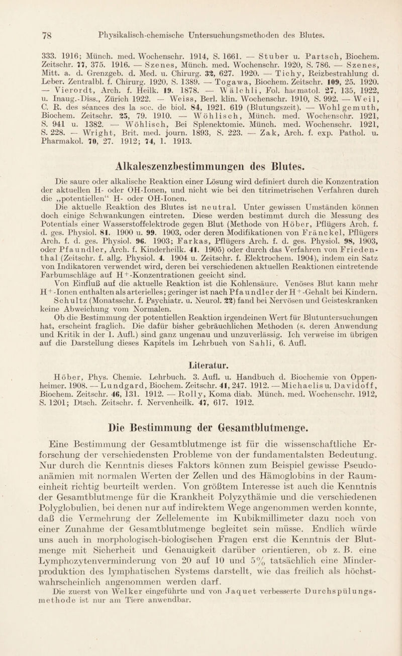 333. 1916; Münch, med. Wochenschr. 1914, S. 1661. — Stüber u. Partsch, Biochem. Zeitschr. 77, 375. 1916. — Szenes, Münch, med. Wochenschr. 1920, S. 786. — Szenes, Mitt. a. d. Grenzgeb. d. Med. u. Chirurg. 32, 627. 1920. — Tichy, Reizbestrahlung d. Leber. Zentralbl. f. Chirurg. 1920, S. 1389. — Togawa, Biochem. Zeitschr. 109, 25. 1920. — Vierordt, Arch. f. Heilk. 19. 1878. — Wälchli, Fol. haematol. 27, 135, 1922, u. Inaug.-Diss., Zürich 1922. — Weiss, Berl. klin. Wochenschr. 1910, S. 992. — Weil, C. R. des seances des la soc. de biol. 84, 1921. 619 (Blutungszeit). — Wohlgemuth, Biochem. Zeitschr. 25, 79. 1910. — Wöh lisch, Münch, med. Wochenschr. 1921, S. 941 u. 1382. — Wöhlisch, Bei Splenektomie. Münch, med. Wochenschr. 1921, S. 228. — Wright, Brit. med. journ. 1893, S. 223. — Zak, Arch. f. exp. Pathol. u. Pharmakol. 70, 27. 1912; 74, 1. 1913. Alkaleszenzbestimmimgen des Blutes. Die saure oder alkalische Reaktion einer Lösung wird definiert durch die Konzentration der aktuellen H- oder OH-Ionen, und nicht wie bei den titrimetrischen Verfahren durch die „potentiellen“ H- oder OH-Ionen. Die aktuelle Reaktion des Blutes ist neutral. Unter gewissen Umständen können doch einige Schwankungen eintreten. Diese werden bestimmt durch die Messung des Potentials einer Wasserstoffelektrode gegen Blut (Methode von Höber, Pflügers Arch. f. d. ges. Physiol. 81. 1900 u. 99. 1903, oder deren Modifikationen von Franckel, Pflügers Arch. f. d. ges. Physiol. 96. 1903; Farkas, Pflügers Arch. f. d. ges. Physiol. 98, 1903, oder Pfaundler, Arch. f. Kinderlieilk. 41. 1905) oder durch das Verfahren von Frieden¬ thal (Zeitschr. f. allg. Physiol. 4. 1904 u. Zeitschr. f. Elektrochem. 1904), indem ein Satz von Indikatoren verwendet wird, deren bei verschiedenen aktuellen Reaktionen eintretende Farbumschläge auf H + -Konzentrationen geeicht sind. Von Einfluß auf die aktuelle Reaktion ist die Kohlensäure. Venöses Blut kann mehr H + -Ionen enthalten als arterielles; geringer istnachPfaundler derII + -Gehalt bei Kindern. Schultz (Monatsschr. f. Psychiatr. u. Neurol. 22) fand bei Nervösen und Geisteskranken keine Abweichung vom Normalen. Ob die Bestimmung der potentiellen Reaktion irgendeinen Wert für Blutuntersuchungen hat, erscheint fraglich. Die dafür bisher gebräuchlichen Methoden (s. deren Anwendung und Kritik in der 1. Aufl.) sind ganz ungenau und unzuverlässig. Ich verweise im übrigen auf die Darstellung dieses Kapitels im Lehrbuch von Sahli, 6. Aufl. Literatur. Höber, Phys. Chemie. Lehrbuch. 3. Aufl. u. Handbuch d. Biochemie von Oppen¬ heimer. 1908. — Lundgard, Biochem. Zeitschr. 41, 247. 1912. —Michaelisu. Davidof f, Biochem. Zeitschr. 46, 131. 1912. — Rolly, Koma diab. Münch, med. Wochenschr. 1912, S. 1201; Dtsch. Zeitschr. f. Nervenheilk. 47, 617. 1912. Die Bestimmung der Gesamtblutmenge. Eine Bestimmung der Gesamtblutmenge ist für die wissenschaftliche Er¬ forschung der verschiedensten Probleme von der fundamentalsten Bedeutung. Nur durch die Kenntnis dieses Faktors können zum Beispiel gewisse Pseudo¬ anämien mit normalen Werten der Zellen und des Hämoglobins in der Raum¬ einheit richtig beurteilt werden. Von größtem Interesse ist auch die Kenntnis der Gesamtblutmenge für die Krankheit Polyzythämie und die verschiedenen Polyglobulien, bei denen nur auf indirektem Wege angenommen werden konnte, daß die Vermehrung der Zellelemente im Kubikmillimeter dazu noch von einer Zunahme der Gesamtblut menge begleitet sein müsse. Endlich würde uns auch in morphologisch-biologischen Fragen erst die Kenntnis der Blut¬ menge mit Sicherheit und Genauigkeit darüber orientieren, ob z. B. eine Lymphozytenverminderung von 20 auf 10 und 5% tatsächlich eine Minder¬ produktion des lymphatischen Systems darstellt, wie das freilich als höchst¬ wahrscheinlich angenommen werden darf. Die zuerst von Welker eingeführte und von Jaquet verbesserte Durchspülu ngs- methode ist nur am Tiere anwendbar.