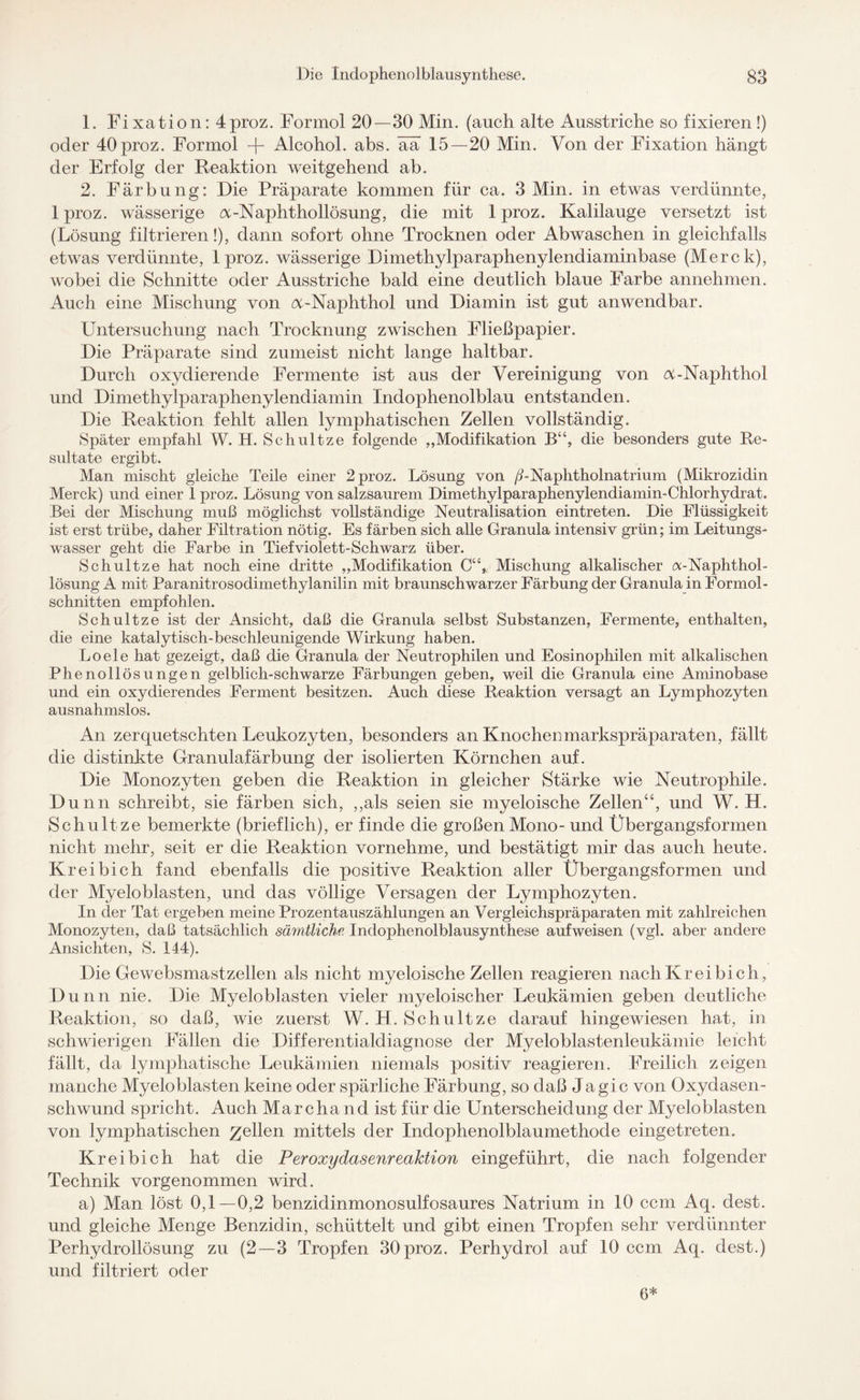 1. Fi xation: 4proz. Formol 20—30 Min. (auch alte Ausstriche so fixieren !) oder 40proz. Formol -f- Alcohol. abs. ää 15—20 Min. Von der Fixation hängt der Erfolg der Reaktion weitgehend ab. 2. Färbung: Die Präparate kommen für ca. 3 Min. in etwas verdünnte, lproz. wässerige a-Naphthollösung, die mit 1 proz. Kalilauge versetzt ist (Lösung filtrieren!), dann sofort ohne Trocknen oder Abwaschen in gleichfalls etwas verdünnte, lproz. wässerige Dimethylparaphenylendiaminbase (Merck), wobei die Schnitte oder Ausstriche bald eine deutlich blaue Farbe annehmen. Auch eine Mischung von N-Naphthol und Diamin ist gut anwendbar. Untersuchung nach Trocknung zwischen Fließpapier. Die Präparate sind zumeist nicht lange haltbar. Durch oxydierende Fermente ist aus der Vereinigung von N-Naphthol und Dimethylparaphenylendiamin Indophenolblau entstanden. Die Reaktion fehlt allen lymphatischen Zellen vollständig. Später empfahl W. H. Schultze folgende „Modifikation B“, die besonders gute Re¬ sultate ergibt. Man mischt gleiche Teile einer 2 proz. Lösung von ß-Naphtholnatrium (Mikrozidin Merck) und einer 1 proz. Lösung von salzsaurem Dimethylparaphenylendiamin-Chlorhydrat. Bei der Mischung muß möglichst vollständige Neutralisation eintreten. Die Flüssigkeit ist erst trübe, daher Filtration nötig. Es färben sich alle Granula intensiv grün; im Leitungs¬ wasser geht die Farbe in Tief violett-Schwarz über. Schultze hat noch eine dritte „Modifikation C“,. Mischung alkalischer a-Naphthol- lösung A mit Paranitrosodimethylanilin mit braunschwarzer Färbung der Granula in Formol - schnitten empfohlen. Schultze ist der Ansicht, daß die Granula selbst Substanzen, Fermente, enthalten, die eine katalytisch-beschleunigende Wirkung haben. Loele hat gezeigt, daß die Granula der Neutrophilen und Eosinophilen mit alkalischen Phenollösungen gelblich-schwarze Färbungen geben, weil die Granula eine Aminobase und ein oxydierendes Ferment besitzen. Auch diese Reaktion versagt an Lymphozyten ausnahmslos. An zerquetschten Leukozyten, besonders an Knochenmarkspräparaten, fällt die distinkte Granulafärbung der isolierten Körnchen auf. Die Monozyten geben die Reaktion in gleicher Stärke wie Neutrophile. Dünn schreibt, sie färben sich, „als seien sie myeloische Zellen“, und W. H. Schultze bemerkte (brieflich), er finde die großen Mono- und Übergangsformen nicht mehr, seit er die Reaktion vornehme, und bestätigt mir das auch heute. Kr ei bi ch fand ebenfalls die positive Reaktion aller Übergangsformen und der Myeloblasten, und das völlige Versagen der Lymphozyten. In der Tat ergeben meine Prozentauszählungen an Vergleichspräparaten mit zahlreichen Monozyten, daß tatsächlich sämtliche Indophenolblausynthese aufweisen (vgl. aber andere Ansichten, S. 144). Die Gewebsmastzellen als nicht myeloische Zellen reagieren nachKreibich, Dünn nie. Die Myeloblasten vieler myeloischer Leukämien geben deutliche Reaktion, so daß, wie zuerst W. H. Schultze darauf hingewiesen hat, in schwierigen Fällen die Differentialdiagnose der Myeloblastenleukämie leicht fällt, da lymphatische Leukämien niemals positiv reagieren. Freilich zeigen manche Myeloblasten keine oder spärliche Färbung, so daß Jagic von Oxydasen- schwund spricht. Auch Marcha nd ist für die Unterscheidung der Myeloblasten von lymphatischen gellen mittels der Indophenolblaumethode eingetreten. Kr ei bi ch hat die Peroxydasenreaktion eingeführt, die nach folgender Technik vorgenommen wird. a) Man löst 0,1—0,2 benzidinmonosulfosaures Natrium in 10 ccm Aq. dest. und gleiche Menge Benzidin, schüttelt und gibt einen Tropfen sehr verdünnter Perhydrollösung zu (2 — 3 Tropfen 30proz. Perhydrol auf 10 ccm Aq. dest.) und filtriert oder 6*