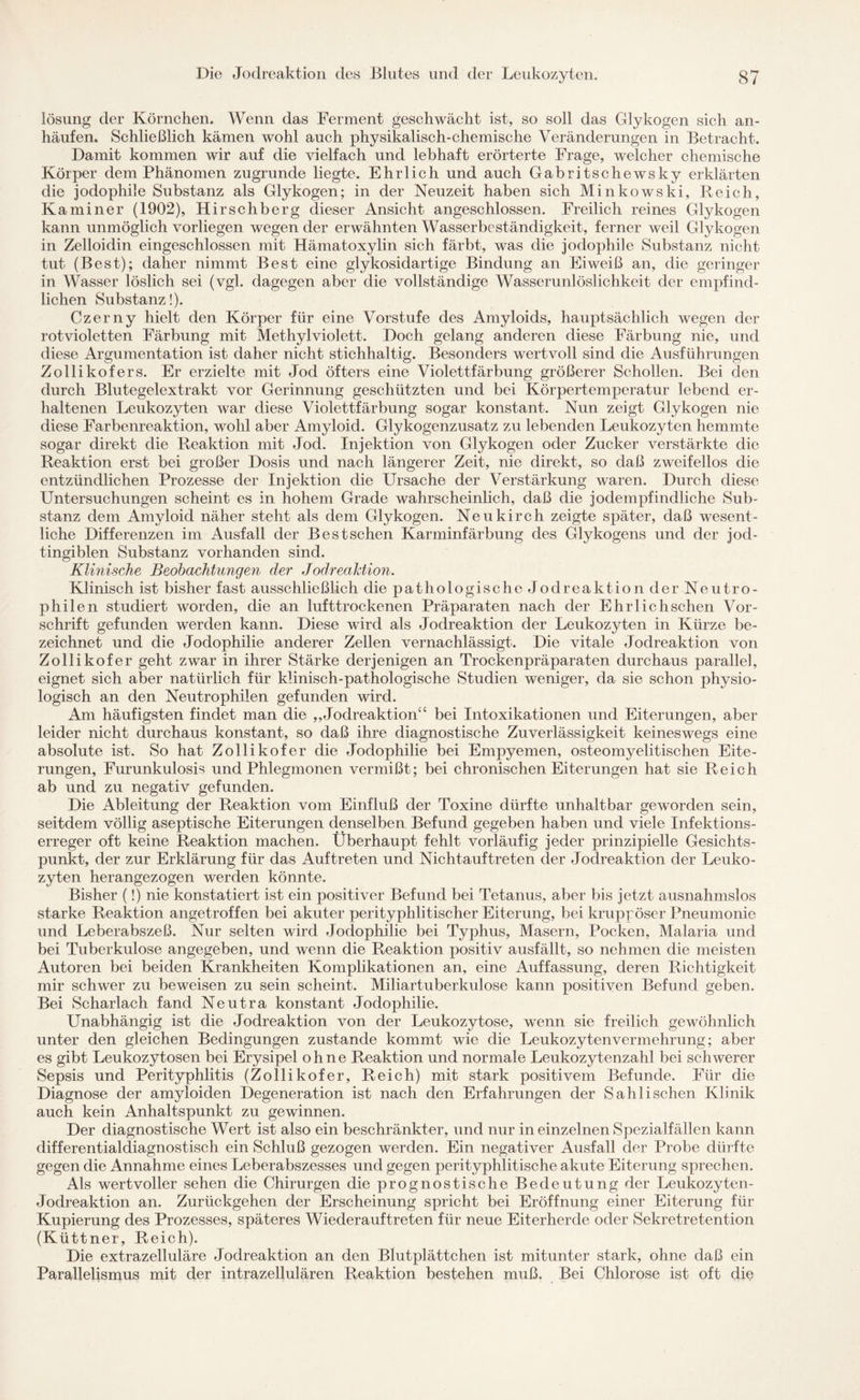 lösung der Körnchen. Wenn das Ferment geschwächt ist, so soll das Glykogen sich an¬ häufen. Schließlich kämen wohl auch physikalisch-chemische Veränderungen in Betracht. Damit kommen wir auf die vielfach und lebhaft erörterte Frage, welcher chemische Körper dem Phänomen zugrunde liegte. Ehrlich und auch Gabritschewsky erklärten die jodophile Substanz als Glykogen; in der Neuzeit haben sich Minkowski, Reich, Kaminer (1902), Hirschberg dieser Ansicht angeschlossen. Freilich reines Glykogen kann unmöglich vorliegen wegen der erwähnten Wasserbeständigkeit, ferner weil Glykogen in Zelloidin eingeschlossen mit Hämatoxylin sich färbt, was die jodophile Substanz nicht tut (Best); daher nimmt Best eine glykosidartige Bindung an Eiweiß an, die geringer in Wasser löslich sei (vgl. dagegen aber die vollständige Wasserunlöslichkeit der empfind¬ lichen Substanz!). Czerny hielt den Körper für eine Vorstufe des Amyloids, hauptsächlich wegen der rotvioletten Färbung mit Methyl violett. Doch gelang anderen diese Färbung nie, und diese Argumentation ist daher nicht stichhaltig. Besonders wertvoll sind die Ausführungen Zollikofers. Er erzielte mit Jod öfters eine Violettfärbung größerer Schollen. Bei den durch Blutegelextrakt vor Gerinnung geschützten und bei Körpertemperatur lebend er¬ haltenen Leukozyten war diese Violettfärbung sogar konstant. Nun zeigt Glykogen nie diese Farbenreaktion, wohl aber Amyloid. Glykogenzusatz zu lebenden Leukozyten hemmte sogar direkt die Reaktion mit Jod. Injektion von Glykogen oder Zucker verstärkte die Reaktion erst bei großer Dosis und nach längerer Zeit, nie direkt, so daß zweifellos die entzündlichen Prozesse der Injektion die Ursache der Verstärkung waren. Durch diese Untersuchungen scheint es in hohem Grade wahrscheinlich, daß die jodempfindliche Sub¬ stanz dem Amyloid näher steht als dem Glykogen. Neukirch zeigte später, daß wesent¬ liche Differenzen im Ausfall der Bestschen Karminfärbung des Glykogens und der jod- tingiblen Substanz vorhanden sind. Klinische Beobachtungen der Jodrealdion. Klinisch ist bisher fast ausschließlich die pathologische Jodreaktion der Neutro¬ philen studiert worden, die an lufttrockenen Präparaten nach der Ehrlichschen Vor¬ schrift gefunden werden kann. Diese wird als Jodreaktion der Leukozyten in Kürze be¬ zeichnet und die Jodophilie anderer Zellen vernachlässigt. Die vitale Jodreaktion von Zollikofer geht zwar in ihrer Stärke derjenigen an Trockenpräparaten durchaus parallel, eignet sich aber natürlich für klinisch-pathologische Studien weniger, da sie schon physio¬ logisch an den Neutrophilen gefunden wird. Am häufigsten findet man die „Jodreaktion“ bei Intoxikationen und Eiterungen, aber leider nicht durchaus konstant, so daß ihre diagnostische Zuverlässigkeit keineswegs eine absolute ist. So hat Zollikofer die Jodophilie bei Empyemen, osteomyelitischen Eite¬ rungen, Furunkulosis und Phlegmonen vermißt; bei chronischen Eiterungen hat sie Reich ab und zu negativ gefunden. Die Ableitung der Reaktion vom Einfluß der Toxine dürfte unhaltbar geworden sein, seitdem völlig aseptische Eiterungen denselben Befund gegeben haben und viele Infektions¬ erreger oft keine Reaktion machen. Überhaupt fehlt vorläufig jeder prinzipielle Gesichts¬ punkt, der zur Erklärung für das Auftreten und Nichtauftreten der Jodreaktion der Leuko¬ zyten herangezogen werden könnte. Bisher (!) nie konstatiert ist ein positiver Befund bei Tetanus, aber bis jetzt ausnahmslos starke Reaktion angetroffen bei akuter perityphlitischer Eiterung, bei kruppöser Pneumonie und Leberabszeß. Nur selten wird Jodophilie bei Typhus, Masern, Pocken, Malaria und bei Tuberkulose angegeben, und wenn die Reaktion positiv ausfällt, so nehmen die meisten Autoren bei beiden Krankheiten Komplikationen an, eine Auffassung, deren Richtigkeit mir schwer zu beweisen zu sein scheint. Miliartuberkulose kann positiven Befund geben. Bei Scharlach fand Neutra konstant Jodophilie. Unabhängig ist die Jodreaktion von der Leukozytose, wenn sie freilich gewöhnlich unter den gleichen Bedingungen zustande kommt wie die Leukozyten Vermehrung; aber es gibt Leukozytosen bei Erysipel ohne Reaktion und normale Leukozytenzahl bei schwerer Sepsis und Perityphlitis (Zollikofer, Reich) mit stark positivem Befunde. Für die Diagnose der amyloiden Degeneration ist nach den Erfahrungen der Sahli sehen Klinik auch kein Anhaltspunkt zu gewinnen. Der diagnostische Wert ist also ein beschränkter, und nur in einzelnen Spezialfällen kann differential diagnostisch ein Schluß gezogen werden. Ein negativer Ausfall der Probe dürfte gegen die Annahme eines Leberabszesses und gegen perityphlitische akute Eiterung sprechen. Als wertvoller sehen die Chirurgen die prognostische Bedeutung der Leukozyten- Jodreaktion an. Zurückgehen der Erscheinung spricht bei Eröffnung einer Eiterung für Kupierung des Prozesses, späteres Wiederauf treten für neue Eiterherde oder Sekretretention (Küttner, Reich). Die extrazelluläre Jodreaktion an den Blutplättchen ist mitunter stark, ohne daß ein Parallelismus mit der intrazellulären Reaktion bestehen muß. Bei Chlorose ist oft die