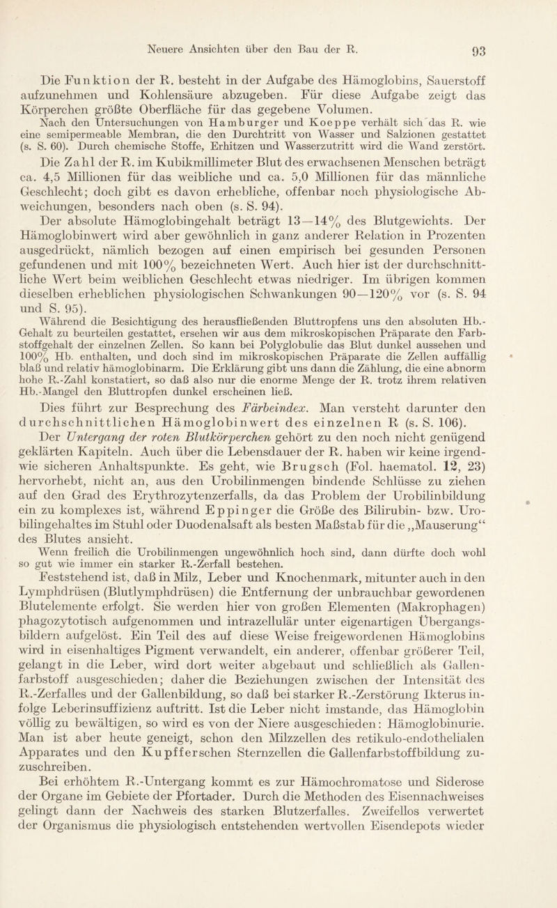 Die Funktion der R. bestellt in der Aufgabe des Hämoglobins, Sauerstoff aufzunehmen und Kohlensäure abzugeben. Für diese Aufgabe zeigt das Körperchen größte Oberfläche für das gegebene Volumen. Nach den Untersuchungen von Hamburger und Koeppe verhält sich das R. wie eine semipermeable Membran, die den Durchtritt von Wasser und Salzionen gestattet (s. S. 60). Durch chemische Stoffe, Erhitzen und Wasserzutritt wird die Wand zerstört. Die Zahl der R. im Kubikmillimeter Blut des erwachsenen Menschen beträgt ca. 4,5 Millionen für das weibliche und ca. 5,0 Millionen für das männliche Geschlecht; doch gibt es davon erhebliche, offenbar noch physiologische Ab¬ weichungen, besonders nach oben (s. S. 94). Der absolute Hämoglobingehalt beträgt 13 — 14% des Blutgewichts. Der Hämoglobinwert wird aber gewöhnlich in ganz anderer Relation in Prozenten ausgedrückt, nämlich bezogen auf einen empirisch bei gesunden Personen gefundenen und mit 100% bezeichneten Wert. Auch hier ist der durchschnitt¬ liche Wert beim weiblichen Geschlecht etwas niedriger. Im übrigen kommen dieselben erheblichen physiologischen Schwankungen 90 — 120% vor (s. S. 94 und S. 95). Während die Besichtigung des herausfließenden Bluttropfens uns den absoluten Hb.- Gehalt zu beurteilen gestattet, ersehen wir aus dem mikroskopischen Präparate den Farb¬ stoffgehalt der einzelnen Zellen. So kann bei Polyglobulie das Blut dunkel aussehen und 100% Hb. enthalten, und doch sind im mikroskopischen Präparate die Zellen auffällig blaß und relativ hämoglobinarm. Die Erklärung gibt uns dann die Zählung, die eine abnorm hohe R.-Zahl konstatiert, so daß also nur die enorme Menge der R. trotz ihrem relativen Hb.-Mangel den Bluttropfen dunkel erscheinen ließ. Dies führt zur Besprechung des Färbeindex. Man versteht darunter den durchschnittlichen Hämoglobinwert des einzelnen R (s. S. 106). Der Untergang der roten Blutkörperchen gehört zu den noch nicht genügend geklärten Kapiteln. Auch über die Lebensdauer der R. haben wir keine irgend¬ wie sicheren Anhaltspunkte. Es geht, wie Brugsch (Fol. haematol. 12, 23) hervorhebt, nicht an, aus den Urobilinmengen bindende Schlüsse zu ziehen auf den Grad des Erythrozytenzerfalls, da das Problem der Urobilinbildung ein zu komplexes ist, während Eppinger die Größe des Bilirubin- bzw. Uro¬ bilingehaltes im Stuhl oder Duodenalsaft als besten Maßstab für die,,Mauserung64 des Blutes ansieht. Wenn freilich die Urobilinmengen ungewöhnlich hoch sind, dann dürfte doch wohl so gut wie immer ein starker R.-Zerfall bestehen. Feststehend ist, daß in Milz, Leber und Knochenmark, mitunter auch in den Lymphdrüsen (Blutlymphdrüsen) die Entfernung der unbrauchbar gewordenen Blutelemente erfolgt. Sie werden hier von großen Elementen (Makrophagen) phagozytotisch aufgenommen und intrazellulär unter eigenartigen Übergangs¬ bildern aufgelöst. Ein Teil des auf diese Weise freigewordenen Hämoglobins wird in eisenhaltiges Pigment verwandelt, ein anderer, offenbar größerer Teil, gelangt in die Leber, wird dort weiter abgebaut und schließlich als Gallen - farbstoff ausgeschieden; daher die Beziehungen zwischen der Intensität des R.-Zerfalles und der Gallenbildung, so daß bei starker R.-Zerstörung Ikterus in¬ folge Leberinsuffizienz auftritt. Ist die Leber nicht imstande, das Hämoglobin völlig zu bewältigen, so wird es von der Niere ausgeschieden: Hämoglobinurie. Man ist aber heute geneigt, schon den Milzzellen des retikulo-endothelialen Apparates und den Kupff er sehen Sternzellen die Gallenfarbstoffbildung zu¬ zuschreiben. Bei erhöhtem R.-Untergang kommt es zur Hämochromatose und Siderose der Organe im Gebiete der Pfortader. Durch die Methoden des Eisennachweises gelingt dann der Nachweis des starken Blutzerfalles. Zweifellos verwertet der Organismus die physiologisch entstehenden wertvollen Eisendepots wieder