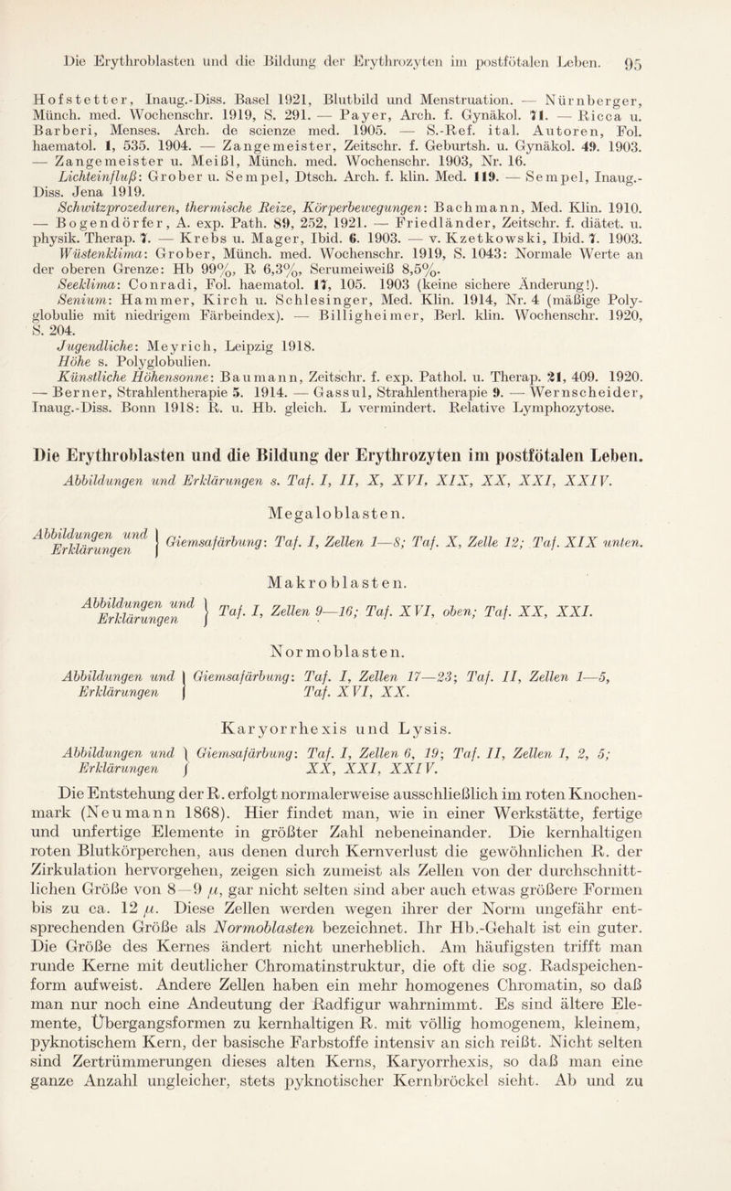 Hofstetter, Inaug.-Diss. Basel 1921, Blutbild und Menstruation. — Nürnberger, Münch, med. Wochenschr. 1919, S. 291. — Payer, Arch. f. Gynäkol. 11. — Ricca u. Barberi, Menses. Arch. de scienze med. 1905. — S.-Ref. ital. Autoren, Fol. haematol. 1, 535. 1904. — Zangemeister, Zeitschr. f. Geburtsh. u. Gynäkol. 41). 1903. — Zange meister u. Meißl, Münch, med. Wochenschr. 1903, Nr. 16. Lichteinfluß: Grober u. Sempel, Dtsch. Arch. f. klin. Med. 110. — Sempel, Inaug.- Diss. Jena 1919. Schwitzprozeduren, thermische Reize, Körperbewegungen: Bach mann, Med. Klin. 1910. — Bogendörfer, A. exp. Path. 89, 252, 1921. — Friedländer, Zeitschr. f. diätet. u. physik. Therap. 1. — Krebs u. Mager, Ibid. 6. 1903. — v. Kzetkowski, Ibid. 1. 1903. Wüstenklima: Grober, Münch, med. Wochenschr. 1919, S. 1043: Normale Werte an der oberen Grenze: Hb 99%, R 6,3%, Serumeiweiß 8,5%. Seeklima: Conradi, Fol. haematol. II, 105. 1903 (keine sichere Änderung!). Senium: Hammer, Kirch u. Schlesinger, Med. Klin. 1914, Nr. 4 (mäßige Poly¬ globulie mit niedrigem Färbeindex). — Billigheimer, Berl. klin. Wochenschr. 1920, S. 204. Jugendliche: Meyrieh, Leipzig 1918. Höhe s. Polyglobulien. Künstliche Höhensonne: Bau mann, Zeitschr. f. exp. Pathol. u. Therap. 21, 409. 1920. -— Berner, Strahlentherapie 5. 1914. — Gassul, Strahlentherapie 0. — Wernscheider, Inaug.-Diss. Bonn 1918: R. u. Hb. gleich. L vermindert. Relative Lymphozytose. Die Erythroblasten und die Bildung der Erythrozyten im postfötalen Leben. Abbildungen und Erklärungen s. Taf. I, II, X, X VI, XIX, XX, XXI, XXIV. Megaloblasten. A^ErTdärunger!1^ j ^emsaßr^un9: Taf. I, Zellen 1—8; Taf. X, Zelle 12; Taf. XIX unten. Makro blasten. AbErkUr9u7geTd } Taf' L Zellen 9~~16; Taf' XVI’ ohen; TaXX’ XXL Nor moblasten. Abbildungen und I Giemsafärbung: Taf. I, Zellen 17—23; Taf. II, Zellen 1—5, Erklärungen j Taf. XVI, XX. Karyorrhexis und Lysis. Abbildungen und ) Giemsafärbung: Taf. I, Zellen 6, 19; Taf. II, Zellen 1, 2, 5; Erklärungen / XX, XXI, XXIV. Die Entstehung der R. erfolgt normalerweise ausschließlich im roten Knochen¬ mark (Neumann 1868). Hier findet man, wie in einer Werkstätte, fertige und unfertige Elemente in größter Zahl nebeneinander. Die kernhaltigen roten Blutkörperchen, aus denen durch Kernverlust die gewöhnlichen R. der Zirkulation hervorgehen, zeigen sich zumeist als Zellen von der durchschnitt¬ lichen Größe von 8—9 pi, gar nicht selten sind aber auch etwas größere Formen bis zu ca. 12 pi. Diese Zellen werden wegen ihrer der Norm ungefähr ent¬ sprechenden Größe als Normoblasten bezeichnet. Ihr Hb.-Gehalt ist ein guter. Die Größe des Kernes ändert nicht unerheblich. Am häufigsten trifft man runde Kerne mit deutlicher Chromatinstruktur, die oft die sog. Radspeichen¬ form auf weist. Andere Zellen haben ein mehr homogenes Chromatin, so daß man nur noch eine Andeutung der Radfigur wahrnimmt. Es sind ältere Ele¬ mente, Übergangsformen zu kernhaltigen R. mit völlig homogenem, kleinem, pyknotischem Kern, der basische Farbstoffe intensiv an sich reißt. Nicht selten sind Zertrümmerungen dieses alten Kerns, Karyorrhexis, so daß man eine ganze Anzahl ungleicher, stets pyknotischer Kernbröckel sieht. Ab und zu
