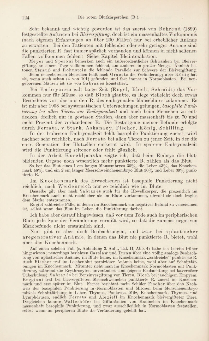 Sehr bekannt und wichtig geworden ist das zuerst von Behrend (1899) festgestellte Auftreten bei Bleivergiftung, doch ist ein massenhaftes Vorkommnis (nach eigenen Erfahrungen an über 200 Fällen) nur bei erheblicher Anämie zu erwarten. Bei den Patienten mit fehlender oder sehr geringer Anämie sind die punktierten R. fast immer spärlich vorhanden und können in nicht seltenen Fällen vollkommen fehlen! Siehe Kapitel Bleiintoxikation. Meyer und Speroni bemerken auch ein außerordentliches Schwanken bei Bleiver¬ giftung, an einem Tage vollkommen fehlend, am anderen in großer Menge. Ähnlich be¬ tonen Strauß und Rohnstein die fehlende Parallele zur Schwere der Bleivergiftung. Beim neugeborenen Menschen fehlt nach Grawitz die Veränderung; aber König hat sie, wenn auch selten (4 von 101) gefunden und fast immer in Normoblasten. Bei neu¬ geborenen Mäusen ist sie von Sabrazes konstatiert. Bei Embryonen galt lange Zeit (Engel, Bloch, Schmidt) das Vor¬ kommen nur für Mäuse, so daß Bloch glaubte, es liege vielleicht doch etwas Besonderes vor, das nur den R. des embryonalen Mäuseblutes zukomme. Es ist mir aber 1908 bei systematischen Untersuchungen gelungen, basophile Punk¬ tierung bei allen Tieren zur Embryonalzeit und auch beim Menschen zu ent¬ decken, freilich nur in gewissen Stadien, dann aber massenhaft bis zu 70 und mehr Prozent der vorhandenen R. Die Bestätigung meiner Befunde erfolgte durch Ferrata, v. Stark, Askanazy, Fischer, König, Schilling. In der frühesten Embryonalzeit fehlt basophile Punktierung zuerst, wird nachher sehr reichlich, nach Ferrata bei allen Tieren zu jener Zeit, in der die erste Generation der Blutzellen entkernt wird. In sjmterer Embryonalzeit wird die Punktierung seltener oder fehlt gänzlich. In der Arbeit Kuschljanska zeigte ich, daß beim Embryo die blut¬ bildenden Organe noch wesentlich mehr punktierte R. zählen als das Blut. So bot das Blut eines 1 cm langen Mausembryos 30%, die Leber 43%, das Knochen¬ mark 48%, und ein 2 cm langer Meerschweinchenembryo Blut 30% und Leber 39% punk¬ tierte R. Im Knochenmark des Erwachsenen ist basophile Punktierung nicht reichlich, nach Weiden reich nur so reichlich wie im Blute. Dasselbe gilt aber nach Sabrazes auch für die Howellkörper, die prozentlich im Knochenmark auch nicht reichlicher als im Blute Vorkommen, obwohl sie doch fraglos dem Marke entstammen. Es gibt zahlreiche Fälle, in denen im Knochenmark ein negativer Befund zu verzeichnen ist, selbst wenn das Blut im Leben die Punktierung darbot. Ich habe aber darauf hingewiesen, daß vor dem Tode auch im peripherischen Blute jede Spur der Veränderung vermißt wird, so daß die zumeist negativen Markbefunde nicht erstaunlich sind. Nun gibt es aber doch Beobachtungen, und zwar bei aplastischer aregenerativer Anämie, in denen das Blut nie punktierte R. bietet, wohl aber das Knochenmark. Auf einen solchen Fall (s. Abbildung 3. Aufl., Taf. II, Abb. 4) habe ich bereits früher hingewiesen; neuerdings berichten Carslaw und Dünn über eine völlig analoge Beobach¬ tung von aplastischer Anämie, im Blute keine, im Knochenmark „zahlreiche“ punktierte R. Auch Fischer traf im Leichenblut perniziöser Anämie keine, wohl aber auf Schnittfär¬ bungen im Knochenmark. Mitunter sieht man im Knochenmark Normoblasten mit Punk¬ tierung, während die Erythrozyten unverändert sind (eigene Beobachtung bei kavernöser Tuberkulose), Sabrazes bei Benzinvergiftung von Tieren, Bloch bei jauchigem Empyem. Reggiani traf bei bleivergifteten Meerschweinchen punktierte R. zuerst im Knochen¬ mark und erst später im Blut. Ferner berichtet mein Schüler Fischer über den Nach¬ weis der basophilen Punktierung in Normoblasten und Mitosen beim Menschenembryo mittels Schnittfärbung in Leber, Thymus, Pankreas, Milz, Knochenmark, Thymus- und Lymphdrüsen, endlich Ferrata und Alexieff im Knochenmark blei vergifteter Tiere. Desgleichen konnte Walterhöfer bei Giftanämien von Kaninchen im Knochenmark massenhaft basophile Punktierung, und zwar ausschließlich in Normoblasten feststellen, selbst wenn im peripheren Blute die Veränderung gefehlt hat.