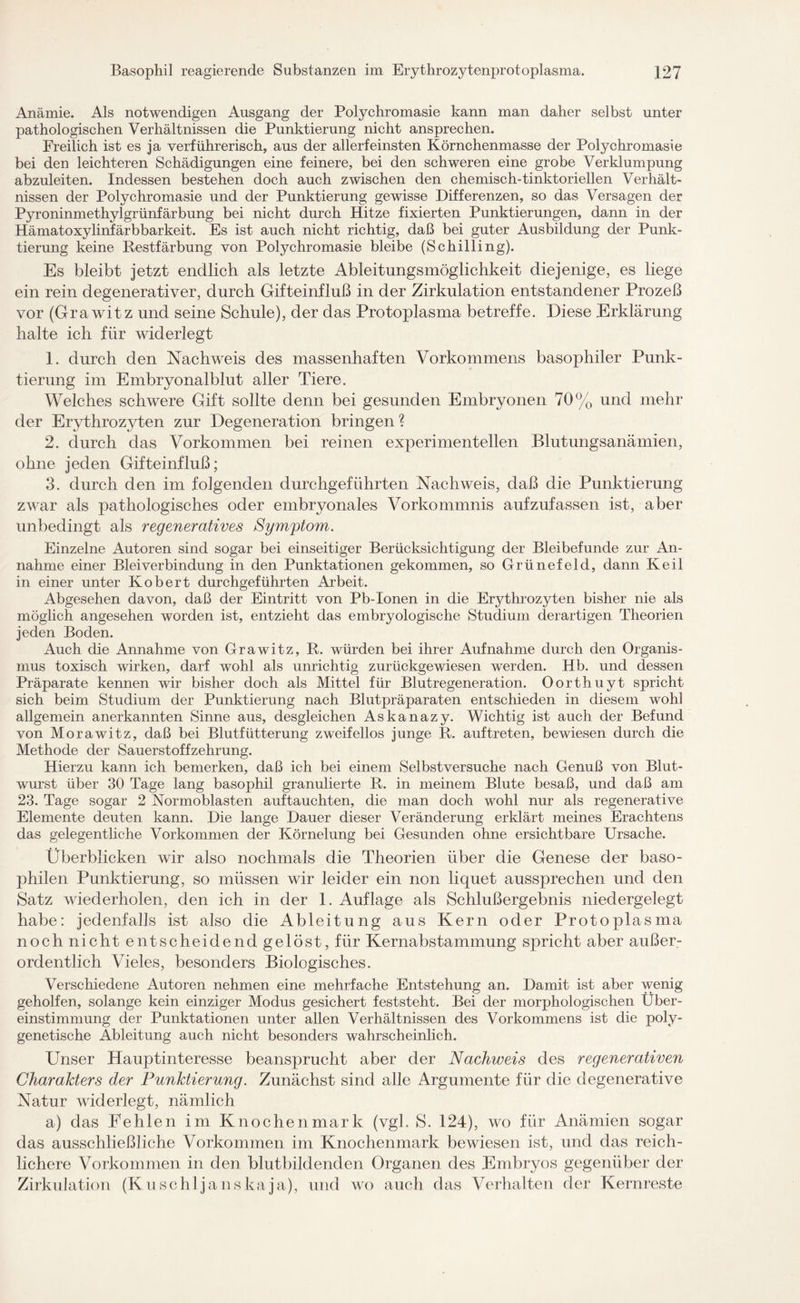 Anämie. Als notwendigen Ausgang der Polychromasie kann man daher selbst unter pathologischen Verhältnissen die Punktierung nicht ansprechen. Freilich ist es ja verführerisch, aus der allerfeinsten Körnchenmasse der Polychromasie bei den leichteren Schädigungen eine feinere, bei den schweren eine grobe Verklumpung abzuleiten. Indessen bestehen doch auch zwischen den chemisch-tinktoriellen Verhält¬ nissen der Polychromasie und der Punktierung gewisse Differenzen, so das Versagen der Pyroninmethylgrünfärbung bei nicht durch Hitze fixierten Punktierungen, dann in der Hämatoxylinfärbbarkeit. Es ist auch nicht richtig, daß bei guter Ausbildung der Punk¬ tierung keine Restfärbung von Polychromasie bleibe (Schilling). Es bleibt jetzt endlich als letzte Ableitungsmöglichkeit diejenige, es liege ein rein degenerativer, durch Gifteinfluß in der Zirkulation entstandener Prozeß vor (Grawitz und seine Schule), der das Protoplasma betreffe. Diese Erklärung halte ich für widerlegt 1. durch den Nachweis des massenhaften Vorkommens basophiler Punk¬ tierung im Embryonalblut aller Tiere. Welches schwere Gift sollte denn bei gesunden Embryonen 70% und mehr der Erythrozyten zur Degeneration bringen ? 2. durch das Vorkommen bei reinen experimentellen Blutungsanämien, ohne jeden Gifteinfluß; 3. durch den im folgenden durchgeführten Nachweis, daß die Punktierung zwar als pathologisches oder embryonales Vorkommnis aufzufassen ist, aber unbedingt als regeneratives Symptom. Einzelne Autoren sind sogar bei einseitiger Berücksichtigung der Bleibefunde zur An¬ nahme einer Blei Verbindung in den Punktationen gekommen, so Grünefeld, dann Keil in einer unter Kobert durchgeführten Arbeit. Abgesehen davon, daß der Eintritt von Pb-Ionen in die Erythrozyten bisher nie als möglich angesehen worden ist, entzieht das embryologische Studium derartigen Theorien jeden Boden. Auch die Annahme von Grawitz, P. würden bei ihrer Aufnahme durch den Organis¬ mus toxisch wirken, darf wohl als unrichtig zurückgewiesen werden. Hb. und dessen Präparate kennen wir bisher doch als Mittel für Blutregeneration. Oorthuyt spricht sich beim Studium der Punktierung nach Blutpräparaten entschieden in diesem wohl allgemein anerkannten Sinne aus, desgleichen Askanazy. Wichtig ist auch der Befund von Morawitz, daß bei Blutfütterung zweifellos junge R. auf treten, bewiesen durch die Methode der Sauerstoffzehrung. Hierzu kann ich bemerken, daß ich bei einem Selbstversuche nach Genuß von Blut¬ wurst über 30 Tage lang basophil granulierte R. in meinem Blute besaß, und daß am 23. Tage sogar 2 Normoblasten auftauchten, die man doch wohl nur als regenerative Elemente deuten kann. Die lange Dauer dieser Veränderung erklärt meines Erachtens das gelegentliche Vorkommen der Körnelung bei Gesunden ohne ersichtbare Ursache. Überblicken wir also nochmals die Theorien über die Genese der baso¬ philen Punktierung, so müssen wir leider ein non liquet aussprechen und den Satz wiederholen, den ich in der 1. Auflage als Schlußergebnis niedergelegt habe: jedenfalls ist also die Ableitung aus Kern oder Protoplasma noch nicht entscheidend gelöst, für Kernabstammung spricht aber außer¬ ordentlich Vieles, besonders Biologisches. Verschiedene Autoren nehmen eine mehrfache Entstehung an. Damit ist aber wenig geholfen, solange kein einziger Modus gesichert feststeht. Bei der morphologischen Über¬ einstimmung der Punktationen unter allen Verhältnissen des Vorkommens ist die poly¬ genetische Ableitung auch nicht besonders wahrscheinlich. Unser Hauptinteresse beansprucht aber der Nachweis des regenerativen Charakters der Punktierung. Zunächst sind alle Argumente für die degenerative Natur widerlegt, nämlich a) das Fehlen im Knochenmark (vgl. S. 124), wo für Anämien sogar das ausschließliche Vorkommen im Knochenmark bewiesen ist, und das reich¬ lichere Vorkommen in den blutbildenden Organen des Embryos gegenüber der Zirkulation (Kuschljanskaja), und wo auch das Verhalten der Kernreste