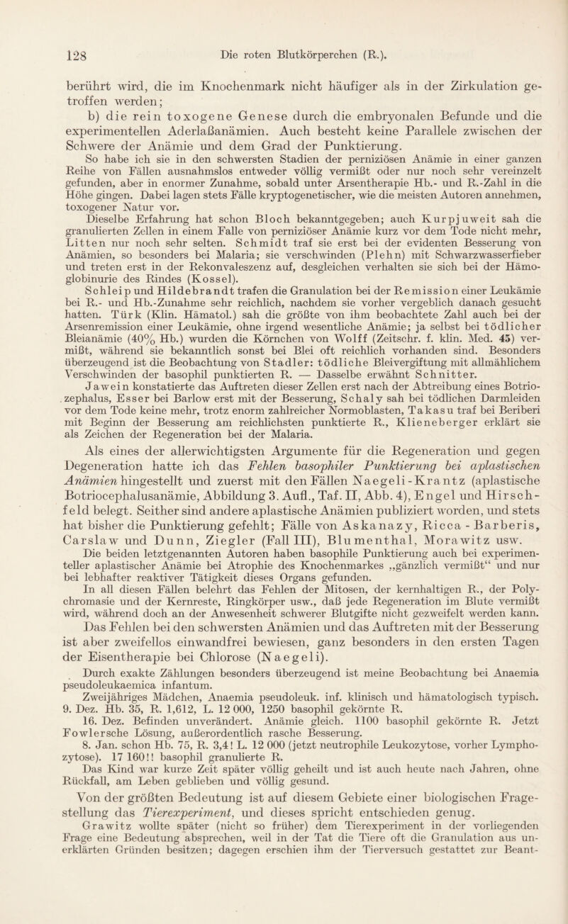 berührt wird, die im Knochenmark nicht häufiger als in der Zirkulation ge¬ troffen werden; b) die rein toxogene Genese durch die embryonalen Befunde und die experimentellen Aderlaßanämien. Auch besteht keine Parallele zwischen der Schwere der Anämie und dem Grad der Punktierung. So habe ich sie in den schwersten Stadien der perniziösen Anämie in einer ganzen Reihe von Fällen ausnahmslos entweder völlig vermißt oder nur noch sehr vereinzelt gefunden, aber in enormer Zunahme, sobald unter Arsentherapie Hb.- und R.-Zahl in die Höhe gingen. Dabei lagen stets Fälle kryptogenetischer, wie die meisten Autoren annehmen, toxogener Natur vor. Dieselbe Erfahrung hat schon Bloch bekanntgegeben; auch Kurpjuweit sah die granulierten Zellen in einem Falle von perniziöser Anämie kurz vor dem Tode nicht mehr. Litten nur noch sehr selten. Schmidt traf sie erst bei der evidenten Besserung von Anämien, so besonders bei Malaria; sie verschwinden (Plehn) mit Schwarzwasserfieber und treten erst in der Rekonvaleszenz auf, desgleichen verhalten sie sich bei der Hämo¬ globinurie des Rindes (Kossel). Schleip und Hildebrandt trafen die Granulation bei der Remission einer Leukämie bei R.- und Hb.-Zunahme sehr reichlich, nachdem sie vorher vergeblich danach gesucht hatten. Türk (Klin. Hämatol.) sah die größte von ihm beobachtete Zahl auch bei der Arsenremission einer Leukämie, ohne irgend wesentliche Anämie; ja selbst bei tödlicher Bleianämie (40% Hb.) wurden die Körnchen von Wolff (Zeitschr. f. klin. Med. 45) ver¬ mißt, während sie bekanntlich sonst bei Blei oft reichlich vorhanden sind. Besonders überzeugend ist die Beobachtung von Stadler: tödliche Bleivergiftung mit allmählichem Verschwinden der basophil punktierten R. — Dasselbe erwähnt Schnitter. Ja wein konstatierte das Auftreten dieser Zellen erst nach der Abtreibung eines Botrio- zephalus, Esser bei Barlow erst mit der Besserung, Schaly sah bei tödlichen Darmleiden vor dem Tode keine mehr, trotz enorm zahlreicher Normoblasten, Takasu traf bei Beriberi mit Beginn der Besserung am reichlichsten punktierte R., Klieneberger erklärt sie als Zeichen der Regeneration bei der Malaria. Als eines der allerwichtigsten Argumente für die Regeneration und gegen Degeneration hatte ich das Fehlen basophiler Punktierung bei apiastischen Anämien hingestellt und zuerst mit den Fällen Naegeli-Krantz (apiastische Botriocephalusanämie, Abbildung 3. Auf!., Taf. II, Abb. 4), Engel und Hirsch¬ feld belegt. Seither sind andere apiastische Anämien publiziert worden, und stets hat bisher die Punktierung gefehlt; Fälle von Askanazy, Ricca -Barberis, Carslaw und Dünn, Ziegler (Fall III), Blumenthal, Morawitz usw. Die beiden letztgenannten Autoren haben basophile Punktierung auch bei experimen¬ teller aplastischer Anämie bei Atrophie des Knochenmarkes ,,gänzlich vermißt“ und nur bei lebhafter reaktiver Tätigkeit dieses Organs gefunden. In all diesen Fällen belehrt das Fehlen der Mitosen, der kernhaltigen R., der Poly¬ chromasie und der Kernreste, Ringkörper usw., daß jede Regeneration im Blute vermißt wird, während doch an der Anwesenheit schwerer Blutgifte nicht gezweifelt werden kann. Das Fehlen bei den schwersten Anämien und das Auftreten mit der Besserung ist aber zweifellos einwandfrei bewiesen, ganz besonders in den ersten Tagen der Eisentherapie bei Chlorose (Naegeli). Durch exakte Zählungen besonders überzeugend ist meine Beobachtung bei Anaemia pseudoleukaemica infantum. Zweijähriges Mädchen, Anaemia pseudoleuk. inf. klinisch und hämatologisch typisch. 9. Dez. Hb. 35, R. 1,612, L. 12 000, 1250 basophil gekörnte R. 16. Dez. Befinden unverändert. Anämie gleich. 1100 basophil gekörnte R. Jetzt Fowlersche Lösung, außerordentlich rasche Besserung. 8. Jan. schon Hb. 75, R. 3,4! L. 12 000 (jetzt neutrophile Leukozytose, vorher Lympho¬ zytose). 17 160!! basophil granulierte R. Das Kind war kurze Zeit später völlig geheilt und ist auch heute nach Jahren, ohne Rückfall, am Leben gebheben und völlig gesund. Von der größten Bedeutung ist auf diesem Gebiete einer biologischen Frage¬ stellung das Tierexperiment, und dieses spricht entschieden genug. Grawitz wollte später (nicht so früher) dem Tierexperiment in der vorliegenden Frage eine Bedeutung absprechen, weil in der Tat die Tiere oft die Granulation aus un¬ erklärten Gründen besitzen; dagegen erschien ihm der Tierversuch gestattet zur Beant-