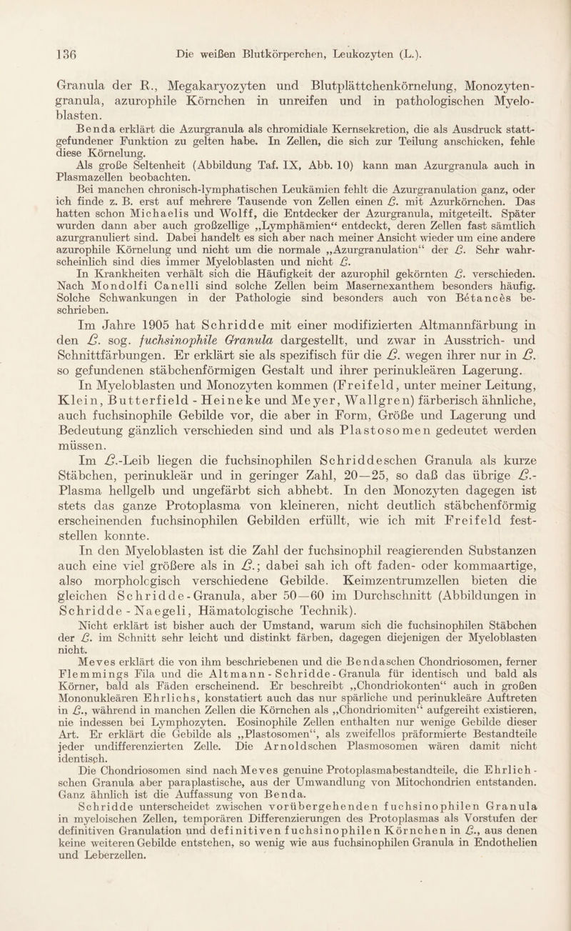 Granula der R., Megakaryozyten und Blutplättchenkörnelung, Monozyten¬ granula, azurophile Körnchen in unreifen und in pathologischen Myelo¬ blasten. Benda erklärt die Azurgranula als chromidiale Kernsekretion, die als Ausdruck statt¬ gefundener Funktion zu gelten habe. In Zellen, die sich zur Teilung anschicken, fehle diese Körnelung. Als große Seltenheit (Abbildung Taf. IX, Abb. 10) kann man Azurgranula auch in Plasmazellen beobachten. Bei manchen chronisch-lymphatischen Leukämien fehlt die Azurgranulation ganz, oder ich finde z. B. erst auf mehrere Tausende von Zellen einen ß. mit Azurkörnchen. Das hatten schon Michaelis und Wolff, die Entdecker der Azurgranula, mitgeteilt. Später wurden dann aber auch großzellige „Lymphämien“ entdeckt, deren Zellen fast sämtlich azurgranuliert sind. Dabei handelt es sich aber nach meiner Ansicht wieder um eine andere azurophile Körnelung und nicht um die normale „Azurgranulation“ der ß. Sehr wahr¬ scheinlich sind dies immer Myeloblasten und nicht ß. In Krankheiten verhält sich die Häufigkeit der azurophil gekörnten ß. verschieden. Nach Mondolfi Canelli sind solche Zellen beim Masernexanthem besonders häufig. Solche Schwankungen in der Pathologie sind besonders auch von Betances be¬ schrieben. Im Jahre 1905 hat Schridde mit einer modifizierten Altmannfärbung in den ß. sog. fuchsinophile Granula dargestellt, und zwar in Ausstrich- und Schnittfärbungen. Er erklärt sie als spezifisch für die ß. wegen ihrer nur in ß. so gefundenen stäbchenförmigen Gestalt und ihrer perinukleären Lagerung. In Myeloblasten und Monozyten kommen (Freifeld, unter meiner Leitung, Kl ein, Butterfield - Heineke und Meyer, Wallgren) färberisch ähnliche, auch fuchsinophile Gebilde vor, die aber in Form, Größe und Lagerung und Bedeutung gänzlich verschieden sind und als Plastosomen gedeutet werden müssen. Im Z?.-Leib liegen die fuchsinophilen Schridde sehen Granula als kurze Stäbchen, perinukleär und in geringer Zahl, 20—25, so daß das übrige ß.- Plasma hellgelb und ungefärbt sich abhebt. In den Monozyten dagegen ist stets das ganze Protoplasma von kleineren, nicht deutlich stäbchenförmig erscheinenden fuchsinophilen Gebilden erfüllt, wie ich mit Freifeld fest¬ stellen konnte. In den Myeloblasten ist die Zahl der fuchsinophil reagierenden. Substanzen auch eine viel größere als in ß.; dabei sah ich oft faden- oder kommaartige, also morpholcgisch verschiedene Gebilde. Keimzentrumzellen bieten die gleichen Sc hridde - Granula, aber 50 — 60 im Durchschnitt (Abbildungen in Schridde - Naegeli, Hämatologische Technik). Nicht erklärt ist bisher auch der Umstand, warum sich die fuchsinophilen Stäbchen der ß. im Schnitt sehr leicht und distinkt färben, dagegen diejenigen der Myeloblasten nicht. Meves erklärt die von ihm beschriebenen und die Bendaschen Chondriosomen, ferner Flemmings Fila und die Altmann - Schridde - Granula für identisch und bald als Körner, bald als Fäden erscheinend. Er beschreibt „Chondriokonten“ auch in großen Mononukleären Ehrlichs, konstatiert auch das nur spärliche und perinukleäre Auftreten in ß., während in manchen Zellen die Körnchen als „Chondriomiten“ auf gereiht existieren, nie indessen bei Lymphozyten. Eosinophile Zellen enthalten nur wenige Gebilde dieser Art. Er erklärt die Gebilde als „Plastosomen“, als zweifellos präformierte Bestandteile jeder undifferenzierten Zelle. Die Arnoldschen Plasmosomen wären damit nicht identisch. Die Chondriosomen sind nach Meves genuine Protoplasmabestandteile, die Ehrlich- sehen Granula aber paraplastische, aus der Umwandlung von Mitochondrien entstanden. Ganz ähnlich ist die Auffassung von Benda. Schridde unterscheidet zwischen vorübergehenden fuchsinophilen Granula in myeloischen Zellen, temporären Differenzierungen des Protoplasmas als Vorstufen der definitiven Granulation und definitiven fuchsinophilen Körnchen in ß., aus denen keine weiteren Gebilde entstehen, so wenig wie aus fuchsinophilen Granula in Endothelien und Leberzellen.