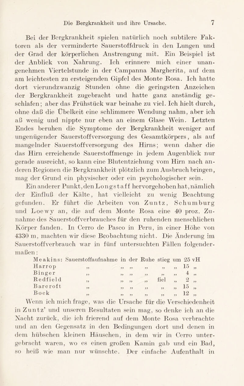 Bei der Bergkrankheit spielen natürlich noch subtilere Fak¬ toren als der verminderte Sauerstoffdruck in den Lungen und der Grad der körperlichen Anstrengung mit. Ein Beispiel ist der Anblick von Nahrung. Ich erinnere mich einer unan¬ genehmen Viertelstunde in der Campanna Margherita, auf dem am leichtesten zu ersteigenden Gipfel des Monte Rosa. Ich hatte dort vierundzwanzig Stunden ohne die geringsten Anzeichen der Bergkrankheit zugebracht und hatte ganz anständig ge¬ schlafen; aber das Frühstück war beinahe zu viel. Ich hielt durch, ohne daß die Übelkeit eine schlimmere Wendung nahm, aber ich aß wenig und nippte nur eben an einem Glase Wein. Letzten Endes beruhen die Symptome der Bergkrankheit weniger auf ungenügender Sauerstoffversorgung des Gesamtkörpers, als auf mangelnder Sauerstoffversorgung des Hirns; wenn daher die das Hirn erreichende Sauerstoff menge in jedem Augenblick nur gerade ausreicht, so kann eine Blutentziehung vom Hirn nach an¬ deren Regionen die Bergkrankheit plötzlich zum Ausbruch bringen, mag der Grund ein physischer oder ein psychologischer sein. Ein anderer Punkt, den Longstaff hervorgehoben hat, nämlich der Einfluß der Kälte, hat vielleicht zu wenig Beachtung gefunden. Er führt die Arbeiten von Zuntz, Schumburg und Loewy an, die auf dem Monte Rosa eine 40 proz. Zu¬ nahme des Sauerstoffverbrauches für den ruhenden menschlichen Körper fanden. In Cerro de Paseo in Peru, in einer Höhe von 4330 m, machten wir diese Beobachtung nicht. Hie Änderung im Sauerstoffverbrauch war in fünf untersuchten Fällen folgender¬ maßen : Sauerstoffaufnahme in der Ruhe stieg um 25 vH 1 5 99 99 99 99 99 99 99 4 99 99 99 99 99 99 ^ 99 ■fi pl o 99 99 99 99 99  99 1 4 9 9 9 9 9 9 9 9 9 9 9 9 9 9 M e a k i n s: Harrop Binger R e d f i e 1 d B arc roft Bock 12 Wenn ich mich frage, was die Ursache für die Verschiedenheit in Zuntz’ und unseren Resultaten sein mag, so denke ich an die Nacht zurück, die ich frierend auf dem Monte Rosa verbrachte und an den Gegensatz in den Bedingungen dort und denen in dem hübschen kleinen Häuschen, in dem wir in Cerro unter¬ gebracht waren, wo es einen großen Kamin gab und ein Bad, so heiß wie man nur wünschte. Her einfache Aufenthalt in