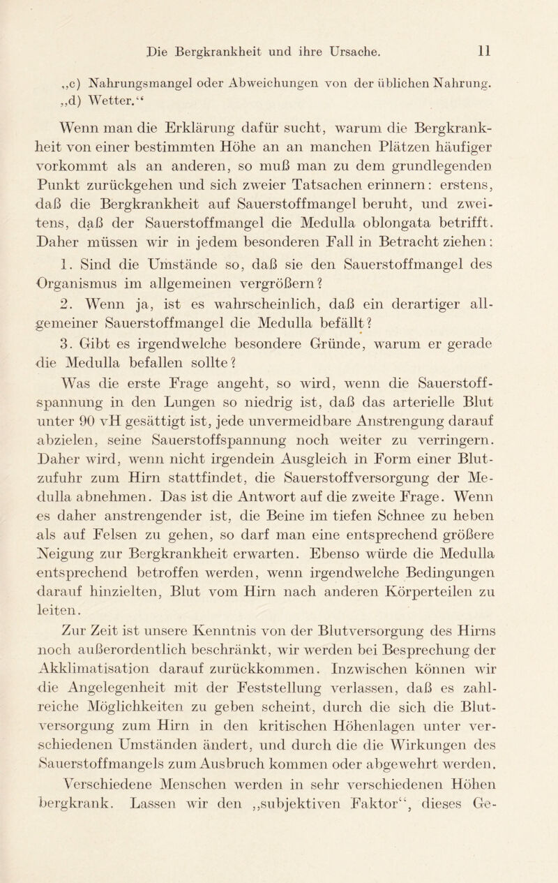 ,,c) Nahrungsmangel oder Abweichungen von der üblichen Nahrung. ,,d) Wetter.“ Wenn man die Erklärung dafür sucht, warum die Bergkrank¬ heit von einer bestimmten Höhe an an manchen Plätzen häufiger vor kommt als an anderen, so muß man zu dem grundlegenden Punkt zurückgehen und sich zweier Tatsachen erinnern: erstens, daß die Bergkrankheit auf Sauerstoffmangel beruht, und zwei¬ tens, daß der Sauerstoffmangel die Medulla oblongata betrifft. Daher müssen wir in jedem besonderen Fall in Betracht ziehen: 1. Sind die Umstände so, daß sie den Sauerstoffmangel des Organismus im allgemeinen vergrößern? 2. Wenn ja, ist es wahrscheinlich, daß ein derartiger all¬ gemeiner Sauerstoffmangel die Medulla befällt? 3. Gibt es irgendwelche besondere Gründe, warum er gerade die Medulla befallen sollte? Was die erste Frage angeht, so wird, wenn die Sauerstoff- spannung in den Lungen so niedrig ist, daß das arterielle Blut unter 90 vH gesättigt ist, jede unvermeidbare Anstrengung darauf abzielen, seine Sauerstoffspannung noch weiter zu verringern. Daher wird, wenn nicht irgendein Ausgleich in Form einer Blut- zufuhr zum Hirn stattfindet, die Sauerstoff Versorgung der Me¬ dulla abnehmen. Das ist die Antwort auf die zweite Frage. Wenn es daher anstrengender ist, die Beine im tiefen Schnee zu heben als auf Felsen zu gehen, so darf man eine entsprechend größere Neigung zur Bergkrankheit erwarten. Ebenso würde die Medulla entsprechend betroffen werden, wenn irgendwelche Bedingungen darauf hinzielten, Blut vom Hirn nach anderen Körperteilen zu leiten. Zur Zeit ist unsere Kenntnis von der Blutversorgung des Hirns noch außerordentlich beschränkt, wir werden bei Besprechung der Akklimatisation darauf zurückkommen. Inzwischen können wir die Angelegenheit mit der Feststellung verlassen, daß es zahl¬ reiche Möglichkeiten zu geben scheint, durch die sich die Blut¬ versorgung zum Hirn in den kritischen Höhenlagen unter ver¬ schiedenen Umständen ändert, und durch die die Wirkungen des »Sauerstoffmangels zum Ausbruch kommen oder abgewehrt werden. Verschiedene Menschen werden in sehr verschiedenen Höhen bergkrank. Lassen wir den ,,subjektiven Faktor“, dieses Ge-