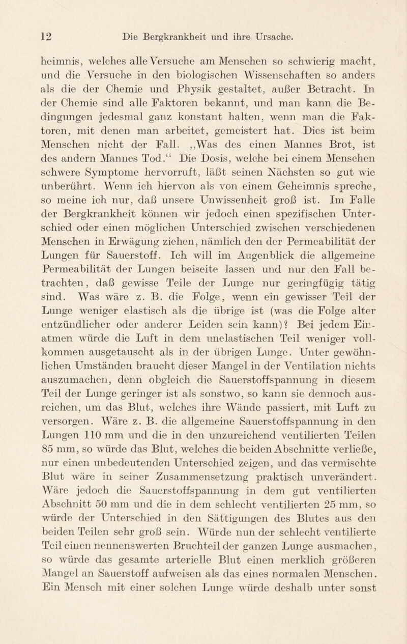 heimnis, welches alle Versuche am Menschen so schwierig macht, und die Versuche in den biologischen Wissenschaften so anders als die der Chemie und Physik gestaltet, außer Betracht. In der Chemie sind alle Faktoren bekannt, und man kann die Be¬ dingungen jedesmal ganz konstant halten, wenn man die Fak¬ toren, mit denen man arbeitet, gemeistert hat. Dies ist beim Menschen nicht der Fall. ,,Was des einen Mannes Brot, ist des andern Mannes Tod.“ Die Dosis, welche bei einem Menschen schwere Symptome hervorruft, läßt seinen Nächsten so gut wie unberührt. Wenn ich hiervon als von einem Geheimnis spreche, so meine ich nur, daß unsere Unwissenheit groß ist. Im Falle der Bergkrankheit können wir jedoch einen spezifischen Unter¬ schied oder einen möglichen Unterschied zwischen verschiedenen Menschen in Erwägung ziehen, nämlich den der Permeabilität der Lungen für Sauerstoff. Ich will im Augenblick die allgemeine Permeabilität der Lungen beiseite lassen und nur den Fall be¬ trachten , daß gewisse Teile der Lunge nur geringfügig tätig sind. Was wäre z. B. die Folge, wenn ein gewisser Teil der Lunge weniger elastisch als die übrige ist (was die Folge alter entzündlicher oder anderer Leiden sein kann)? Bei jedem Ein¬ atmen würde die Luft in dem unelastischen Teil weniger voll¬ kommen ausgetauscht als in der übrigen Lunge. Unter gewöhn¬ lichen Umständen braucht dieser Mangel in der Ventilation nichts auszumachen, denn obgleich die Sauerstoffspannung in diesem Teil der Lunge geringer ist als sonstwo, so kann sie dennoch aus- reichen, um das Blut, welches ihre Wände passiert, mit Luft zu versorgen. Wäre z. B. die allgemeine Sauerstoffspannung in den Lungen 110 mm und die in den unzureichend ventilierten Teilen 85 mm, so würde das Blut, welches die beiden Abschnitte verließe, nur einen unbedeutenden Unterschied zeigen, und das vermischte Blut wäre in seiner Zusammensetzung praktisch unverändert. Wäre jedoch die Sauerstoffspannung in dem gut ventilierten Abschnitt 50 mm und die in dem schlecht ventilierten 25 mm, so würde der Unterschied in den Sättigungen des Blutes aus den beiden Teilen sehr groß sein. Würde nun der schlecht ventilierte Teil einen nennenswerten Bruchteil der ganzen Lunge ausmachen, so würde das gesamte arterielle Blut einen merklich größeren Mangel an Sauerstoff auf weisen als das eines normalen Menschen. Ein Mensch mit einer solchen Lunge würde deshalb unter sonst