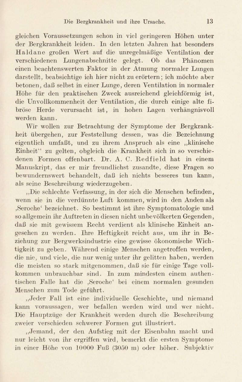 gleichen Voraussetzungen schon in viel geringeren Höhen unter der Bergkrankheit leiden. In den letzten Jahren hat besonders Haldane großen Wert auf die unregelmäßige Ventilation der verschiedenen Lungenabschnitte gelegt. Ob das Phänomen einen beachtenswerten Paktor in der Atmung normaler Lungen darstellt, beabsichtige ich hier nicht zu erörtern; ich möchte aber betonen, daß selbst in einer Lunge, deren Ventilation in normaler Höhe für den praktischen Zweck ausreichend gleichförmig ist, die Unvollkommenheit der Ventilation, die durch einige alte fi¬ bröse Herde verursacht ist, in hohen Lagen verhängnisvoll werden kann. Wir wollen zur Betrachtung der Symptome der Bergkrank¬ heit übergehen, zur Feststellung dessen, was die Bezeichnung eigentlich umfaßt, und zu ihrem Anspruch als eine ,,klinische Einheit“ zu gelten, obgleich die Krankheit sich in so verschie¬ denen Formen offenbart. Dr. A. C. Redfield hat in einem Manuskript, das er mir freundlichst zusandte, diese Fragen so bewundernswert behandelt, daß ich nichts besseres tun kann, als seine Beschreibung wiederzugeben. ,,Die schlechte Verfassung, in der sich die Menschen befinden, wenn sie in die verdünnte Luft kommen, wird in den Anden als ,Seroche1’ bezeichnet. So bestimmt ist ihre Symptomatologie und so allgemein ihr Auftreten in diesen nicht unbevölkerten Gegenden, daß sie mit gewissem Recht verdient als klinische Einheit an¬ gesehen zu werden. Ihre Heftigkeit reicht aus, um ihr in Be¬ ziehung zur Bergwerksindustrie eine gewisse ökonomische Wich¬ tigkeit zu geben. Während einige Menschen angetroffen werden, die nie, und viele, die nur wenig unter ihr gelitten haben, werden die meisten so stark mitgenommen, daß sie für einige Tage voll¬ kommen unbrauchbar sind. In zum mindesten einem authen¬ tischen Falle hat die ,Seroche‘ bei einem normalen gesunden Menschen zum Tode geführt. ,,Jeder Fall ist eine individuelle Geschichte, und niemand kann Voraussagen, wer befallen werden wird und wer nicht. Die Hauptzüge der Krankheit werden durch die Beschreibung zweier verschieden schwerer Formen gut illustriert. ,,Jemand, der den Aufstieg mit der Eisenbahn macht und nur leicht von ihr ergriffen wird, bemerkt die ersten Symptome in einer Höhe von 10000 Fuß (3050 m) oder höher. Subjektiv