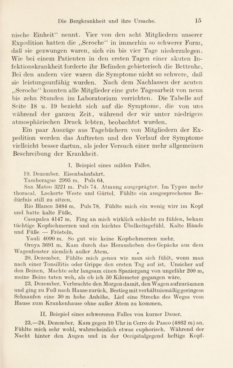 nische Einheit“ nennt. Vier von den acht Mitgliedern unserer Expedition hatten die ,,Seroche“ in immerhin so schwerer Form, daß sie geztvungen waren, sich ein bis vier Tage niederzulegen. Wie bei einem Patienten in den ersten Tagen einer akuten In¬ fektionskrankheit forderte ihr Befinden gebieterisch die Bettruhe. Bei den andern vier waren die Symptome nicht so schwere, daß sie leistungsunfähig wurden. Nach dem Nachlassen der acuten ,,Seroche“ konnten alle Mitglieder eine gute Tagesarbeit von neun bis zehn Stunden im Laboratorium verrichten. Die Tabelle auf Seite 18 u. 19 bezieht sich auf die Symptome, die von uns während der ganzen Zeit, während der wir unter niedrigem atmosphärischen Druck lebten, beobachtet wurden. Ein paar Auszüge aus Tagebüchern von Mitgliedern der Ex¬ pedition werden das Auftreten und den Verlauf der Symptome vielleicht besser dartun, als jeder Versuch einer mehr allgemeinen Beschreibung der Krankheit. I. Beispiel eines milden Falles. 19. Dezember. Eisenbahnfahrt. Tamborague 2995 m. Puls 64. San Mateo 3221 m. Puls 74. Atmung ausgeprägter. Im Typus mehr thoracal. Lockerte Weste und Gürtel. Fühlte ein ausgesprochenes Be¬ dürfnis still zu sitzen. Rio Blanco 3484 m. Puls 78. Fühlte mich ein wenig wirr im Kopf und hatte kalte Füße. Casapalca 4147 m. Fing an mich wirklich schlecht zu fühlen, bekam tüchtige Kopfschmerzen und ein leichtes Übelkeitsgefühl. Kalte Hände und Füße — Frösteln. Yauli 4090 m. So gut wie keine Kopfschmerzen mehr. Oroya 3691 m. Kam durch das Herausheben des Gepäcks aus dem Wagenfenster ziemlich außer Atem. , 20. Dezember. Fühlte mich genau wie man sich fühlt, wenn man nach einer Tonsillitis oder Grippe den ersten Tag auf ist. Unsicher auf den Beinen. Machte sehr langsam einen Spaziergang von ungefähr 200 m, meine Beine taten weh, als ob ich 50 Kilometer gegangen wäre. 23. Dezember. Verbrachte den Morgen damit, den Wagen aufzuräumen und ging zu Fuß nach Hause zurück. Bestieg mit verhältnismäßig geringem Schnaufen eine 30 m hohe Anhöhe. Lief eine Strecke des Weges vom Hause zum Krankenhause ohne außer Atem zu kommen. II. Beispiel eines schwereren Falles von kurzer Dauer. 23.—24. Dezember. Kam gegen 10 Uhr in Cerro de Paseo (4862 m) an. Fühlte mich sehr wohl, wahrscheinlich etwas euphorisch. Während der Nacht hinter den Augen und in der Occipitalgegend heftige Kopf-