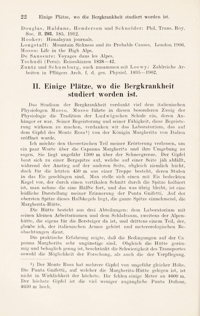 Douglas, Haldane, Henderson und Schneider: Phil. Trans. Roy. Soc. B. 203, 185. 1912. Hooker: Himalayan journals. Longstaff: Mountain Sickness and its Probable Causes. London 1906. Mosso: Life in the High Alps. De Saussure: Voyages dans les Alpes. Tschudi (Peru): Reiseskizzen 1838—42. Zuntz und Schumburg, auch zusammen mit Loewy: Zahlreiche Ar¬ beiten in Pflügers Arch. f. d. ges. Phj^siol. 1895—1902. II. Einige Plätze, wo die Bergkrankheit studiert worden ist. Q Das Studium der Bergkrankheit verdankt viel dem italienischen Physiologen Mosso. Mosso führte in diesen besonderen Zweig der Physiologie die Tradition der Ludwigschen Schule ein, deren An¬ hänger er war. Seiner Begeisterung und seiner Fähigkeit, diese Begeiste¬ rung wirksam zu machen, verdanken wir das Laboratorium, das auf dem Gipfel des Monte Rosa1) von der Königin Margherita von Italien eröffnet wurde. Ich möchte den theoretischen Teil meiner Erörterung verlassen, um ein paar Worte über die Capanna Margherita und ihre Umgebung zu sagen. Sie liegt ungefähr 1500 m über der Schneegrenze. Der Gipfel baut sich zu einer Bergspitze auf, welche auf einer Seite jäh abfällt, während der Anstieg auf der anderen Seite, obgleich ziemlich leicht, doch für die letzten 450 m aus einer Treppe besteht, deren Stufen in das Eis geschlagen sind. Man stelle sich einen mit Eis bedeckten Kegel vor, der durch einen vertikalen Schnitt durch die Spitze halbiert ist, man nehme die eine Hälfte fort, und das was übrig bleibt, ist eine leidliche Darstellung meiner Erinnerung der Punta Gnifetti. Auf der obersten Spitze dieses Halbkegels liegt, die ganze Spitze einnehmend, die Margherita-Hütte. Die Hütte besteht aus drei Abteilungen: dem Laboratorium mit seinen kleinen Arbeitsräumen und dem Schlafraum, zweitens der Alpen¬ hütte, die eigens für die Bersteiger da ist, und drittens einem Teil, der, glaube ich, der italienischen Armee gehört und meterorologischen Be¬ obachtungen dient. Die praktische Erfahrung zeigte, daß die Bedingungen auf der Ca panna Margherita sehr ungünstige sind. Obgleich die Hütte geräu¬ mig und behaglich genug ist, beschränkt die Schwierigkeit des Transportes sowohl die Möglichkeit der Forschung, als auch die der Verpflegung. 1) Der Monte Rosa hat mehrere Gipfel von ungefähr gleicher Höhe. Die Punta Gnifetti, auf welcher die Margherita-Hütte gelegen ist, ist nicht in Wirklichkeit der höchste. Ihr fehlen einige Meter an 4600 m. Der höchste Gipfel ist die viel weniger zugängliche Punta Dufour, 4650 m hocli.