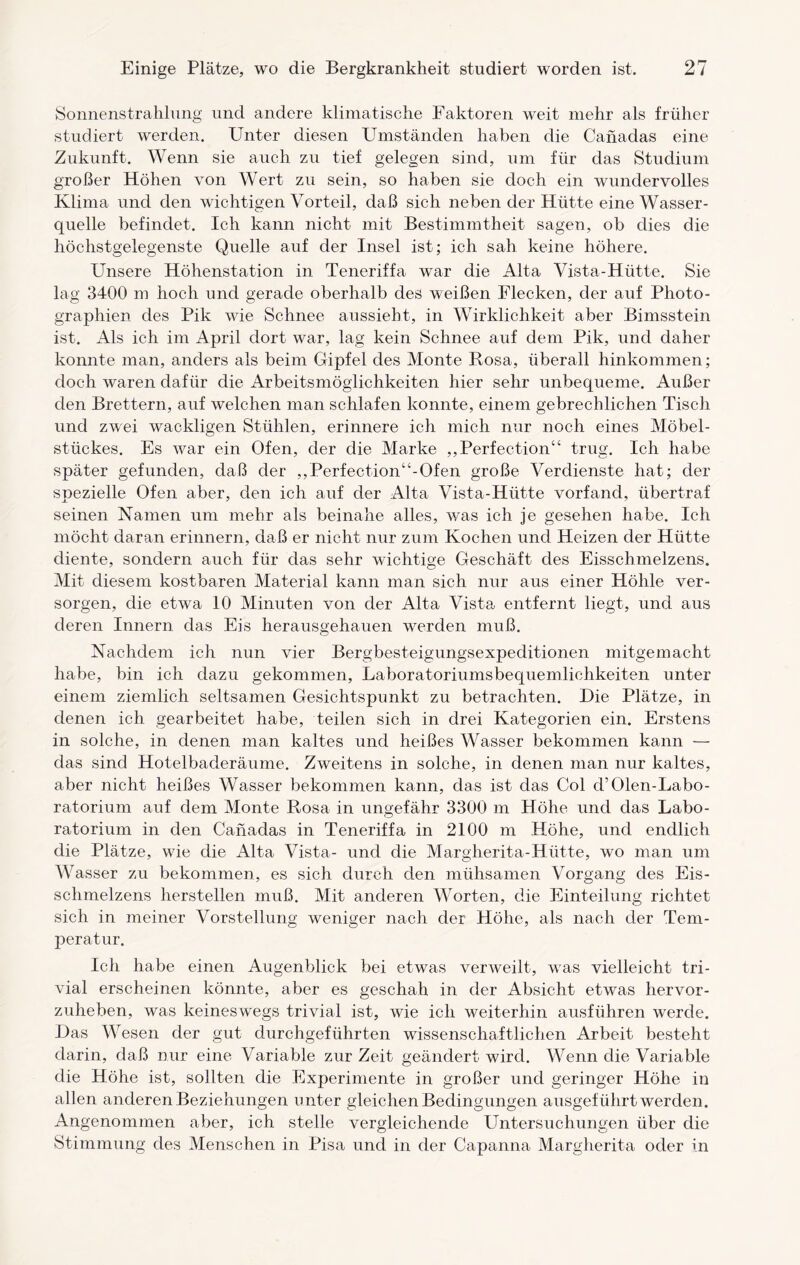 Sonnenstrahlung und andere klimatische Faktoren weit mehr als früher studiert werden. Unter diesen Umständen haben die Canadas eine Zukunft. Wenn sie auch zu tief gelegen sind, um für das Studium großer Höhen von Wert zu sein, so haben sie doch ein wundervolles Klima und den wichtigen Vorteil, daß sich neben der Hütte eine Wasser¬ quelle befindet. Ich kann nicht mit Bestimmtheit sagen, ob dies die höchstgelegenste Quelle auf der Insel ist; ich sah keine höhere. Unsere Höhenstation in Teneriffa war die Alta Vista-Hütte. Sie lag 3400 m hoch und gerade oberhalb des weißen Flecken, der auf Photo¬ graphien des Pik wie Schnee aussieht, in Wirklichkeit aber Bimsstein ist. Als ich im April dort war, lag kein Schnee auf dem Pik, und daher konnte man, anders als beim Gipfel des Monte Rosa, überall hinkommen; doch waren dafür die Arbeitsmöglichkeiten hier sehr unbequeme. Außer den Brettern, auf welchen man schlafen konnte, einem gebrechlichen Tisch und zwei wackligen Stühlen, erinnere ich mich nur noch eines Möbel¬ stückes. Es war ein Ofen, der die Marke „Perfection“ trug. Ich habe später gefunden, daß der ,,Perfection“-Ofen große Verdienste hat; der spezielle Ofen aber, den ich auf der Alta Vista-Hütte vorfand, übertraf seinen Namen um mehr als beinahe alles, was ich je gesehen habe. Ich möcht daran erinnern, daß er nicht nur zum Kochen und Heizen der Hütte diente, sondern auch für das sehr wichtige Geschäft des Eisschmelzens. Mit diesem kostbaren Material kann man sich nur aus einer Höhle ver¬ sorgen, die etwa 10 Minuten von der Alta Vista entfernt liegt, und aus deren Innern das Eis herausgehauen werden muß. Nachdem ich nun vier Bergbesteigungsexpeditionen mitgemacht habe, bin ich dazu gekommen, Laboratoriumsbequemlichkeiten unter einem ziemlich seltsamen Gesichtspunkt zu betrachten. Die Plätze, in denen ich gearbeitet habe, teilen sich in drei Kategorien ein. Erstens in solche, in denen man kaltes und heißes Wasser bekommen kann — das sind Hotelbaderäume. Zweitens in solche, in denen man nur kaltes, aber nicht heißes Wasser bekommen kann, das ist das Col d’Olen-Labo- ratorium auf dem Monte Rosa in ungefähr 3300 m Höhe und das Labo¬ ratorium in den Canadas in Teneriffa in 2100 m Höhe, und endlich die Plätze, wie die Alta Vista- und die Margherita-Hütte, wo man um Wasser zu bekommen, es sich durch den mühsamen Vorgang des Eis¬ schmelzens hersteilen muß. Mit anderen Worten, die Einteilung richtet sich in meiner Vorstellung weniger nach der Höhe, als nach der Tem¬ peratur. Ich habe einen Augenblick bei etwas verweilt, was vielleicht tri¬ vial erscheinen könnte, aber es geschah in der Absicht etwas hervor¬ zuheben, was keineswegs trivial ist, wie ich weiterhin ausführen werde. Das Wesen der gut durchgeführten wissenschaftlichen Arbeit besteht darin, daß nur eine Variable zur Zeit geändert wird. Wenn die Variable die Höhe ist, sollten die Experimente in großer und geringer Höhe in allen anderen Beziehungen unter gleichen Bedingungen ausgeführt werden. Angenommen aber, ich stelle vergleichende Untersuchungen über die Stimmung des Menschen in Pisa und in der Capanna Margherita oder in