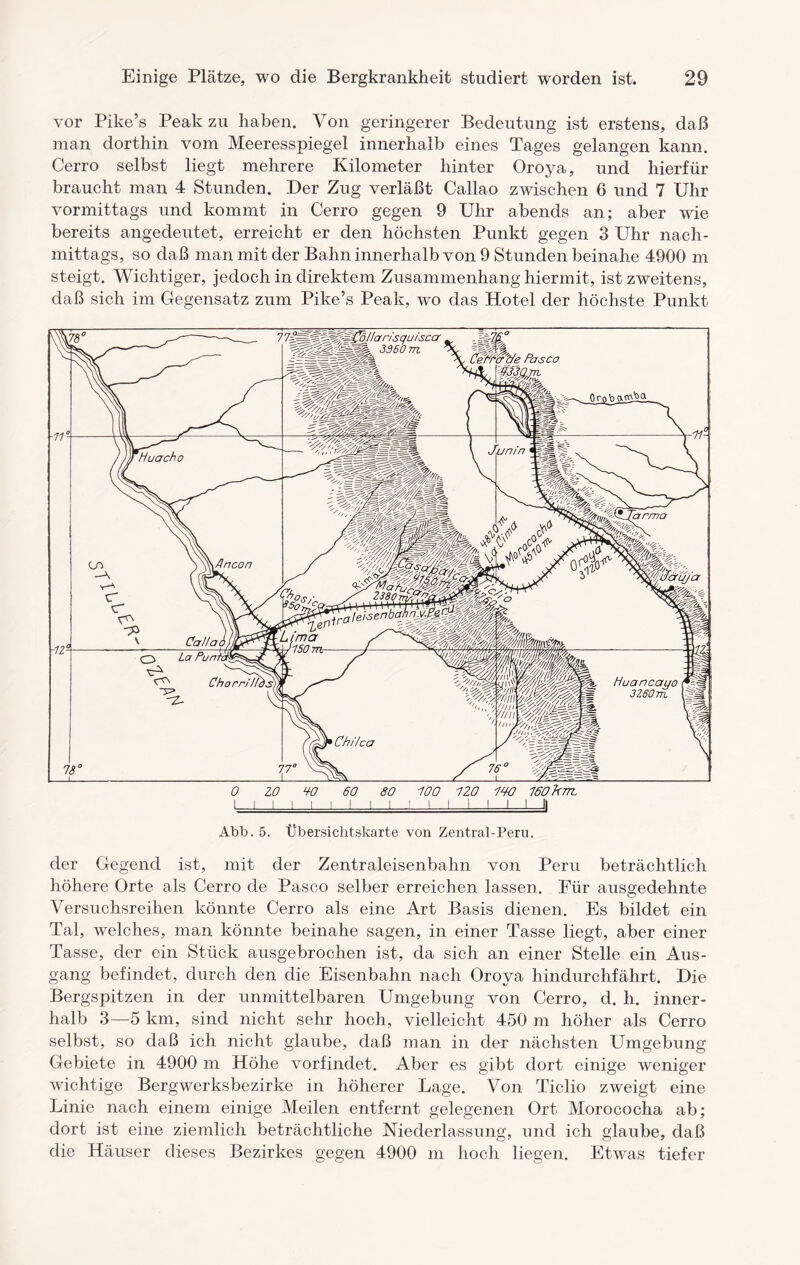 vor Pike’s Peak zu haben. Von geringerer Bedeutung ist erstens, daß man dorthin vom Meeresspiegel innerhalb eines Tages gelangen kann. Cerro selbst liegt mehrere Kilometer hinter Oro,ya, und hierfür braucht man 4 Stunden. Der Zug verläßt Callao zwischen 6 und 7 Uhr vormittags und kommt in Cerro gegen 9 Uhr abends an; aber wie bereits angedeutet, erreicht er den höchsten Punkt gegen 3 Uhr nach¬ mittags, so daß man mit der Bahn innerhalb von 9 Stunden beinahe 4900 m steigt. Wichtiger, jedoch in direktem Zusammenhang hiermit, ist zweitens, daß sich im Gegensatz zum Pike’s Peak, wo das Hotel der höchste Punkt der Gegend ist, mit der Zentraleisenbahn von Peru beträchtlich höhere Orte als Cerro de Paseo selber erreichen lassen. Für ausgedehnte Versuchsreihen könnte Cerro als eine Art Basis dienen. Es bildet ein Tal, welches, man könnte beinahe sagen, in einer Tasse liegt, aber einer Tasse, der ein Stück ausgebrochen ist, da sich an einer Stelle ein Aus¬ gang befindet, durch den die Eisenbahn nach Oroya hindurchfährt. Die Bergspitzen in der unmittelbaren Umgebung von Cerro, d. h. inner¬ halb 3—5 km, sind nicht sehr hoch, vielleicht 450 m höher als Cerro selbst, so daß ich nicht glaube, daß man in der nächsten Umgebung Gebiete in 4900 m Höhe vorfindet. Aber es gibt dort einige weniger wichtige Bergwerksbezirke in höherer Lage. Von Ticlio zweigt eine Linie nach einem einige Meilen entfernt gelegenen Ort Morococha ab; dort ist eine ziemlich beträchtliche Niederlassung, und ich glaube, daß die Häuser dieses Bezirkes gegen 4900 m hoch liegen. Etwas tiefer