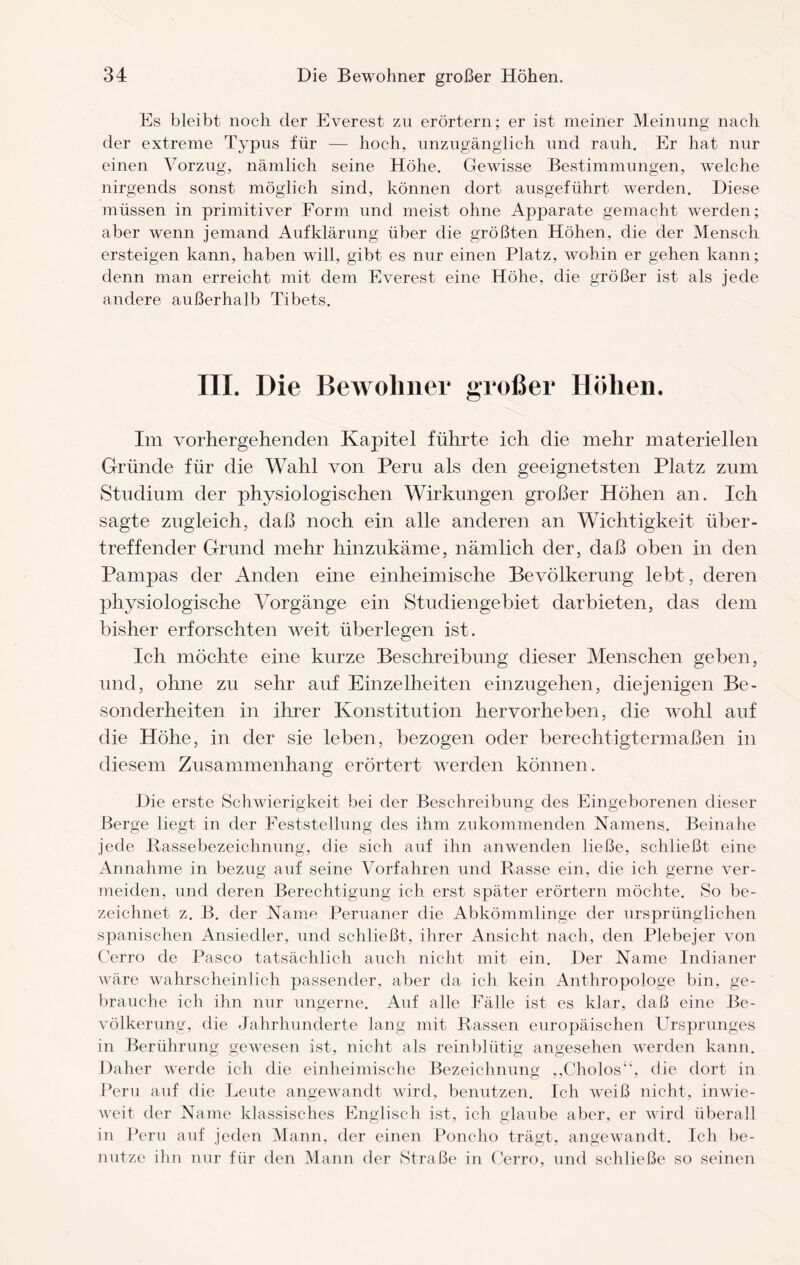 Es bleibt noch der Everest zu erörtern; er ist meiner Meinung nach der extreme Typus für — hoch, unzugänglich und rauh. Er hat nur einen Vorzug, nämlich seine Höhe. Gewisse Bestimmungen, welche nirgends sonst möglich sind, können dort ausgeführt werden. Diese müssen in primitiver Form und meist ohne Apparate gemacht werden; aber wenn jemand Aufklärung über die größten Höhen, die der Mensch ersteigen kann, haben will, gibt es nur einen Platz, wohin er gehen kann; denn man erreicht mit dem Everest eine Höhe, die größer ist als jede andere außerhalb Tibets. III. Die Bewohner großer Höhen. Im vorhergehenden Kapitel führte ich die mehr materiellen Gründe für die Wahl von Peru als den geeignetsten Platz zum Studium der physiologischen Wirkungen großer Höhen an. Ich sagte zugleich, daß noch ein alle anderen an Wichtigkeit tiber- treffender Grund mehr hinzukäme, nämlich der, daß oben in den Pampas der Anden eine einheimische Bevölkerung lebt, deren physiologische Vorgänge ein Studiengebiet darbieten, das dem bisher erforschten weit überlegen ist. Ich möchte eine kurze Beschreibung dieser Menschen geben, und, ohne zu sehr auf Einzelheiten einzugehen, diejenigen Be¬ sonderheiten in ihrer Konstitution hervorheben, die wohl auf die Höhe, in der sie leben, bezogen oder berechtigtermaßen in diesem Zusammenhang erörtert werden können. Die erste Schwierigkeit bei der Beschreibung des Eingeborenen dieser Berge liegt in der Feststellung des ihm zu kommenden Namens. Beina he jede Rassebezeichnung, die sich auf ihn anwenden ließe, schließt eine Annahme in bezug auf seine Vorfahren und Rasse ein, die ich gerne ver¬ meiden, und deren Berechtigung ich erst später erörtern möchte. So be¬ zeichnet z. B. der Name Peruaner die Abkömmlinge der ursprünglichen spanischen Ansiedler, und schließt, ihrer Ansicht nach, den Plebejer von Cerro de Paseo tatsächlich auch nicht mit ein. Der Name Indianer wäre wahrscheinlich passender, aber da ich kein Anthropologe bin, ge¬ brauche ich ihn nur ungerne. Auf alle Fälle ist es klar, daß eine Be¬ völkerung, die Jahrhunderte lang mit Rassen europäischen Ursprunges in Berührung gewesen ist, nicht als reinblütig angesehen werden kann. Daher werde ich die einheimische Bezeichnung ,,Cholos“, die dort in Peru auf die Leute angewandt wird, benutzen. Ich weiß nicht, inwie¬ weit der Name klassisches Englisch ist, ich glaube aber, er wird überall in Peru auf jeden Mann, der einen Poncho trägt, angewandt. Ich be¬ nutze ihn nur für den Mann der Straße in Cerro, und schließe so seinen