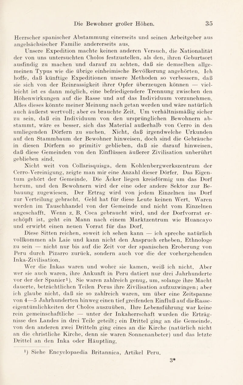 Herrscher spanischer Abstammung einerseits und seinen Arbeitgeber aus angelsächsischer Familie andererseits aus. Unsere Expedition machte keinen anderen Versuch, die Nationalität der von uns untersuchten Cliolos festzustellen, als den, ihren Geburtsort ausfindig zu machen und darauf zu achten, daß sie demselben allge¬ meinen Typus wie die übrige einheimische Bevölkerung angehörten. Ich hoffe, daß künftige Expeditionen unsere Methoden so verbessern, daß sie sich von der Reinrassigkeit ihrer Opfer überzeugen können — viel¬ leicht ist es dann möglich, eine befriedigendere Trennung zwischen den Höhenwirkungen auf die Rasse und auf das Individuum vorzunehmen. Alles dieses könnte meiner Meinung nach getan werden und wäre natürlich auch äußerst wertvoll; aber es brauchte Zeit. Um verhältnismäßig sicher zu sein, daß ein Individuum von den ursprünglichen Bewohnern ab- stammt, wäre es besser, sich das Material außerhalb von Cerro in den umliegenden Dörfern zu suchen. Nicht, daß irgendwelche Urkunden auf den Stammbaum der Bewohner hinweisen, doch sind die Gebräuche in diesen Dörfern so primitiv geblieben, daß sie darauf hinweisen, daß diese Gemeinden von den Einflüssen äußerer Zivilisation unberührt geblieben sind. Nicht weit von Collarisquisga, dem Kohlenbergwerkszentrum der Cerro-Vereinigung, zeigte man mir eine Anzahl dieser Dörfer. Das Eigen¬ tum gehört der Gemeinde. Die Acker liegen kreisförmig um das Dorf herum, und den Bewohnern wird der eine oder andere Sektor zur Be¬ bauung zugewiesen. Der Ertrag wird von jedem Einzelnen ins Dorf zur Verteilung gebracht. Geld hat für diese Leute keinen Wert. Waren werden im Tauschhandel von der Gemeinde und nicht vom Einzelnen angeschafft. Wenn z. B. Coca gebraucht wird, und der Dorfvorrat er¬ schöpft ist, geht ein Mann nach einem Marktzentrum wie Huancayo und erwirbt einen neuen Vorrat für das Dorf. Diese Sitten reichen, soweit ich sehen kann — ich spreche natürlich vollkommen als Laie und kann nicht den Anspruch erheben, Ethnologe zu sein — nicht nur bis auf die Zeit vor der spanischen Eroberung von Peru durch Pizarro zurück, sondern auch vor die der vorhergehenden Inka-Zivilisation. Wer die Inkas wTaren und woher sie kamen, weiß ich nicht. Aber wer sie auch waren, ihre Ankunft in Peru datiert nur drei Jahrhunderte vor der der Spanier1). Sie waren zahlreich genug, um, solange ihre Macht dauerte, beträchtlichen Teilen Perus ihre Zivilisation aufzuzwingen; aber ich glaube nicht, daß sie so zahlreich waren, um über eine Zeitspanne von 4—5 Jahrhunderten hinweg einen tief greifenden Einfluß auf dieRasse- eigentümlichkeiten der Cholos auszuüben. Ihre Lebensführung war keine rein gemeinschaftliche — unter der Inkaherrschaft wurden die Erträg¬ nisse des Landes in drei Teile geteilt; ein Drittel ging an die Gemeinde, von den anderen zwei Dritteln ging eines an die Kirche (natürlich nicht an die christliche Kirche, denn sie waren Sonnenanbeter) und das letzte Drittel an den Inka oder Häuptling. 1) Siehe Encyclopaedia Britannica, Artikel Peru. 3*