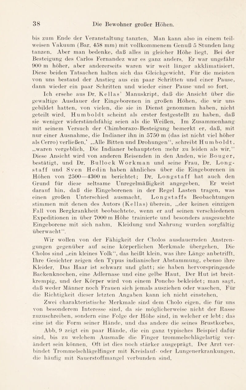 bis zum Ende der Veranstaltung tanzten. Man kann also in einem teil¬ weisen Vakuum (Bar. 458 mm) mit vollkommenem Genuß 5 Stunden lang tanzen. Aber man bedenke, daß alles in gleicher Höhe liegt. Bei der Besteigung des Carlos Fernandez war es ganz anders. Er war ungefähr 900 m höher, aber andererseits waren wir weit länger akklimatisiert. Diese beiden Tatsachen halten sich das Gleichgewicht. Für die meisten von uns bestand der Anstieg aus ein paar Schritten und einer Pause, dann wieder ein paar Schritten und wieder einer Pause und so fort. Ich ersehe aus Dr. Kellas’ Manuskript, daß die Ansicht über die gewaltige Ausdauer der Eingeborenen in großen Höhen, die wir uns gebildet hatten, von vielen, die sie in Dienst genommen haben, nicht geteilt wird. Humboldt scheint als erster festgestellt zu haben, daß sie weniger widerständsfähig seien als die Weißen. Im Zusammenhang mit seinem Versuch der Chimborazo-Besteigung bemerkt er, daß, mit nur einer Ausnahme, die Indianer ihn in 5750 m (das ist nicht viel höher als Cerro) verließen.1 ,,Alle Bitten und Drohungen“, schreibt Humboldt, ,.waren vergeblich. Die Indianer behaupteten mehr zu leiden als wir. “ Diese Ansicht wird von anderen Reisenden in den Anden, wie Bouger, bestätigt, und Dr. Bullock Workman und seine Frau, Dr. Long- staff und Sven Hedin haben ähnliches über die Eingeborenen in Höhen von 2500—4300 m berichtet; Dr. Longstaff hat auch den Grund für diese seltsame Unregelmäßigkeit angegeben. Er weist darauf hin, daß die Eingeborenen in der Regel Lasten tragen, was einen großen Unterschied ausmacht. Long staffs Beobachtungen stimmen mit denen des Autors (Kellas) überein, ,,der keinen einzigen Fall von Bergkrankheit beobachtete, wenn er auf seinen verschiedenen Expeditionen in über 7000 m Höhe trainierte und besonders ausgesuchte Eingeborene mit sich nahm. Kleidung und Nahrung wurden sorgfältig überwacht Wir wollen von der Fähigkeit der Cholos ausdauernden Anstren¬ gungen gegenüber auf seine körperlichen Merkmale übergehen. Die Cholos sind ,,ein kleines Volk“, das heißt klein, was ihre Länge anbetrifft. Ihre Gesichter zeigen den Typus indianischer Abstammung, ebenso ihre Kleider. Das Haar ist schwarz und glatt; sie haben hervorspringende Backenknochen, eine Adlernase und eine gelbe Haut. Der Hut ist breit¬ krempig, und der Körper wird von einem Poncho bekleidet; man sagt, daß weder Männer noch Frauen sich jemals ausziehen oder waschen. Für die Richtigkeit dieser letzten Angaben kann ich nicht ein stehen. Zwei charakteristische Merkmale sind dem Cholo eigen, die für uns von besonderem Interesse sind, da sie möglicherweise nicht der Rasse zuzuschreiben, sondern eine Folge der Höhe sind, in welcher er lebt: das eine ist die Form seiner Hände, und das andere die seines Brustkorbes. Abb. 9 zeigt ein paar Hände, die ein ganz typisches Beispiel dafür sind, bis zu welchem Ausmaße die Finger trommelschlägelartig ver¬ ändert sein können. Oft ist dies noch stärker ausgeprägt. Der Arzt ver¬ bindet Trommelschlägelfinger mit Kreislauf- oder Lungenerkrankungen, die häufig mit Sauerstoffmangel verbunden sind.