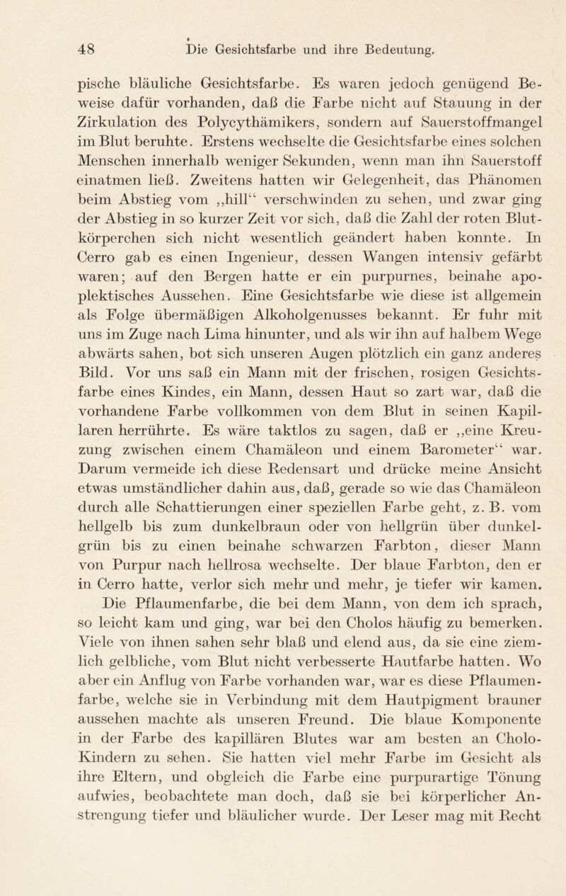 pische bläuliche Gesichtsfarbe. Es waren jedoch genügend Be¬ weise dafür vorhanden, daß die Farbe nicht auf Stauung in der Zirkulation des Polycythämikers, sondern auf Sauerstoffmangel im Blut beruhte. Erstens wechselte die Gesichtsfarbe eines solchen Menschen innerhalb weniger Sekunden, wenn man ihn Sauerstoff einatmen ließ. Zweitens hatten wir Gelegenheit, das Phänomen beim Abstieg vom ,,hill“ verschwinden zu sehen, und zwar ging der Abstieg in so kurzer Zeit vor sich, daß die Zahl der roten Blut¬ körperchen sich nicht wesentlich geändert haben konnte. In Cerro gab es einen Ingenieur, dessen Wangen intensiv gefärbt waren; auf den Bergen hatte er ein purpurnes, beinahe apo- plektisches Aussehen. Eine Gesichtsfarbe wie diese ist allgemein als Folge übermäßigen Alkoholgenusses bekannt. Er fuhr mit uns im Zuge nach Lima hinunter, und als wir ihn auf halbem Wege abwärts sahen, bot sich unseren Augen plötzlich ein ganz anderes Bild. Vor uns saß ein Mann mit der frischen, rosigen Gesichts¬ farbe eines Kindes, ein Mann, dessen Haut so zart war, daß die vorhandene Farbe vollkommen von dem Blut in seinen Kapil¬ laren herrührte. Es wäre taktlos zu sagen, daß er ,,eine Kreu¬ zung zwischen einem Chamäleon und einem Barometer“ war. Darum vermeide ich diese Redensart und drücke meine Ansicht etwas umständlicher dahin aus, daß, gerade so wie das Chamäleon durch alle Schattierungen einer speziellen Farbe geht, z.B. vom hellgelb bis zum dunkelbraun oder von hellgrün über dunkel¬ grün bis zu einen beinahe schwarzen Farbton, dieser Mann von Purpur nach hellrosa wechselte. Der blaue Farbton, den er in Cerro hatte, verlor sich mehr und mehr, je tiefer wir kamen. Die Pflaumenfarbe, die bei dem Mann, von dem ich sprach, so leicht kam und ging, war bei den Cholos häufig zu bemerken. Viele von ihnen sahen sehr blaß und elend aus, da sie eine ziem¬ lich gelbliche, vom Blut nicht verbesserte Hautfarbe hatten. Wo aber ein Anflug von Farbe vorhanden war, war es diese Pflaumen - färbe, welche sie in Verbindung mit dem Hautpigment brauner aussehen machte als unseren Freund. Die blaue Komponente in der Farbe des kapillären Blutes war am besten an Cholo- Kindern zu sehen. Sie hatten viel mehr Farbe im Gesicht als ihre Eltern, und obgleich die Farbe eine purpurartige Tönung auf wies, beobachtete man doch, daß sie bei körperlicher An¬ strengung tiefer und bläulicher wurde. Der Leser mag mit Recht