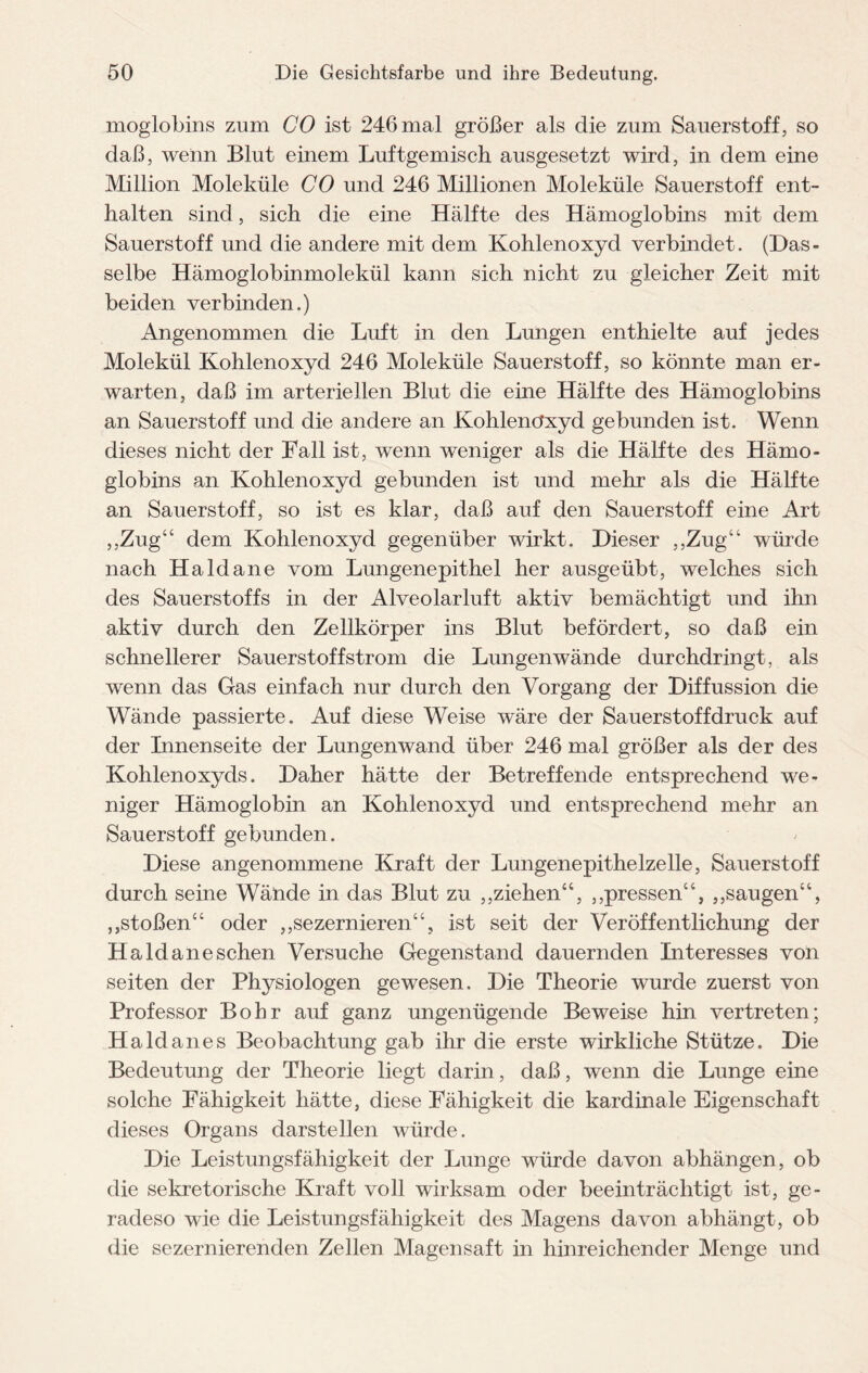 moglobins zum CO ist 246 mal größer als die zum Sauerstoff, so daß, wenn Blut einem Luftgemisch ausgesetzt wird, in dem eine Million Moleküle CO und 246 Millionen Moleküle Sauerstoff ent¬ halten sind, sich die eine Hälfte des Hämoglobins mit dem Sauerstoff und die andere mit dem Kohlenoxyd verbindet. (Das¬ selbe Hämoglobinmolekül kann sich nicht zu gleicher Zeit mit beiden verbinden.) Angenommen die Luft in den Lungen enthielte auf jedes Molekül Kohlenoxyd 246 Moleküle Sauerstoff, so könnte man er¬ warten, daß im arteriellen Blut die eine Hälfte des Hämoglobins an Sauerstoff und die andere an Kohlenoxyd gebunden ist. Wenn dieses nicht der Fall ist, wenn weniger als die Hälfte des Hämo¬ globins an Kohlenoxyd gebunden ist und mehr als die Hälfte an Sauerstoff, so ist es klar, daß auf den Sauerstoff eine Art ,,Zug“ dem Kohlenoxyd gegenüber wirkt. Dieser ,,Zug“ würde nach Haldane vom Lungenepithel her ausgeübt, welches sich des Sauerstoffs in der Alveolarluft aktiv bemächtigt und ihn aktiv durch den Zellkörper ins Blut befördert, so daß ein schnellerer Sauerstoffstrom die Lungenwände durchdringt, als wenn das Gas einfach nur durch den Vorgang der Diffussion die Wände passierte. Auf diese Weise wäre der Sauerstoffdruck auf der Innenseite der Lungenwand über 246 mal größer als der des Kohlenoxyds. Daher hätte der Betreffende entsprechend we¬ niger Hämoglobin an Kohlenoxyd und entsprechend mehr an Sauerstoff gebunden. Diese angenommene Kraft der Lungenepithelzelle, Sauerstoff durch seine Wände in das Blut zu „ziehen“, ,,pressen“, ,,saugen“, „stoßen“ oder „sezernieren“, ist seit der Veröffentlichung der H aid aneschen Versuche Gegenstand dauernden Interesses von seiten der Physiologen gewesen. Die Theorie wurde zuerst von Professor Bohr auf ganz ungenügende Beweise hin vertreten; Haldanes Beobachtung gab ihr die erste wirkliche Stütze. Die Bedeutung der Theorie liegt darin, daß, wenn die Lunge eine solche Fähigkeit hätte, diese Fähigkeit die kardinale Eigenschaft dieses Organs darstellen würde. Die Leistungsfähigkeit der Lunge würde davon abhängen, ob die sekretorische Kraft voll wirksam oder beeinträchtigt ist, ge¬ radeso wie die Leistungsfähigkeit des Magens davon abhängt, ob die sezernierenden Zellen Magensaft in hinreichender Menge und