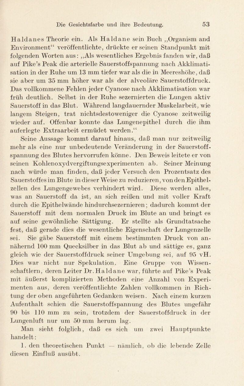 Haldanes Theorie ein. Als Haldane sein Buch ,,Organism and Environment“ veröffentlichte, drückte er seinen Standpunkt mit folgenden Worten aus: ,,Als wesentliches Ergebnis fanden wir, daß auf Pike’s Peak die arterielle Sauerstoffspannung nach Akklimati¬ sation in der Ruhe um 13 mm tiefer war als die in Meereshöhe, daß sie aber um 35 mm höher war als der alveoläre Sauerstoff druck. Das vollkommene Fehlen jeder Cyanose nach Akklimatisation war früh deutlich. Selbst in der Ruhe sezernierten die Lungen aktiv Sauerstoff in das Blut. Während langdauernder Muskelarbeit, wie langem Steigen, trat nichtsdestoweniger die Cyanose zeitweilig wieder auf. Offenbar konnte das Lungenepithel durch die ihm auf erlegte Extraarbeit ermüdet werden.“ Seine Aussage kommt darauf hinaus, daß man nur zeitweilig mehr als eine nur unbedeutende Veränderung in der Sauerstoff - Spannung des Blutes hervorrufen könne. Den Beweis leitete er von seinen Kohlenoxyd Vergiftungsexperimenten ab. Seiner Meinung nach würde man finden, daß jeder Versuch den Prozentsatz des Sauerstoffes im Blute in dieser Weise zu reduzieren, von den Epithel¬ zellen des Lungengewebes verhindert wird. Diese werden alles, was an Sauerstoff da ist, an sich reißen und mit voller Kraft durch die Epithelwände hindurchsezernieren; dadurch kommt der Sauerstoff mit dem normalen Druck im Blute an und bringt es auf seine gewöhnliche Sättigung. Er stellte als Grundtatsache fest, daß gerade dies die wesentliche Eigenschaft der Lungenzelle sei. Sie gäbe Sauerstoff mit einem bestimmten Druck von an¬ nähernd 100 mm Quecksilber in das Blut ab und sättige es, ganz gleich wie der Sauerstoff druck seiner Umgebung sei, auf 95 vH. Dies war nicht nur Spekulation. Eine Gruppe von Wissen¬ schaftlern, deren Leiter Dr.Haldane war, führte auf Pike’s Peak mit äußerst komplizierten Methoden eine Anzahl von Experi¬ menten aus, deren veröffentlichte Zahlen vollkommen in Rich¬ tung der oben angeführten Gedanken weisen . Nach einem kurzen Aufenthalt schien die Sauerstoffspannung des Blutes ungefähr 90 bis 110 mm zu sein, trotzdem der Sauerstoffdruck in der Lungenluft nur um 50 mm herum lag. Man sieht folglich, daß es sich um zwei Hauptpunkte handelt: 1. den theoretischen Punkt — nämlich, ob die lebende Zelle diesen Einfluß ausübt.