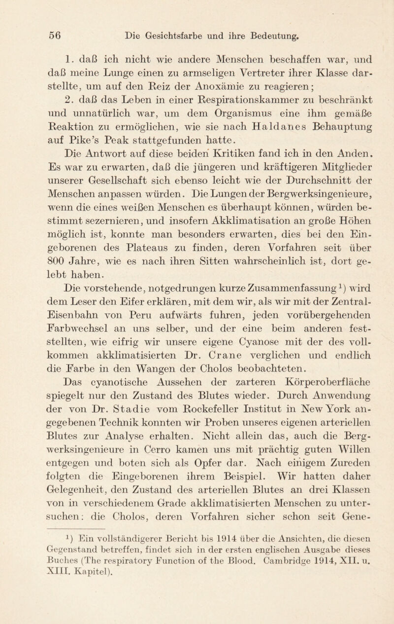 1. daß ich nicht wie andere Menschen beschaffen war, und daß meine Lunge einen zu armseligen Vertreter ihrer Klasse dar¬ stellte, um auf den Reiz der Anoxämie zu reagieren; 2. daß das Leben in einer Respirationskammer zu beschränkt und unnatürlich war, um dem Organismus eine ihm gemäße Reaktion zu ermöglichen, wie sie nach Haldanes Behauptung auf Pike’s Peak stattgefunden hatte. Die Antwort auf diese beiden Kritiken fand ich in den Anden. Es war zu erwarten, daß die jüngeren und kräftigeren Mitglieder unserer Gesellschaft sich ebenso leicht wie der Durchschnitt der Menschen anpassen würden. Die Lungen der Bergwerksingenieure, wenn die eines weißen Menschen es überhaupt können, würden be¬ stimmt sezernieren, und insofern Akklimatisation an große Höhen möglich ist, konnte man besonders erwarten, dies bei den Ein¬ geborenen des Plateaus zu finden, deren Vorfahren seit über 800 Jahre, wie es nach ihren Sitten wahrscheinlich ist, dort ge¬ lebt haben. Die vorstehende, notgedrungen kurze Zusammenfassung1) wird dem Leser den Eifer erklären, mit dem wir, als wir mit der Zentral- Eisenbahn von Peru aufwärts fuhren, jeden vorübergehenden Farbwechsel an uns selber, und der eine beim anderen fest¬ stellten, wie eifrig wir unsere eigene Cyanose mit der des voll¬ kommen akklimatisierten Dr. Crane verglichen und endlich die Farbe in den Wangen der Cholos beobachteten. Das cyanotische Aussehen der zarteren Körperoberfläche spiegelt nur den Zustand des Blutes wieder. Durch Anwendung der von Dr. Stadie vom Rockefeller Institut in New York an¬ gegebenen Technik konnten wir Proben unseres eigenen arteriellen Blutes zur Analyse erhalten. Nicht allein das, auch die Berg¬ werksingenieure in Cerro kamen uns mit prächtig guten Willen entgegen und boten sich als Opfer dar. Nach einigem Zureden folgten die Eingeborenen ihrem Beispiel. Wir hatten daher Gelegenheit, den Zustand des arteriellen Blutes an drei Klassen von in verschiedenem Grade akklimatisierten Menschen zu unter¬ suchen: die Cholos, deren Vorfahren sicher schon seit Gene- x) Ein vollständigerer Bericht bis 1914 über die Ansichten, die diesen Gegenstand betreffen, findet sich in der ersten englischen Ausgabe dieses Buches (The respiratory Function of the Blood. Cambridge 1914, XII. u. XIII. Kapitel).