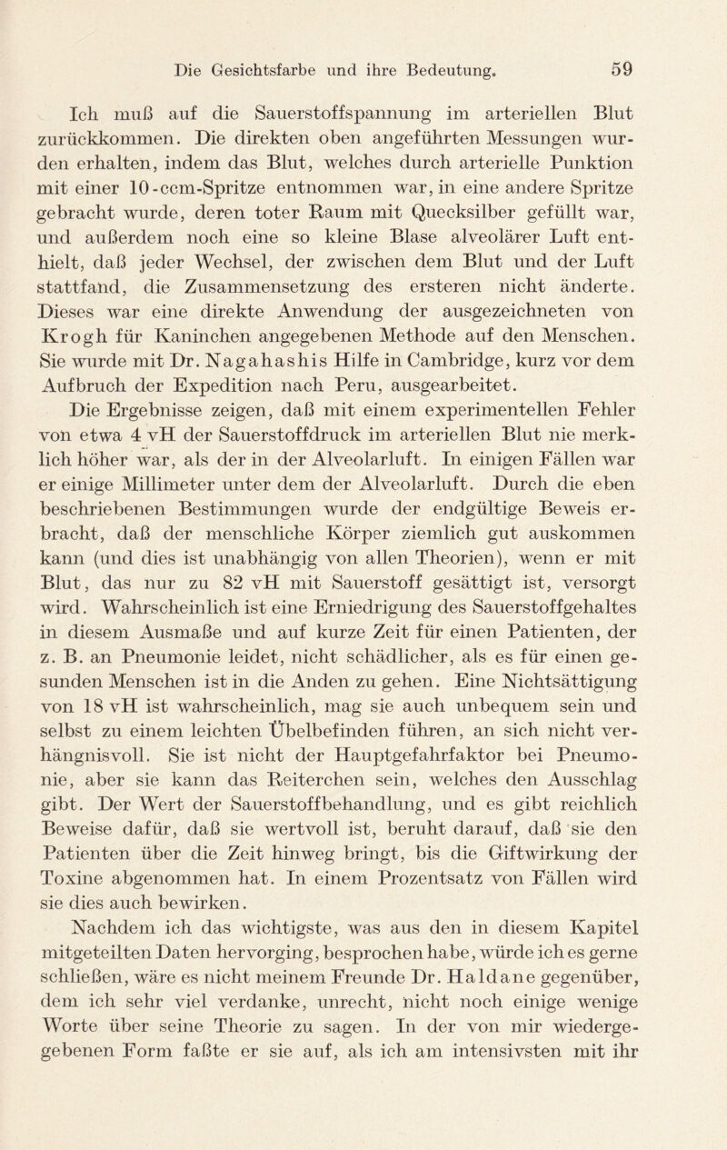 Ich muß auf die Sauerstoffspannung im arteriellen Blut zurückkommen. Die direkten oben angeführten Messungen wur¬ den erhalten, indem das Blut, welches durch arterielle Punktion mit einer 10-ccm-Spritze entnommen war, in eine andere Spritze gebracht wurde, deren toter Raum mit Quecksilber gefüllt war, und außerdem noch eine so kleine Blase alveolärer Luft ent¬ hielt, daß jeder Wechsel, der zwischen dem Blut und der Luft stattfand, die Zusammensetzung des ersteren nicht änderte. Dieses war eine direkte Anwendung der ausgezeichneten von Krogh für Kaninchen angegebenen Methode auf den Menschen. Sie wurde mit Dr. Nag ah as hi s Hilfe in Cambridge, kurz vor dem Aufbruch der Expedition nach Peru, ausgearbeitet. Die Ergebnisse zeigen, daß mit einem experimentellen Fehler von etwa 4 vH der Sauerstoffdruck im arteriellen Blut nie merk¬ lich höher war, als der in der Alveolarluft. In einigen Fällen war er einige Millimeter unter dem der Alveolarluft. Durch die eben beschriebenen Bestimmungen wurde der endgültige Beweis er¬ bracht, daß der menschliche Körper ziemlich gut auskommen kann (und dies ist unabhängig von allen Theorien), wenn er mit Blut, das nur zu 82 vH mit Sauerstoff gesättigt ist, versorgt wird. Wahrscheinlich ist eine Erniedrigung des Sauerstoffgehaltes in diesem Ausmaße und auf kurze Zeit für einen Patienten, der z. B. an Pneumonie leidet, nicht schädlicher, als es für einen ge¬ sunden Menschen ist in die Anden zu gehen. Eine Nichtsättigung von 18 vH ist wahrscheinlich, mag sie auch unbequem sein und selbst zu einem leichten Übelbefinden führen, an sich nicht ver¬ hängnisvoll. Sie ist nicht der Hauptgefahrfaktor bei Pneumo¬ nie, aber sie kann das Reiterchen sein, welches den Ausschlag gibt. Der Wert der Sauerstoffbehandlung, und es gibt reichlich Beweise dafür, daß sie wertvoll ist, beruht darauf, daß sie den Patienten über die Zeit hinweg bringt, bis die Giftwirkung der Toxine abgenommen hat. In einem Prozentsatz von Fällen wird sie dies auch bewirken. Nachdem ich das wichtigste, was aus den in diesem Kapitel mitgeteilten Daten hervorging, besprochen habe, würde ich es gerne schließen, wäre es nicht meinem Freunde Dr. Haldane gegenüber, dem ich sehr viel verdanke, unrecht, nicht noch einige wenige Worte über seine Theorie zu sagen. In der von mir wiederge¬ gebenen Form faßte er sie auf, als ich am intensivsten mit ihr