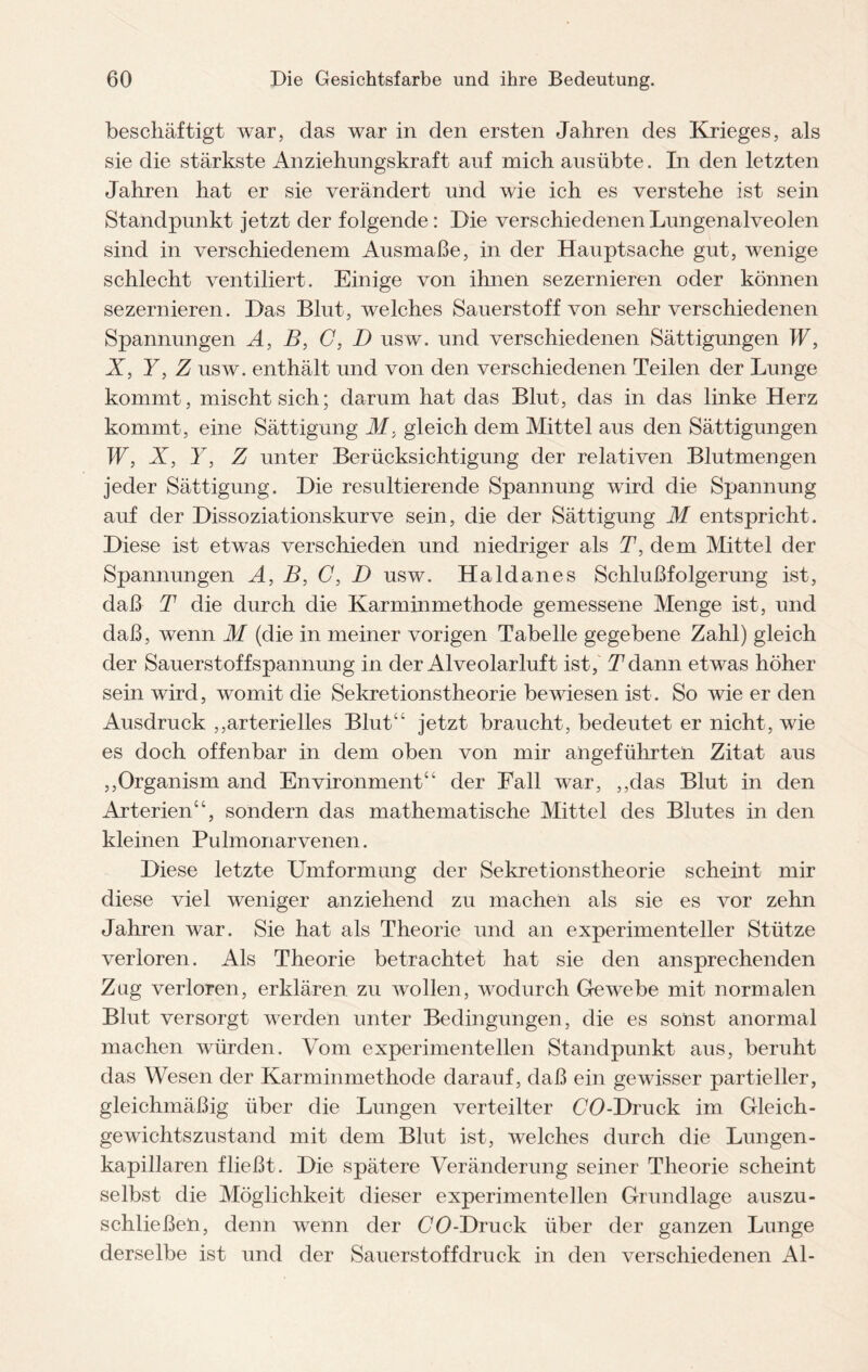 beschäftigt war, das war in den ersten Jahren des Krieges, als sie die stärkste Anziehungskraft auf mich ausübte. In den letzten Jahren hat er sie verändert und wie ich es verstehe ist sein Standpunkt jetzt der folgende: Die verschiedenen Lungenalveolen sind in verschiedenem Ausmaße, in der Hauptsache gut, wenige schlecht ventiliert. Einige von ihnen sezernieren oder können sezernieren. Das Blut, welches Sauerstoff von sehr verschiedenen Spannungen A, B, C, D usw. und verschiedenen Sättigungen W, X, Y, Z usw. enthält und von den verschiedenen Teilen der Lunge kommt, mischt sich; darum hat das Blut, das in das linke Herz kommt, eine Sättigung M, gleich dem Mittel aus den Sättigungen W, X, Y, Z unter Berücksichtigung der relativen Blutmengen jeder Sättigung. Die resultierende Spannung wird die Spannung auf der Dissoziationskurve sein, die der Sättigung M entspricht. Diese ist etwas verschieden und niedriger als T, dem Mittel der Spannungen A, B, C, D usw. Haldanes Schlußfolgerung ist, daß T die durch die Karminmethode gemessene Menge ist, und daß, wenn M (die in meiner vorigen Tabelle gegebene Zahl) gleich der Sauerstoffspannung in der Alveolarluft ist, Tdann etwas höher sein wird, womit die Sekretionstheorie bewiesen ist. So wie er den Ausdruck „arterielles Blut“ jetzt braucht, bedeutet er nicht, wie es doch offenbar in dem oben von mir angeführten Zitat aus „Organism and Environment“ der Fall war, „das Blut in den Arterien“, sondern das mathematische Mittel des Blutes in den kleinen Pulmonarvenen. Diese letzte Umformung der Sekretionstheorie scheint mir diese viel weniger anziehend zu machen als sie es vor zehn Jahren war. Sie hat als Theorie und an experimenteller Stütze verloren. Als Theorie betrachtet hat sie den ansprechenden Zug verloren, erklären zu wollen, wodurch Gewebe mit normalen Blut versorgt werden unter Bedingungen, die es sonst anormal machen würden. Vom experimentellen Standpunkt aus, beruht das Wesen der Karminmethode darauf, daß ein gewisser partieller, gleichmäßig über die Lungen verteilter OO-Druck im Gleich¬ gewichtszustand mit dem Blut ist, welches durch die Lungen¬ kapillaren fließt. Die spätere Veränderung seiner Theorie scheint selbst die Möglichkeit dieser experimentellen Grundlage auszu- schließen, denn wenn der (70-Druck über der ganzen Lunge derselbe ist und der Sauerstoffdruck in den verschiedenen Al-