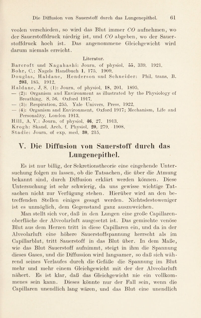 veolen verschieden, so wird das Blut immer CO aufnehmen, wo der Sauerstoffdruck niedrig ist, und CO abgehen, wo der Sauer¬ stoff druck hoch ist. Das angenommene Gleichgewicht wird darum niemals erreicht. Literatur. Barcroft und Nagahashi: Journ. of physiol. 55, 339. 1921. Bohr, C.: Nagels Handbuch 1, 175. 1909. Douglas, Haldane, Henderson und Schneider: Phil, trans. B. 203, 185. 1912. Haldane, J. S. (1): Journ. of physiol. 18, 201. 1895. — (2): Organism and Environment as illustrated the Physiology of Breathing. S. 56. Oxford 1917. — (3): Respiration, 255. Yale Univers. Press. 1922. — (4): Organism and Environment, Oxford 1917; Mechanism, Life and Personality. London 1913. Hill, A. V.: Journ. of physiol. 46, 27. 1913. Krogh: Skand. Arch. f. Physiol. 20, 279. 1908. Staclie: Journ. of exp. mecl. 30, 215. V. Die Diffusion von Sauerstoff durch das LungenepitheL Es ist nur billig, der Sekretionstheorie eine eingehende Unter¬ suchung folgen zu lassen, ob die Tatsachen, die über die Atmung bekannt sind, durch Diffusion erklärt werden können. Diese Untersuchung ist sehr schwierig, da uns gewisse wichtige Tat¬ sachen nicht zur Verfügung stehen. Hierüber wird an den be¬ treffenden Stellen einiges gesagt werden. Nichtsdestoweniger ist es unmöglich, dem Gegenstand ganz auszuweichen. Man stellt sich vor, daß in den Lungen eine große Capillaren - oberfläche der Alveolarluft ausgesetzt ist. Das gemischte venöse Blut aus dem Herzen tritt in diese Capillaren ein, und da in der Alveolarluft eine höhere Sauerstoffspannung herrscht als im Capillarblut, tritt Sauerstoff in das Blut über. In dem Maße, wie das Blut Sauerstoff auf nimmt, steigt in ihm die Spannung dieses Gases, und die Diffussion wird langsamer, so daß sich wäh¬ rend seines Verlaufes durch die Gefäße die Spannung im Blut mehr und mehr einem Gleichgewicht mit der der Alveolarluft nähert. Es ist klar, daß das Gleichgewicht nie ein vollkom¬ menes sein kann. Dieses könnte nur der Fall sein, wenn die Capillaren unendlich lang wären, und das Blut eine unendlich