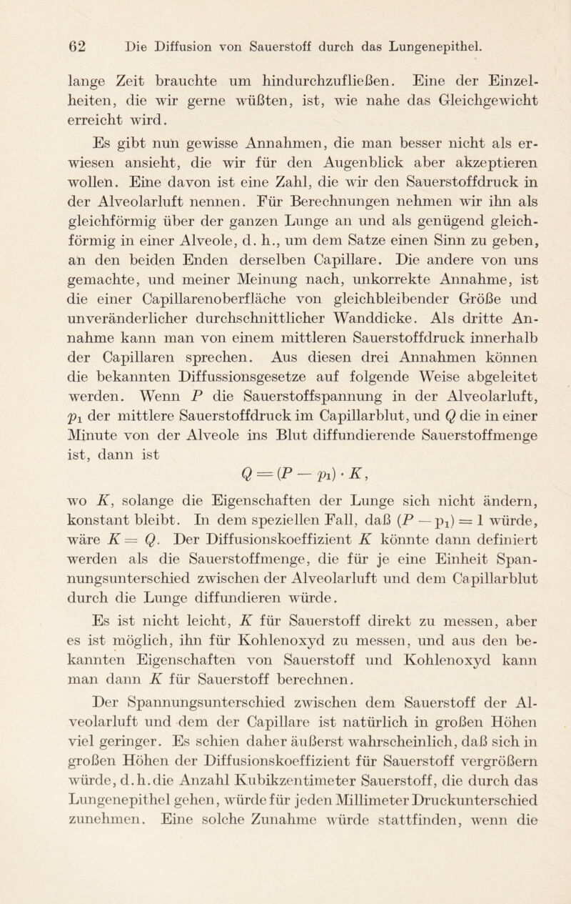 lange Zeit brauchte um hindurchzufließen. Eine der Einzel¬ heiten, die wir gerne wüßten, ist, wie nahe das Gleichgewicht erreicht wird. Es gibt nun gewisse Annahmen, die man besser nicht als er¬ wiesen ansieht, die wir für den Augenblick aber akzeptieren wollen. Eine davon ist eine Zahl, die wir den Sauerstoff druck in der Alveolarluft nennen. Für Berechnungen nehmen wir ihn als gleichförmig über der ganzen Lunge an und als genügend gleich¬ förmig in einer Alveole, d. h., um dem Satze einen Sinn zu geben, an den beiden Enden derselben Capillare. Die andere von uns gemachte, und meiner Meinung nach, unkorrekte Annahme, ist die einer Capillarenoberfläche von gleichbleibender Größe und unveränderlicher durchschnittlicher Wanddicke. Als dritte An¬ nahme kann man von einem mittleren Sauerstoffdruck innerhalb der Capillaren sprechen. Aus diesen drei Annahmen können die bekannten Diffussionsgesetze auf folgende Weise abgeleitet werden. Wenn P die Sauerstoff Spannung in der Alveolar luft, /p1 der mittlere Sauer st off druck im Capillarblut, und Q die in einer Minute von der Alveole ins Blut diffundierende Sauerstoffmenge ist, dann ist Q = (P — pi) • K, wo K, solange die Eigenschaften der Lunge sich nicht ändern, konstant bleibt. In dem speziellen Fall, daß (P — pi) = 1 würde, wäre K — Q. Der Diffusionskoeffizient K könnte dann definiert werden als die Sauerstoffmenge, die für je eine Einheit Span¬ nungsunterschied zwischen der Alveolarluft und dem Capillarblut durch die Lunge diffundieren würde. Es ist nicht leicht, K für Sauerstoff direkt zu messen, aber es ist möglich, ihn für Kohlenoxyd zu messen, und aus den be¬ kannten Eigenschaften von Sauerstoff und Kohlenoxyd kann man dann K für Sauerstoff berechnen. Der Spannungsunterschied zwischen dem Sauerstoff der Al¬ veolarluft und dem der Capillare ist natürlich in großen Höhen viel geringer. Es schien daher äußerst wahrscheinlich, daß sich in großen Höhen der Diffusionskoeffizient für Sauerstoff vergrößern würde, d.h.die Anzahl Kubikzentimeter Sauerstoff, die durch das Lungenepithel gehen, würde für jeden Millimeter Druckunterschied zunehmen. Eine solche Zunahme würde stattfinden, wenn die