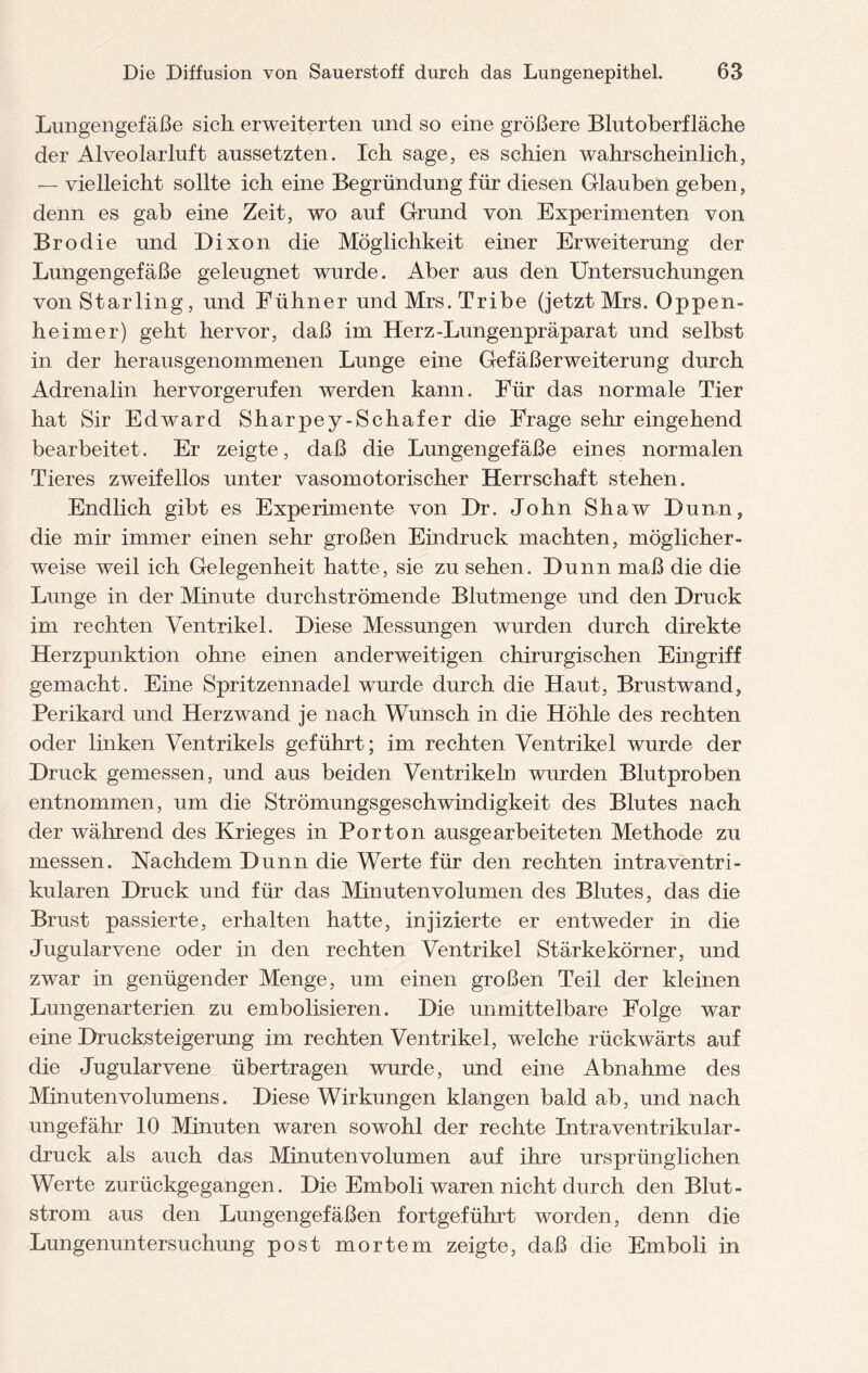 Lungengefäße sich erweiterten und so eine größere Blutoberfläche der Alveolarluft aussetzten. Ich sage, es schien wahrscheinlich, — vielleicht sollte ich eine Begründung für diesen Glauben geben, denn es gab eine Zeit, wo auf Grund von Experimenten von Brodie und Dixon die Möglichkeit einer Erweiterung der Lungengefäße geleugnet wurde. Aber aus den Untersuchungen von Starling, und Fühner und Mrs. Tribe (jetzt Mrs. Oppen¬ heimer) geht hervor, daß im Herz-Lungenpräparat und selbst in der herausgenommenen Lunge eine Gefäßerweiterung durch Adrenalin hervorgerufen werden kann. Für das normale Tier hat Sir Edward Sharpey-Schafer die Frage sehr eingehend bearbeitet. Er zeigte, daß die Lungengefäße eines normalen Tieres zweifellos unter vasomotorischer Herrschaft stehen. Endlich gibt es Experimente von Dr. John Shaw Dünn, die mir immer einen sehr großen Eindruck machten, möglicher¬ weise weil ich Gelegenheit hatte, sie zu sehen. Dünn maß die die Lunge in der Minute durchströmende Blutmenge und den Druck im rechten Ventrikel. Diese Messungen wurden durch direkte Herzpunktion ohne einen anderweitigen chirurgischen Eingriff gemacht. Eine Spritzennadel wurde durch die Haut, Brustwand, Perikard und Herzwand je nach Wunsch in die Höhle des rechten oder linken Ventrikels geführt; im rechten Ventrikel wurde der Druck gemessen, und aus beiden Ventrikeln wurden Blutproben entnommen, um die Strömungsgeschwindigkeit des Blutes nach der während des Krieges in Port on ausgearbeiteten Methode zu messen. Nachdem Dünn die Werte für den rechten intraventri¬ kulären Druck und für das Minutenvolumen des Blutes, das die Brust passierte, erhalten hatte, injizierte er entweder in die Jugularvene oder in den rechten Ventrikel Stärkekörner, und zwar in genügender Menge, um einen großen Teil der kleinen Lungenarterien zu embolisieren. Die unmittelbare Folge war eine Drucksteigerung im rechten Ventrikel, welche rückwärts auf die Jugularvene übertragen wurde, und eine Abnahme des Minutenvolumens. Diese Wirkungen klangen bald ab, und nach ungefähr 10 Minuten waren sowohl der rechte Intraventrikular- druck als auch das Minutenvolumen auf ihre ursprünglichen Werte zurückgegangen. Die Emboli waren nicht durch den Blut- strom aus den Lungengefäßen fortgeführt worden, denn die Lungenuntersuchung post mortem zeigte, daß die Emboli in