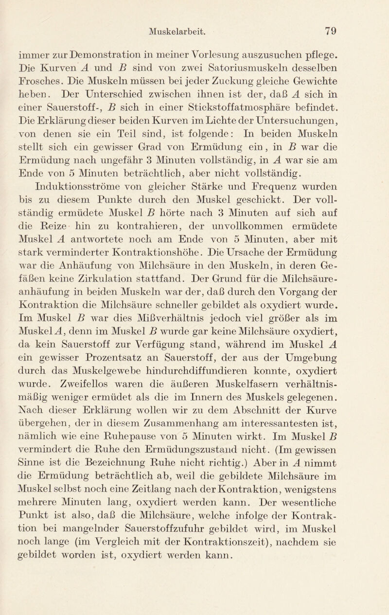 immer zur Demonstration in meiner Vorlesung auszusuchen pflege. Die Kurven A und B sind von zwei Satoriusmuskeln desselben Frosches. Die Muskeln müssen bei jeder Zuckung gleiche Gewichte heben. Der Unterschied zwischen ihnen ist der, daß A sich in einer Sauerstoff-, B sich in einer Stickstoffatmosphäre befindet. Die Erklärung dieser beiden Kurven im Lichte der Untersuchungen, von denen sie ein Teil sind, ist folgende: In beiden Muskeln stellt sich ein gewisser Grad von Ermüdung ein , in B war die Ermüdung nach ungefähr 3 Minuten vollständig, in A war sie am. Ende von 5 Minuten beträchtlich, aber nicht vollständig. Induktionsströme von gleicher Stärke und Frequenz wurden bis zu diesem Punkte durch den Muskel geschickt. Der voll¬ ständig ermüdete Muskel B hörte nach 3 Minuten auf sich auf die Reize hin zu kontrahieren, der unvollkommen ermüdete Muskel A antwortete noch am Ende von 5 Minuten, aber mit stark verminderter Kontraktionshöhe. Die Ursache der Ermüdung war die Anhäufung von Milchsäure in den Muskeln, in deren Ge¬ fäßen keine Zirkulation stattfand. Der Grund für die Milchsäure- anhäufung in beiden Muskeln war der, daß durch den Vorgang der Kontraktion die Milchsäure schneller gebildet als oxydiert wurde. Im Muskel B war dies Mißverhältnis jedoch viel größer als im Muskel A, denn im Muskel B wurde gar keine Milchsäure oxydiert, da kein Sauerstoff zur Verfügung stand, während im Muskel A ein gewisser Prozentsatz an Sauerstoff, der aus der Umgebung durch das Muskelgewebe hindurchdiffundieren konnte, oxydiert wurde. Zweifellos waren die äußeren Muskelfasern verhältnis¬ mäßig weniger ermüdet als die im Innern des Muskels gelegenen. Nach dieser Erklärung wollen wir zu dem Abschnitt der Kurve übergehen, der in diesem Zusammenhang am interessantesten ist, nämlich wie eine Ruhepause von 5 Minuten wirkt. Im Muskel B vermindert die Ruhe den Ermüdungszustand nicht. (Im gewissen Sinne ist die Bezeichnung Ruhe nicht richtig.) Aber in A nimmt die Ermüdung beträchtlich ab, weil die gebildete Milchsäure im Muskel selbst noch eine Zeitlang nach der Kontraktion, wenigstens mehrere Minuten lang, oxydiert werden kann. Der wesentliche Punkt ist also, daß die Milchsäure, welche infolge der Kontrak¬ tion bei mangelnder Sauerstoffzufuhr gebildet wird, im Muskel noch lange (im Vergleich mit der Kontraktionszeit), nachdem sie gebildet worden ist, oxydiert werden kann.