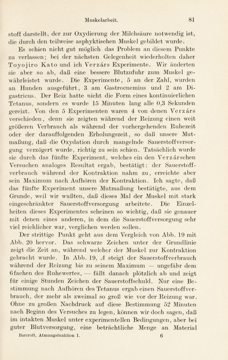 stoff darstellt, der zur Oxydierung der Milchsäure notwendig ist, die durch den teilweise asphyktischen Muskel gebildet wurde. Es schien nicht gut möglich das Problem an diesem Punkte zu verlassen; bei der nächsten Gelegenheit wiederholten daher Toyojiro Kato und ich Verzärs Experimente. Wir änderten sie aber so ab, daß eine bessere Blutzufuhr zum Muskel ge¬ währleistet wurde. Die Experimente, 5 an der Zahl, wurden an Hunden ausgeführt, 3 am Gastrocnemius und 2 am Di- gastricus. Der Beiz hatte nicht die Form eines kontinuierlichen Tetanus, sondern es wurde 15 Minuten lang alle 0,3 Sekunden gereizt. Von den 5 Experimenten waren 4 von denen Verzärs verschieden, denn sie zeigten während der Beizung einen weit größeren Verbrauch als während der vorhergehenden Buhezeit oder der darauffolgenden Erholungszeit, so daß unsere Mut¬ maßung, daß die Oxydation durch mangelnde Sauerstoff Versor¬ gung verzögert wurde, richtig zu sein schien. Tatsächlich wurde sie durch das fünfte Experiment, welches ein den Verzärsehen Versuchen analoges Besultat ergab, bestätigt: der Sauerstoff¬ verbrauch während der Kontraktion nahm zu, erreichte aber sein Maximum nach Auf hören der Kontraktion. Ich sagte, daß das fünfte Experiment unsere Mutmaßung bestätigte, aus dem Grunde, weil wir wußten, daß dieses Mal der Muskel mit stark eingeschränkter Sauerstoffversorgung arbeitete. Die Einzel¬ heiten dieses Experimentes scheinen so wichtig, daß sie genauer mit denen eines anderen, in dem die Sauerstoff Versorgung sehr viel reichlicher war, verglichen werden sollen. Der strittige Punkt geht aus dem Vergleich von Abb. 19 mit Abb. 20 hervor. Das schwarze Zeichen unter der Grundlinie zeigt die Zeit an, während welcher der Muskel zur Kontraktion gebracht wurde. In Abb. 19, A steigt der Sauerstoffverbrauch während der Beizung bis zu seinem Maximum — ungefähr dem 6 fachen des Buhe wertes, — fällt danach plötzlich ab und zeigt für einige Stunden Zeichen der Sauerstoffschuld. Nur eine Be¬ stimmung nach Aufhören des Tetanus ergab einen Sauerstoff ver¬ brauch, der mehr als zweimal so groß wie vor der Beizung war. Ohne zu großen Nachdruck auf diese Bestimmung 52 Minuten nach Beginn des Versuches zu legen, können wir doch sagen, daß im intakten Muskel unter experimentellen Bedingungen, aber bei guter Blut Versorgung, eine beträchtliche Menge an Material Barcroft, Atmungsfunktion I. 6