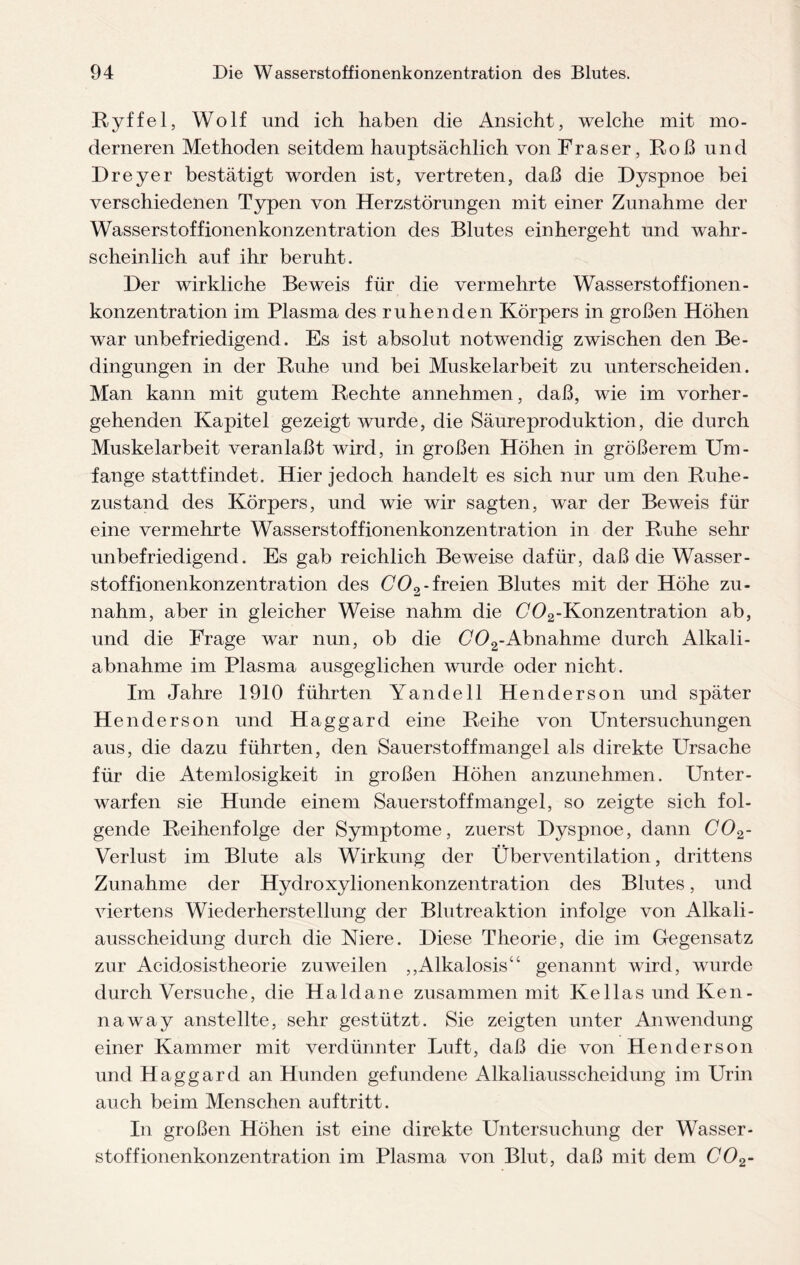 Ryffel, Wolf und ich haben die Ansicht, welche mit mo¬ derneren Methoden seitdem hauptsächlich von Fraser, Roß und Dreyer bestätigt worden ist, vertreten, daß die Dyspnoe bei verschiedenen Typen von Herzstörungen mit einer Zunahme der Wasserstoffionenkonzentration des Blutes einhergeht und wahr¬ scheinlich auf ihr beruht. Der wirkliche Beweis für die vermehrte Wasserstoffionen- konzentration im Plasma des ruhenden Körpers in großen Höhen war unbefriedigend. Es ist absolut notwendig zwischen den Be¬ dingungen in der Ruhe und bei Muskelarbeit zu unterscheiden. Man kann mit gutem Rechte annehmen, daß, wie im vorher¬ gehenden Kapitel gezeigt wurde, die Säure Produktion, die durch Muskelarbeit veranlaßt wird, in großen Höhen in größerem Um¬ fange stattfindet. Hier jedoch handelt es sich nur um den Ruhe¬ zustand des Körpers, und wie wir sagten, war der Beweis für eine vermehrte Wasserstoffionenkonzentration in der Ruhe sehr unbefriedigend. Es gab reichlich Beweise dafür, daß die Wasser¬ stof fionenkonzentration des C02-freien Blutes mit der Höhe zu- nahm, aber in gleicher Weise nahm die C*02-Konzentration ab, und die Frage war nun, ob die C02-Abnahme durch Alkali¬ abnahme im Plasma ausgeglichen wurde oder nicht. Im Jahre 1910 führten Yandell Henderson und später H enderson und Haggard eine Reihe von Untersuchungen aus, die dazu führten, den Sauerstoffmangel als direkte Ursache für die Atemlosigkeit in großen Höhen anzunehmen. Unter¬ warfen sie Hunde einem Sauerstoffmangel, so zeigte sich fol¬ gende Reihenfolge der Symptome, zuerst Dyspnoe, dann C02- Verlust im Blute als Wirkung der Überventilation, drittens Zunahme der Hydroxylionenkonzentration des Blutes, und viertens Wiederherstellung der Blutreaktion infolge von Alkali- ausscheidung durch die Niere. Diese Theorie, die im Gegensatz zur Acid.osistheorie zuweilen ,,Alkalosis“ genannt wird, wurde durch Versuche, die Haldane zusammen mit Kellas und Ken- naway anstellte, sehr gestützt. Sie zeigten unter Anwendung einer Kammer mit verdünnter Luft, daß die von Henderson und Haggard an Hunden gefundene Alkaliausscheidung im Urin auch beim Menschen auftritt. In großen Höhen ist eine direkte Untersuchung der Wasser- stoffionenkonzentration im Plasma von Blut, daß mit dem C02-