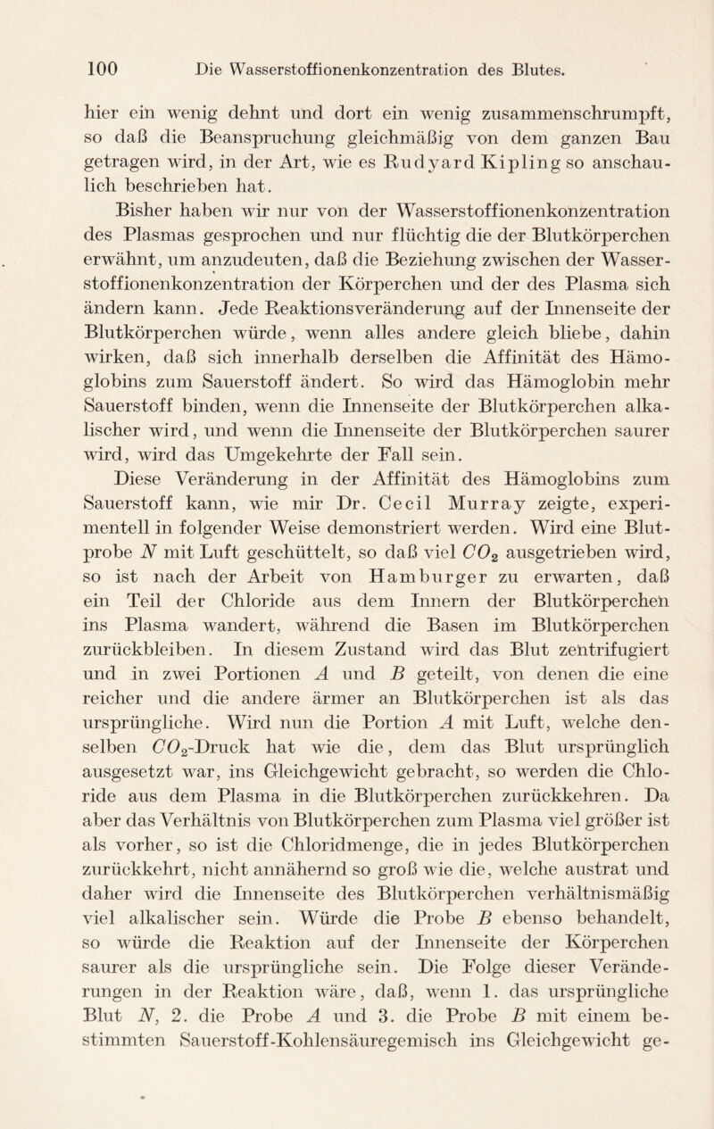 hier ein wenig dehnt und dort ein wenig zusammenschrumpft, so daß die Beanspruchung gleichmäßig von dem ganzen Bau getragen wird, in der Art, wie es Rudyard Kipling so anschau¬ lich beschrieben hat. Bisher haben wir nur von der Wasserstoffionenkonzentration des Plasmas gesprochen und nur flüchtig die der Blutkörperchen erwähnt, um anzudeuten, daß die Beziehung zwischen der Wasser¬ stoffionenkonzentration der Körperchen und der des Plasma sich ändern kann. Jede Reaktionsveränderung auf der Innenseite der Blutkörperchen würde, wenn alles andere gleich bliebe, dahin wirken, daß sich innerhalb derselben die Affinität des Hämo¬ globins zum Sauerstoff ändert. So wird das Hämoglobin mehr Sauerstoff binden, wenn die Innenseite der Blutkörperchen alka¬ lischer wird, und wenn die Innenseite der Blutkörperchen saurer wird, wird das Umgekehrte der Fall sein. Diese Veränderung in der Affinität des Hämoglobins zum Sauerstoff kann, wie mir Dr. Cecil Murray zeigte, experi¬ mentell in folgender Weise demonstriert werden. Wird eine Blut¬ probe N mit Luft geschüttelt, so daß viel C02 ausgetrieben wird, so ist nach der Arbeit von Hamburger zu erwarten, daß ein Teil der Chloride aus dem Innern der Blutkörperchen ins Plasma wandert, während die Basen im Blutkörperchen Zurückbleiben. In diesem Zustand wird das Blut zentrifugiert und in zwei Portionen A und B geteilt, von denen die eine reicher und die andere ärmer an Blutkörperchen ist als das ursprüngliche. Wird nun die Portion A mit Luft, welche den¬ selben C02-Druck hat wie die, dem das Blut ursprünglich ausgesetzt war, ins Gleichgewicht gebracht, so werden die Chlo¬ ride aus dem Plasma in die Blutkörperchen zurückkehren. Da aber das Verhältnis von Blutkörperchen zum Plasma viel größer ist als vorher, so ist die Chloridmenge, die in jedes Blutkörperchen zurückkehrt, nicht annähernd so groß wie die, welche austrat und daher wird die Innenseite des Blutkörperchen verhältnismäßig viel alkalischer sein. Würde die Probe B ebenso behandelt, so würde die Reaktion auf der Innenseite der Körperchen saurer als die ursprüngliche sein. Die Folge dieser Verände¬ rungen in der Reaktion wäre, daß, wenn 1. das ursprüngliche Blut N, 2. die Probe A und 3. die Probe B mit einem be¬ stimmten Sauerstoff-Kohlensäuregemisch ins Gleichgewicht ge-
