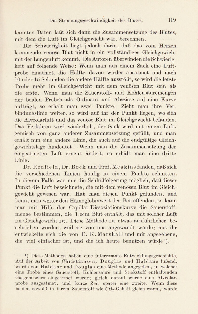 kannten Daten läßt sich dann die Zusammensetzung des Blutes, mit dem die Luft im Gleichgewicht war, berechnen. Die Schwierigkeit liegt jedoch darin, daß das vom Herzen kommende venöse Blut nicht in ein vollständiges Gleichgewicht mit der Lungenluft kommt. Die Autoren überwinden die Schwierig¬ keit auf folgende Weise: Wenn man aus einem Sack eine Luft¬ probe einatmet, die Hälfte davon wieder ausatmet und nach 10 oder 15 Sekunden die andere Hälfte ausstößt, so wird die letzte Probe mehr im Gleichgewicht mit dem venösen Blut sein als die erste. Wenn man die Sauerstoff- und Kohlensäuremengen der beiden Proben als Ordinate und Abszisse auf eine Kurve auf trägt, so erhält man zwei Punkte. Zieht man ihre Ver¬ bindungslinie weiter, so wird auf ihr der Punkt liegen, wo sich die Alveolarluft und das venöse Blut im Gleichgewicht befanden. Das Verfahren wird wiederholt, der Sack wird mit einem Luft¬ gemisch von ganz anderer Zusammensetzung gefüllt, und man erhält nun eine andere Linie, die auch auf die endgültige Gleich¬ gewichtslage hindeutet. Wenn man die Zusammensetzung der eingeatmeten Luft erneut ändert, so erhält man eine dritte Linie. Dr. Redfield, Dr. Bock und‘Prof. Meakins fanden, daß sich die verschiedenen Linien häufig in einem Punkte schnitten. In diesem Falle war nur die Schlußfolgerung möglich, daß dieser Punkt die Luft bezeichnete, die mit dem venösen Blut im Gleich¬ gewicht gewesen war. Hat man diesen Punkt gefunden, und kennt man weiter den Hämoglobin wert des Betreffenden, so kann man mit Hilfe der Capillar-Dissoziationskurve die Sauerstoff- menge bestimmen, die 1 ccm Blut enthält, das mit solcher Luft im Gleichgewicht ist. Diese Methode ist etwas ausführlicher be¬ schrieben worden, weil sie von uns angewandt wurde; aus ihr entwickelte sich die von E. K. Marshall und mir angegebene, die viel einfacher ist, und die ich heute benutzen würde1). 0 Diese Methoden haben eine interessante Entwicklungsgeschichte. Auf der Arbeit von Christiansen, Douglas und Haldane fußend, wurde von Haldane und Douglas eine Methode angegeben, in welcher eine Probe eines Sauerstoff, Kohlensäure und Stickstoff enthaltenden Gasgemisches eingeatmet wurde; gleich darauf wurde eine Alveolar¬ probe ausgeatmet, und kurze Zeit später eine zweite. Wenn diese beiden sowohl in ihrem Sauerstoff wie G02-Gehalt gleich waren, wurde