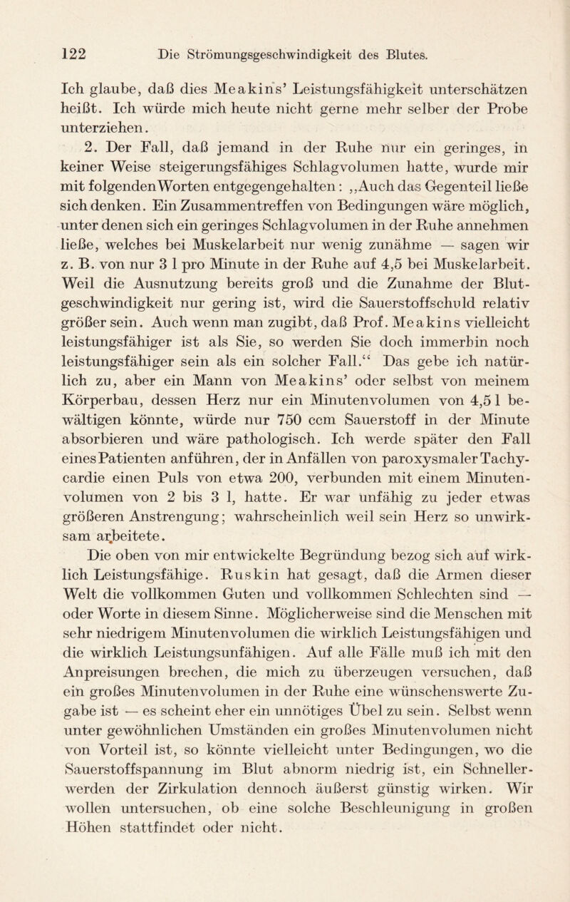 Ich glaube, daß dies Me a kins’ Leistungsfähigkeit unterschätzen heißt. Ich würde mich heute nicht gerne mehr selber der Probe unterziehen. 2. Der Fall, daß jemand in der Ruhe nur ein geringes, in keiner Weise steigerungsfähiges Schlagvolumen hatte, wurde mir mit folgenden Worten entgegengehalten: ,,Auch das Gegenteil ließe sich denken. Ein Zusammentreffen von Bedingungen wäre möglich, unter denen sich ein geringes Schlagvolumen in der Ruhe annehmen ließe, welches bei Muskelarbeit nur wenig zunähme — sagen wir z. B. von nur 3 1 pro Minute in der Ruhe auf 4,5 bei Muskelarbeit. Weil die Ausnutzung bereits groß und die Zunahme der Blut- geschwindigkeit nur gering ist, wird die Sauerstoffschuld relativ größer sein. Auch wenn man zugibt, daß Prof. Me a kins vielleicht leistungsfähiger ist als Sie, so werden Sie doch immerhin noch leistungsfähiger sein als ein solcher Fall.“ Das gebe ich natür¬ lich zu, aber ein Mann von Me a kins’ oder selbst von meinem Körperbau, dessen Herz nur ein Minutenvolumen von 4,51 be¬ wältigen könnte, würde nur 750 ccm Sauerstoff in der Minute absorbieren und wäre pathologisch. Ich werde später den Fall eines Patienten anführen, der in Anfällen von paroxysmaler Tachy- cardie einen Puls von etwa 200, verbunden mit einem Minuten¬ volumen von 2 bis 3 1, hatte. Er war unfähig zu jeder etwas größeren Anstrengung; wahrscheinlich weil sein Herz so unwirk¬ sam arbeitete. Die oben von mir entwickelte Begründung bezog sich auf wirk¬ lich Leistungsfähige. Ru skin hat gesagt, daß die Armen dieser Welt die vollkommen Guten und vollkommen Schlechten sind — oder Worte in diesem Sinne. Möglicherweise sind die Menschen mit sehr niedrigem Minuten volumen die wirklich Leistungsfähigen und die wirklich Leistungsunfähigen. Auf alle Fälle muß ich mit den Anpreisungen brechen, die mich zu überzeugen versuchen, daß ein großes Minuten volumen in der Ruhe eine wünschenswerte Zu¬ gabe ist — es scheint eher ein unnötiges Übel zu sein. Selbst wenn unter gewöhnlichen Umständen ein großes Minuten volumen nicht von Vorteil ist, so könnte vielleicht unter Bedingungen, wo die Sauerstof fspannung im Blut abnorm niedrig ist, ein Schneller- werden der Zirkulation dennoch äußerst günstig wirken. Wir wollen untersuchen, ob eine solche Beschleunigung in großen Höhen stattfindet oder nicht.