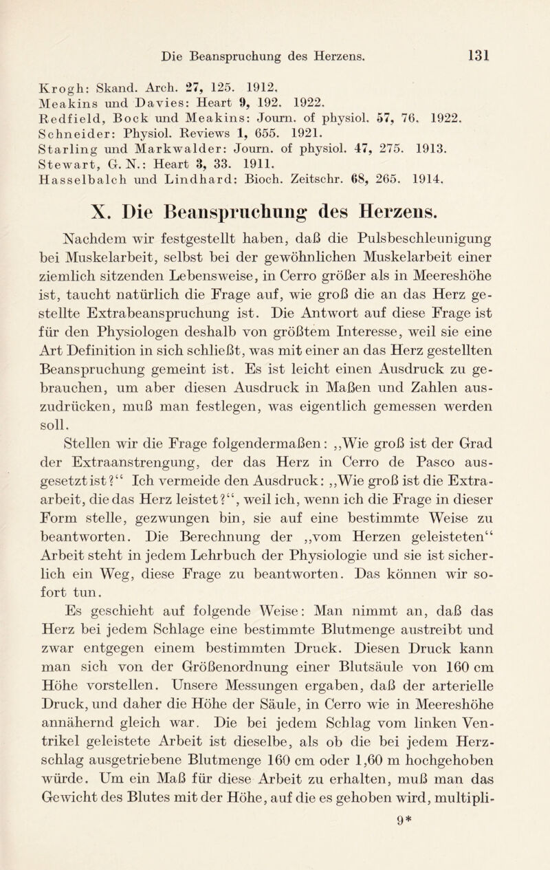 Krogh: Skand. Arch. 27, 125. 1912. Meakins und Davies: Heart 9, 192. 1922. Redfield, Bock und Meakins: Journ. of physiol. 57, 76. 1922. Schneider: Physiol. Reviews 1, 655. 1921. Starling und Markwalder: Journ. of physiol. 47, 275. 1913. Stewart, G. N.: Heart 3, 33. 1911. Hasselbalch und Lindhard: Bioch. Zeitschr. 68, 265. 1914. X. Die Beanspruchung des Herzens. Nachdem wir festgestellt haben, daß die Pulsbeschleunigung bei Muskelarbeit, selbst bei der gewöhnlichen Muskelarbeit einer ziemlich sitzenden Lebensweise, in Cerro größer als in Meereshöhe ist, taucht natürlich die Frage auf, wie groß die an das Herz ge¬ stellte Extrabeanspruchung ist. Die Antwort auf diese Frage ist für den Physiologen deshalb von größtem Interesse, weil sie eine Art Definition in sich schließt, was mit einer an das Herz gestellten Beanspruchung gemeint ist. Es ist leicht einen Ausdruck zu ge¬ brauchen, um aber diesen Ausdruck in Maßen und Zahlen aus¬ zudrücken, muß man festlegen, was eigentlich gemessen werden soll. Stellen wir die Frage folgendermaßen: ,,Wie groß ist der Grad der Extraanstrengung, der das Herz in Cerro de Paseo aus- gesetztist?“ Ich vermeide den Ausdruck: ,,Wie groß ist die Extra¬ arbeit, die das Herz leistet?44, weil ich, wenn ich die Frage in dieser Form stelle, gezwungen bin, sie auf eine bestimmte Weise zu beantworten. Die Berechnung der „vom Herzen geleisteten44 Arbeit steht in jedem Lehrbuch der Physiologie und sie ist sicher¬ lich ein Weg, diese Frage zu beantworten. Das können wir so¬ fort tun. Es geschieht auf folgende Weise: Man nimmt an, daß das Herz bei jedem Schlage eine bestimmte Blutmenge austreibt und zwar entgegen einem bestimmten Druck. Diesen Druck kann man. sich von der Größenordnung einer Blutsäule von 160 cm Höhe vorstellen. Unsere Messungen ergaben, daß der arterielle Druck, und daher die Höhe der Säule, in Cerro wie in Meereshöhe annähernd gleich war. Die bei jedem Schlag vom linken Ven¬ trikel geleistete Arbeit ist dieselbe, als ob die bei jedem Herz¬ schlag ausgetriebene Blutmenge 160 cm oder 1,60 m hochgehoben würde. Um ein Maß für diese Arbeit zu erhalten, muß man das Gewicht des Blutes mit der Höhe, auf die es gehoben wird, multipli- 9*