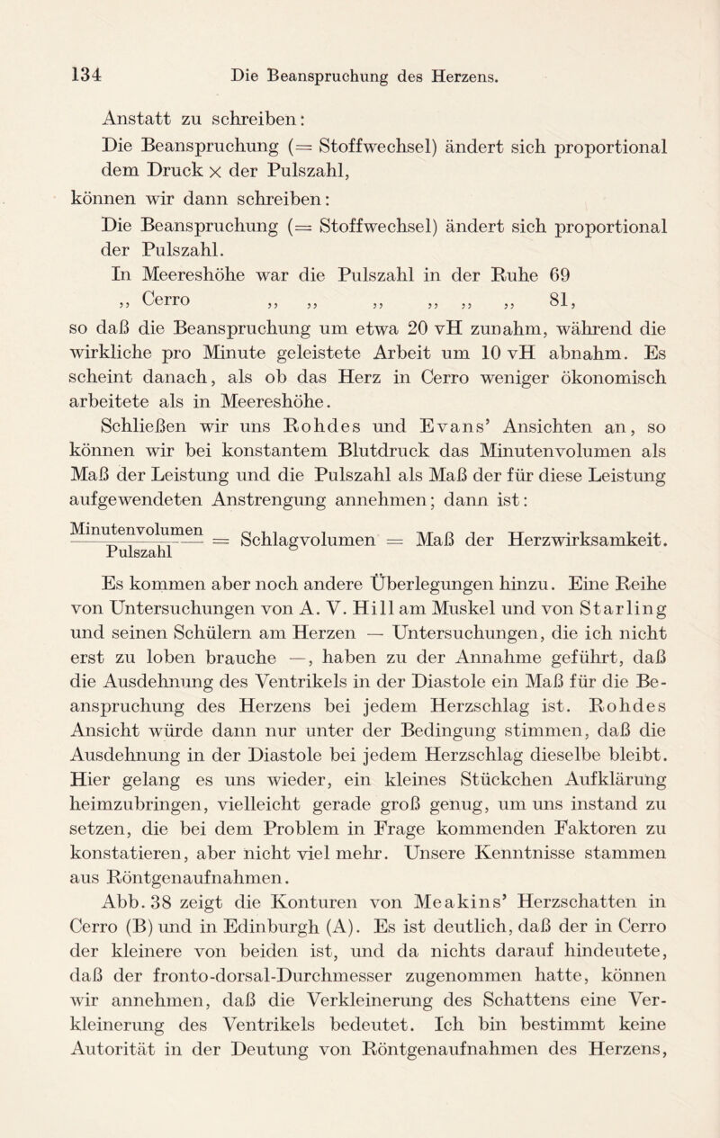 Anstatt zu schreiben: Die Beanspruchung (= Stoffwechsel) ändert sich proportional dem Druck x der Pulszahl, können wir dann schreiben: Die Beanspruchung (= Stoffwechsel) ändert sich proportional der Pulszahl. In Meereshöhe war die Pulszahl in der Buhe 69 3 3 Cerro 3 3 3 3 3 3 3 3 3 3 81, so daß die Beanspruchung um etwa 20 vH zunahm, während die wirkliche pro Minute geleistete Arbeit um 10 vH abnahm. Es scheint danach, als ob das Herz in Cerro weniger ökonomisch arbeitete als in Meereshöhe. Schließen wir uns Bohdes und Evans’ Ansichten an, so können wir bei konstantem Blutdruck das Minutenvolumen als Maß der Leistung und die Pulszahl als Maß der für diese Leistung aufgewendeten Anstrengung annehmen; dann ist: Minutenvolumen Pulszahl = Schlagvolumen == Maß der Herzwirksamkeit. Es kommen aber noch andere Überlegungen hinzu. Eine Beihe von Untersuchungen von A. V. Hill am Muskel und von Starling und seinen Schülern am Herzen — Untersuchungen, die ich nicht erst zu loben brauche —, haben zu der Annahme geführt, daß die Ausdehnung des Ventrikels in der Diastole ein Maß für die Be¬ anspruchung des Herzens bei jedem Herzschlag ist. Bohdes Ansicht würde dann nur unter der Bedingung stimmen, daß die Ausdehnung in der Diastole bei jedem Herzschlag dieselbe bleibt. Hier gelang es uns wieder, ein kleines Stückchen Aufklärung heimzubringen, vielleicht gerade groß genug, um uns instand zu setzen, die bei dem Problem in Frage kommenden Faktoren zu konstatieren, aber nicht viel mehr. Unsere Kenntnisse stammen aus Böntgenaufnahmen. Abb.38 zeigt die Konturen von Me a kins’ Herzschatten in Cerro (B) und in Edinburgh (A). Es ist deutlich, daß der in Cerro der kleinere von beiden ist, und da nichts darauf hindeutete, daß der fronto-dorsal-Durchmesser zugenommen hatte, können wir annehmen, daß die Verkleinerung des Schattens eine Ver¬ kleinerung des Ventrikels bedeutet. Ich bin bestimmt keine Autorität in der Deutung von Böntgenaufnahmen des Herzens,
