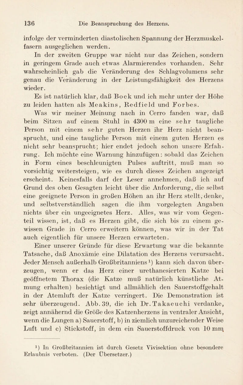 infolge der verminderten diastolischen Spannung der Herzmuskel¬ fasern ausgeglichen werden. In der zweiten Gruppe war nicht nur das Zeichen, sondern in geringem Grade auch etwas Alarmierendes vorhanden. Sehr wahrscheinlich gab die Veränderung des Schlagvolumens sehr genau die Veränderung in der Leistungsfähigkeit des Herzens wieder. Es ist natürlich klar, daß Bock und ich mehr unter der Höhe zu leiden hatten als Meakins, Redfield und Forbes. Was wir meiner Meinung nach in Cerro fanden war, daß beim Sitzen auf einem Stuhl in 4300 m eine sehr taugliche Person mit einem sehr guten Herzen ihr Herz nicht bean¬ sprucht, und eine taugliche Person mit einem guten Herzen es nicht sehr beansprucht; hier endet jedoch schon unsere Erfah¬ rung. Ich möchte eine Warnung hinzufügen: sobald das Zeichen in Form eines beschleunigten Pulses auftritt, muß man so vorsichtig weitersteigen, wie es durch dieses Zeichen angezeigt erscheint. Keinesfalls darf der Leser annehmen, daß ich auf Grund des oben Gesagten leicht über die Anforderung, die selbst eine geeignete Person in großen Höhen an ihr Herz stellt, denke, und selbstverständlich sagen die ihm vorgelegten Angaben nichts über ein ungeeignetes Herz. Alles, was wir vom Gegen¬ teil wissen, ist, daß es Herzen gibt, die sich bis zu einem ge¬ wissen Grade in Cerro erweitern können, was wir in der Tat auch eigentlich für unsere Herzen erwarteten. Einer unserer Gründe für diese Erwartung war die bekannte Tatsache, daß Anoxämie eine Dilatation des Herzens verursacht. Jeder Mensch außerhalb Großbritanniensx) kann sich davon über¬ zeugen, wenn er das Herz einer urethanesierten Katze bei geöffnetem Thorax (die Katze muß natürlich künstliche At¬ mung erhalten) besichtigt und allmählich den Sauerstoffgehalt in der Atemluft der Katze verringert. Die Demonstration ist sehr überzeugend. Abb.39, die ich Dr.Takaeuchi verdanke, zeigt annähernd die Größe des Katzenherzens in ventraler Ansicht, wenn die Lungen a) Sauerstoff, b) in ziemlich unzureichender Weise Luft und c) Stickstoff, in dem ein Sauerstoffdruck von 10 mm x) In Großbritannien ist durch Gesetz Vivisektion ohne besondere Erlaubnis verboten. (Der Übersetzer.)