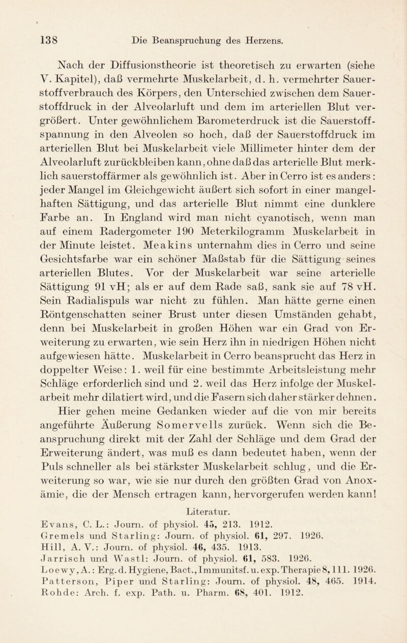 Nach der Diffusionstheorie ist theoretisch zu erwarten (siehe V. Kapitel), daß vermehrte Muskelarbeit, d. h. vermehrter Sauer¬ stoff verbrauch des Körpers, den Unterschied zwischen dem Sauer¬ stoffdruck in der Alveolarluft und dem im arteriellen Blut ver¬ größert. Unter gewöhnlichem Barometerdruck ist die Sauerstoff- Spannung in den Alveolen so hoch, daß der Sauerstoff druck im arteriellen Blut bei Muskelarbeit viele Millimeter hinter dem der Alveolarluft Zurückbleiben kann, ohne daß das arterielle Blut merk¬ lich sauerstoffarmer als gewöhnlich ist. Aber in Cerro ist es anders : jeder Mangel im Gleichgewicht äußert sich sofort in einer mangel¬ haften Sättigung, und das arterielle Blut nimmt eine dunklere Farbe an. In England wird man nicht cyanotisch, wenn man auf einem Radergometer 190 Meterkilogramm Muskelarbeit in der Minute leistet. Meakins unternahm dies in Cerro und seine Gesichtsfarbe war ein schöner Maßstab für die Sättigung'seines arteriellen Blutes. Vor der Muskelarbeit war seine arterielle Sättigung 91 vH; als er auf dem Rade saß, sank sie auf 78 vH. Sein Radialispuls war nicht zu fühlen. Man hätte gerne einen Röntgenschatten seiner Brust unter diesen Umständen gehabt, denn bei Muskelarbeit in großen Höhen war ein Grad von Er¬ weiterung zu erwarten, wie sein Herz ihn in niedrigen Höhen nicht aufgewiesen hätte. Muskelarbeit in Cerro beansprucht das Herz in doppelter Weise: 1. weil für eine bestimmte Arbeitsleistung mehr Schläge erforderlich sind und 2. weil das Herz infolge der Muskel¬ arbeit mehr dilatiert wird, und die Fasern sich daher stärker dehnen. Hier gehen meine Gedanken wieder auf die von mir bereits angeführte Äußerung Somervells zurück. Wenn sich die Be¬ anspruchung direkt mit der Zahl der Schläge und dem Grad der Erweiterung ändert, was muß es dann bedeutet haben, wenn der Puls schneller als bei stärkster Muskelarbeit schlug, und die Er¬ weiterung so war, wie sie nur durch den größten Grad von Anox- ämie, die der Mensch ertragen kann, hervorgerufen werden kann! Literatur. Evans, C. L.: Journ. of physiol. 45, 213. 1912. Gremels und Starling: Journ. of physiol. 61, 297. 1926. Hill, A. V.: Journ. of physiol. 46, 435. 1913. Jarrisch und Wastl: Journ. of physiol. 61, 583. 1926. Loewy, A.: Erg.d. Hygiene,Bact.,Immunitsf.u.exp.Therapie8, 111. 1926. Patterson, Piper und Starling: Journ. of physiol. 48, 465. 1914. Rohde: Arch. f. exp. Path. u. Pharm. 68, 401. 1912.