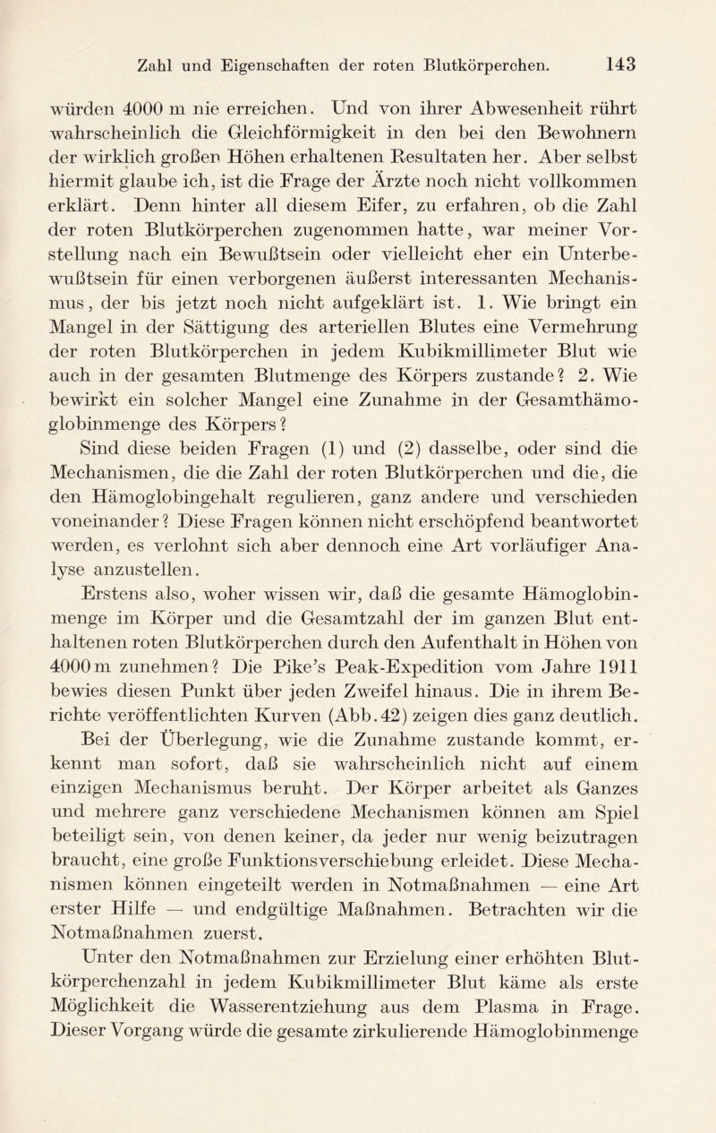 würden 4000 m nie erreichen. Und von ihrer Abwesenheit rührt wahrscheinlich die Gleichförmigkeit in den bei den Bewohnern der wirklich großen Höhen erhaltenen Resultaten her. Aber selbst hiermit glaube ich, ist die Frage der Ärzte noch, nicht vollkommen erklärt. Denn hinter all diesem Eifer, zu erfahren, ob die Zahl der roten Blutkörperchen zugenommen hatte, war meiner Vor¬ stellung nach ein Bewußtsein oder vielleicht eher ein Unterbe¬ wußtsein für einen verborgenen äußerst interessanten Mechanis¬ mus, der bis jetzt noch nicht aufgeklärt ist. 1. Wie bringt ein Mangel in der Sättigung des arteriellen Blutes eine Vermehrung der roten Blutkörperchen in jedem Kubikmillimeter Blut wie auch in der gesamten Blutmenge des Körpers zustande? 2. Wie bewirkt ein solcher Mangel eine Zunahme in der Gesamthämo¬ globinmenge des Körpers? Sind diese beiden Fragen (1) und (2) dasselbe, oder sind die Mechanismen, die die Zahl der roten Blutkörperchen und die, die den Hämoglobingehalt regulieren, ganz andere und verschieden voneinander ? Diese Fragen können nicht erschöpfend beantwortet werden, es verlohnt sich aber dennoch eine Art vorläufiger Ana¬ lyse anzustellen. Erstens also, woher wissen wir, daß die gesamte Hämoglobin - menge im Körper und die Gesamtzahl der im ganzen Blut ent¬ haltenen roten Blutkörperchen durch den Aufenthalt in Höhen von 4000 m zunehmen? Die Pike’s Peak-Expedition vom Jahre 1911 bewies diesen Punkt über jeden Zweifel hinaus. Die in ihrem Be¬ richte veröffentlichten Kurven (Abb.42) zeigen dies ganz deutlich. Bei der Überlegung, wie die Zunahme zustande kommt, er¬ kennt man sofort, daß sie wahrscheinlich nicht auf einem einzigen Mechanismus beruht. Der Körper arbeitet als Ganzes und mehrere ganz verschiedene Mechanismen können am Spiel beteiligt sein, von denen keiner, da jeder nur wenig beizutragen braucht, eine große FunktionsVerschiebung erleidet. Diese Mecha¬ nismen können eingeteilt werden in Notmaßnahmen — eine Art erster Hilfe — und endgültige Maßnahmen. Betrachten wir die Notmaßnahmen zuerst. Unter den Notmaßnahmen zur Erzielung einer erhöhten Blut¬ körperchenzahl in jedem Kubikmillimeter Blut käme als erste Möglichkeit die Wasserentziehung aus dem Plasma in Frage. Dieser Vorgang würde die gesamte zirkulierende Hämoglobinmenge