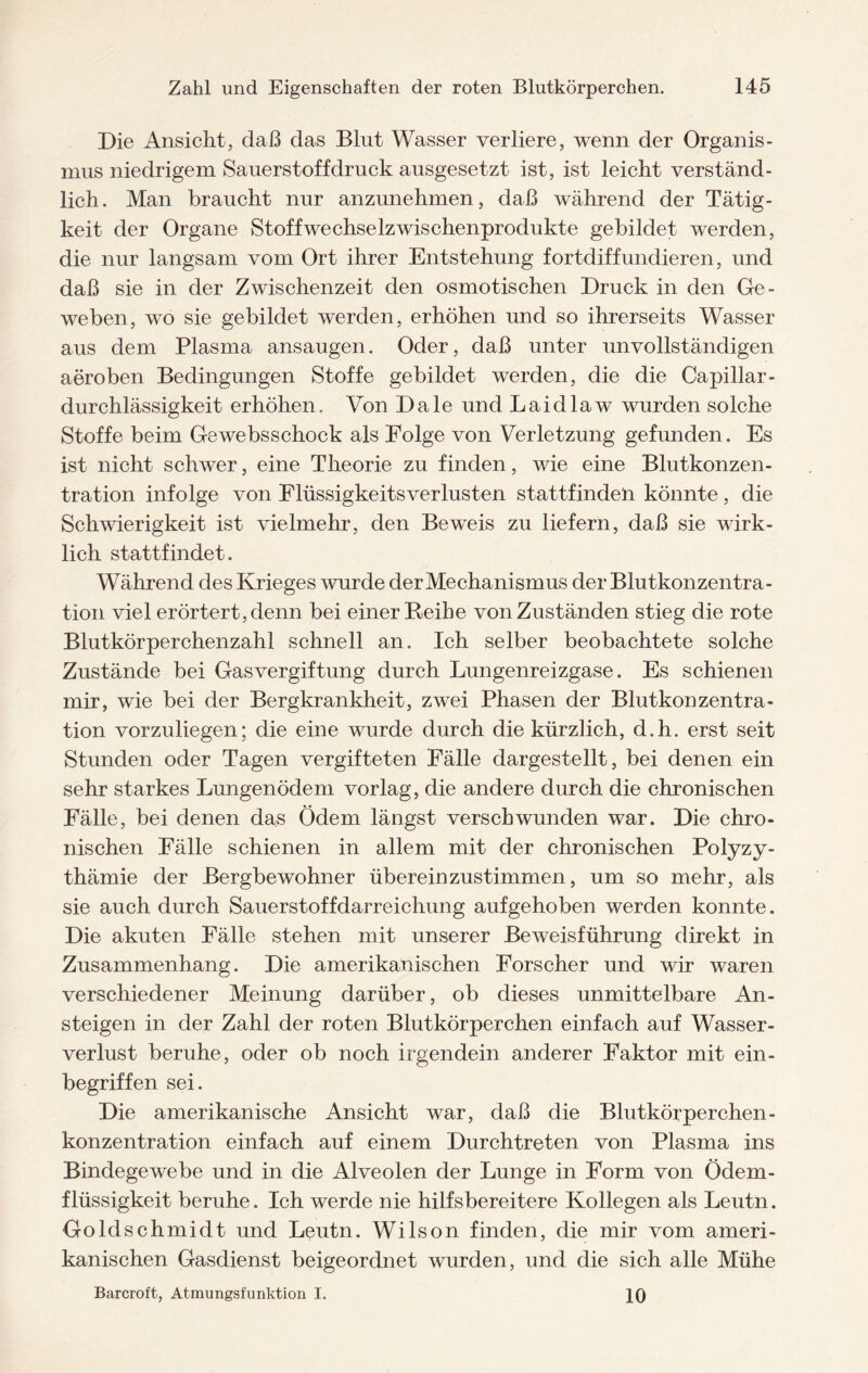 Die Ansicht, daß das Blut Wasser verliere, wenn der Organis¬ mus niedrigem Sauerstoff druck ausgesetzt ist, ist leicht verständ¬ lich. Man braucht nur anzunehmen, daß während der Tätig¬ keit der Organe Stoffwechselzwischenprodukte gebildet werden, die nur langsam vom Ort ihrer Entstehung fortdiffundieren, und daß sie in der Zwischenzeit den osmotischen Druck in den Ge¬ weben, wo sie gebildet werden, erhöhen und so ihrerseits Wasser aus dem Plasma ansaugen. Oder, daß unter unvollständigen aeroben Bedingungen Stoffe gebildet werden, die die Capillar- durchlässigkeit erhöhen. Von Dale und Laid law wurden solche Stoffe beim Ge websschock als Folge von Verletzung gefunden. Es ist nicht schwer, eine Theorie zu finden, wie eine Blutkonzen¬ tration infolge von Elüssigkeitsverlusten stattfinden könnte, die Schwierigkeit ist vielmehr, den Beweis zu liefern, daß sie wirk¬ lich stattfindet. Während des Krieges wurde der Mechanismus der Blutkonzentra¬ tion viel erörtert, denn bei einer Reihe von Zuständen stieg die rote Blutkörperchenzahl schnell an. Ich selber beobachtete solche Zustände bei Gasvergiftung durch Lungenreizgase. Es schienen mir, wie bei der Bergkrankheit, zwei Phasen der Blutkonzentra- tion vorzuliegen; die eine wurde durch die kürzlich, d.h. erst seit Stunden oder Tagen vergifteten Fälle dargestellt, bei denen ein sehr starkes Lungenödem vorlag, die andere durch die chronischen Fälle, bei denen das Ödem längst verschwunden war. Die chro¬ nischen Fälle schienen in allem mit der chronischen Polyzy¬ thämie der Bergbewohner übereinzustimmen, um so mehr, als sie auch durch Sauerstoffdarreichung aufgehoben werden konnte. Die akuten Fälle stehen mit unserer Beweisführung direkt in Zusammenhang. Die amerikanischen Forscher und wir waren verschiedener Meinung darüber, ob dieses unmittelbare An¬ steigen in der Zahl der roten Blutkörperchen einfach auf Wasser¬ verlust beruhe, oder ob noch irgendein anderer Faktor mit ein¬ begriffen sei. Die amerikanische Ansicht war, daß die Blutkörperchen- konzentration einfach auf einem Durchtreten von Plasma ins Bindegewebe und in die Alveolen der Lunge in Form von Ödem¬ flüssigkeit beruhe. Ich werde nie hilfsbereitere Kollegen als Leutn. Goldschmidt und Leutn. Wilson finden, die mir vom ameri¬ kanischen Gasdienst beigeordnet wurden, und die sich alle Mühe Barcroft, Atmungsfunktion I. 10