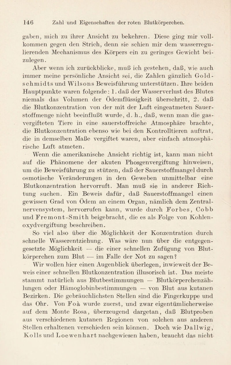gaben, mich zu ihrer Ansicht zu bekehren. Diese ging mir voll¬ kommen gegen den Strich, denn sie schien mir dem wasserregu¬ lierenden Mechanismus des Körpers ein zu geringes Gewicht bei¬ zulegen. Aber wenn ich zurückblicke, muß ich. gestehen, daß, wie auch immer meine persönliche Ansicht sei, die Zahlen gänzlich Gold- schmidts und Wilsons Beweisführung unterstützen. Ihre beiden Hauptpunkte waren folgende: 1. daß der Wasserverlust des Blutes niemals das Volumen der Ödemflüssigkeit überschritt, 2. daß die Blutkonzentration von der mit der Luft eingeatmeten Sauer¬ stoff menge nicht beeinflußt wurde, d. h., daß, wenn man die gas- vergifteten Tiere in eine sauerstoffreiche Atmosphäre brachte, die Blutkonzentration ebenso wie bei den Kontrollieren auftrat, die in demselben Maße vergiftet waren, aber einfach atmosphä¬ rische Luft atmeten. Wenn die amerikanische Ansicht richtig ist, kann man nicht auf die Phänomene der akuten Phosgenvergiftung hin weisen, um die Beweisführung zu stützen, daß der Sauerstoffmangel durch osmotische Veränderungen in den Geweben unmittelbar eine Blutkonzentration hervorruft. Man muß sie in anderer Rich¬ tung suchen. Ein Beweis dafür, daß Sauerstoffmangel einen gewissen Grad von Ödem an einem Organ, nämlich dem Zentral¬ nervensystem, hervorrufen kann, wurde durch Forbes, Cobb und Fremont-Smith beigebracht, die es als Folge von Kohlen¬ oxydvergiftung beschreiben. So viel also über die Möglichkeit der Konzentration durch schnelle Wasserentziehung. Was wäre nun über die entgegen¬ gesetzte Möglichkeit — die einer schnellen Zufügung von Blut¬ körperchen zum Blut — im Falle der Not zu sagen? Wir wollen hier einen Augenblick überlegen, inwieweit der Be¬ weis einer schnellen Blutkonzentration illusorisch ist. Das meiste stammt natürlich aus Blutbestimmungen — Blutkörperchenzäh¬ lungen oder Hämoglobinbestimmungen — von Blut aus kutanen Bezirken. Die gebräuchlichsten Stellen sind die Fingerkuppe und das Ohr. Von Foä wurde zuerst, und zwar eigentümlicherweise auf dem Monte Rosa, überzeugend dargetan, daß Blutproben aus verschiedenen kutanen Regionen von solchen aus anderen Stellen erhaltenen verschieden sein können. Doch wie Dallwig, Ko 11s und Loewenhart nachgewiesen haben, braucht das nicht