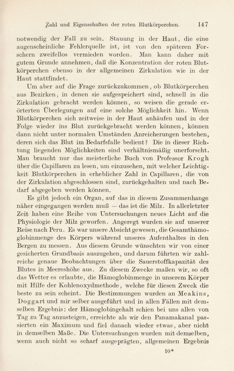 notwendig der Fall zu sein. Stauung in der Haut, die eine augenscheinliche Fehlerquelle ist, ist von den späteren For¬ schern zweifellos vermieden worden. Man kann daher mit gutem Grunde annehmen, daß die Konzentration der roten Blut¬ körperchen ebenso in der allgemeinen Zirkulation wie in der Haut stattfindet. Um aber auf die Frage zurückzukommen, ob Blutkörperchen aus Bezirken, in denen sie aufgespeichert sind, schnell in die Zirkulation gebracht werden können, so Aveisen die gerade er¬ örterten Überlegungen auf eine solche Möglichkeit hin. Wenn Blutkörperchen sich zeitweise in der Haut anhäufen und in der Folge wieder ins Blut zurückgebracht werden können, können dann nicht unter normalen Umständen Anreicherungen bestehen, deren sich das Blut im Bedarfsfälle bedient ? Die in dieser Rich¬ tung liegenden Möglichkeiten sind verhältnismäßig unerforscht. Man braucht nur das meisterliche Buch von Professor Krogh über die Capillaren zu lesen, um einzusehen, mit welcher Leichtig¬ keit Blutkörperchen in erheblicher Zahl in Capillaren, die von der Zirkulation abgeschlossen sind, zurückgehalten und nach Be¬ darf abgegeben werden können. Es gibt jedoch ein Organ, auf das in diesem Zusammenhänge näher eingegangen werden muß — das ist die Milz. In allerletzter Zeit haben eine Reihe von Untersuchungen neues Licht auf die Physiologie der Milz geworfen. Angeregt wurden sie auf unserer Reise nach Peru. Es war unsere Absicht gewesen, die Gesamthämo¬ globinmenge des Körpers während unseres Aufenthaltes in den Bergen zu messen. Aus diesem Grunde wünschten wir von einer gesicherten Grundbasis auszugehen, und darum f ührten wir zahl¬ reiche genaue Beobachtungen über die Sauerstoffkapazität des Blutes in Meereshöhe aus. Zu diesem Zwecke maßen wir, so oft das Wetter es erlaubte, die Hämoglobinmenge in unserem Körper mit Hilfe der Kohlenoxydmethode, welche für diesen Zweck die beste zu sein scheint. Die Bestimmungen wurden an Meakins, Doggart und mir selber ausgeführt und in allen Fällen mit dem¬ selben Ergebnis: der Hämoglobingehalt schien bei uns allen von Tag zu Tag anzusteigen, erreichte als wir den Panamakanal pas¬ sierten ein Maximum und fiel danach wieder etwas, aber nicht in demselben Maße. Die Untersuchungen wurden mit demselben, wenn auch nicht so scharf ausgeprägten, allgemeinen Ergebnis 10*