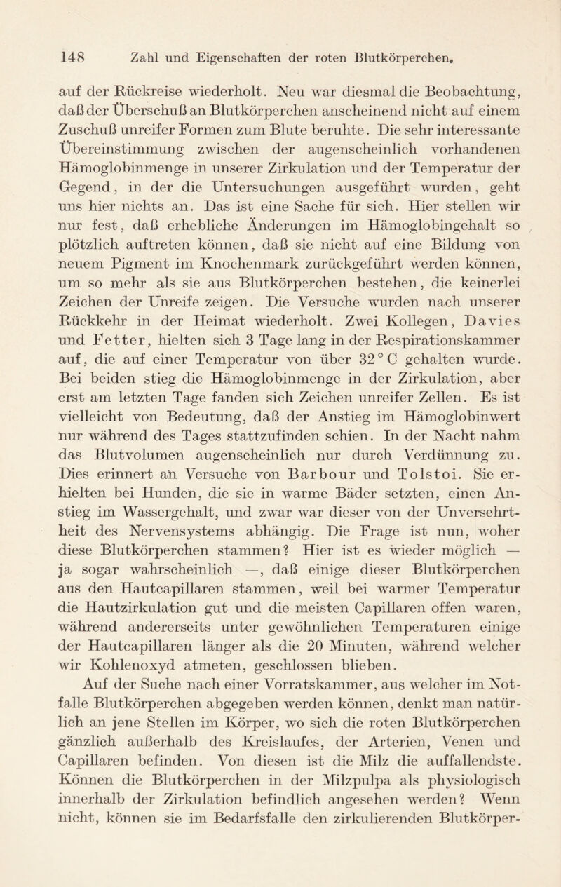 auf der Rückreise wiederholt. Neu war diesmal die Beobachtung, daß der Überschuß an Blutkörperchen anscheinend nicht auf einem Zuschuß unreifer Formen zum Blute beruhte. Die sehr interessante Übereinstimmung zwischen der augenscheinlich vorhandenen Hämoglobinmenge in unserer Zirkulation und der Temperatur der Gegend, in der die Untersuchungen ausgeführt wurden, geht uns hier nichts an. Das ist eine Sache für sich. Hier stellen wir nur fest, daß erhebliche Änderungen im Hämoglobingehalt so plötzlich auftreten können, daß sie nicht auf eine Bildung von neuem Pigment im Knochenmark zurückgeführt werden können, um so mehr als sie aus Blutkörperchen bestehen, die keinerlei Zeichen der Unreife zeigen. Die Versuche wurden nach unserer Rückkehr in der Heimat wiederholt. Zwei Kollegen, Davies und Fetter, hielten sich 3 Tage lang in der Respirationskammer auf, die auf einer Temperatur von über 32 ° C gehalten wurde. Bei beiden stieg die Hämoglobinmenge in der Zirkulation, aber erst am letzten Tage fanden sich Zeichen unreifer Zellen. Es ist vielleicht von Bedeutung, daß der Anstieg im Hämoglobin wert nur während des Tages stattzufinden schien. In der Nacht nahm das Blutvolumen augenscheinlich nur durch Verdünnung zu. Dies erinnert an Versuche von Barbour und Tolstoi. Sie er¬ hielten bei Hunden, die sie in warme Bäder setzten, einen An¬ stieg im Wassergehalt, und zwar war dieser von der Unversehrt¬ heit des Nervensystems abhängig. Die Frage ist nun, woher diese Blutkörperchen stammen? Hier ist es wieder möglich — ja sogar wahrscheinlich —, daß einige dieser Blutkörperchen aus den Hautcapillaren stammen, weil bei warmer Temperatur die Hautzirkulation gut und die meisten Capillaren offen waren, während andererseits unter gewöhnlichen Temperaturen einige der Hautcapillaren länger als die 20 Minuten, während welcher wir Kohlenoxyd atmeten, geschlossen blieben. Auf der Suche nach einer Vorratskammer, aus welcher im Not¬ fälle Blutkörperchen abgegeben werden können, denkt man natür¬ lich an jene Stellen im Körper, wo sich die roten Blutkörperchen gänzlich außerhalb des Kreislaufes, der Arterien, Venen und Capillaren befinden. Von diesen ist die Milz die auffallendste. Können die Blutkörperchen in der Milzpulpa als physiologisch innerhalb der Zirkulation befindlich angesehen werden? Wenn nicht, können sie im Bedarfsfälle den zirkulierenden Blutkörper-