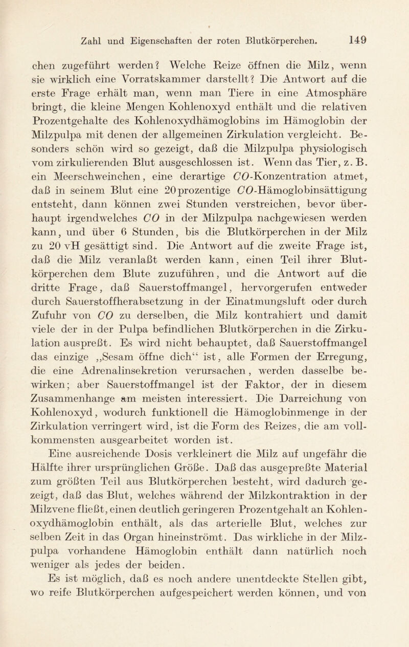 chen zugeführt werden? Welche Reize öffnen die Milz, wenn sie wirklich eine Vorratskammer darstellt? Die Antwort auf die erste Frage erhält man, wenn man Tiere in eine Atmosphäre bringt, die kleine Mengen Kohlenoxyd enthält und die relativen Prozentgehalte des Kohlenoxydhämoglobins im Hämoglobin der Milzpulpa mit denen der allgemeinen Zirkulation vergleicht. Be¬ sonders schön wird so gezeigt, daß die Milzpulpa physiologisch vom zirkulierenden Blut ausgeschlossen ist. Wenn das Tier, z. B. ein Meerschweinchen, eine derartige CO-Konzentration atmet, daß in seinem Blut eine 20prozentige Oö-Hämoglobinsättigung entsteht, dann können zwei Stunden verstreichen, bevor über¬ haupt irgendwelches CO in der Milzpulpa nachgewiesen werden kann, und über 6 Stunden, bis die Blutkörperchen in der Milz zu 20 vH gesättigt sind. Die Antwort auf die zweite Frage ist, daß die Milz veranlaßt werden kann, einen Teil ihrer Blut¬ körperchen dem Blute zuzuführen, und die Antwort auf die dritte Frage, daß Sauerstoffmangel, hervorgerufen entweder durch Sauerstoffherabsetzung in der Einatmungsluft oder durch Zufuhr von CO zu derselben, die Milz kontrahiert und damit viele der in der Pulpa befindlichen Blutkörperchen in die Zirku¬ lation auspreßt. Es wird nicht behauptet, daß Sauerstoffmangel das einzige ,,Sesam öffne dich“ ist, alle Formen der Erregung, die eine Adrenalinsekretion verursachen, werden dasselbe be¬ wirken; aber Sauerstoffmangel ist der Faktor, der in diesem Zusammenhänge am meisten interessiert. Die Darreichung von Kohlenoxyd, wodurch funktionell die Hämoglobinmenge in der Zirkulation verringert wird, ist die Form des Reizes, die am voll¬ kommensten ausgearbeitet worden ist. Eine ausreichende Dosis verkleinert die Milz auf ungefähr die Hälfte ihrer ursprünglichen Größe. Daß das ausgepreßte Material zum größten Teil aus Blutkörperchen besteht, wird dadurch ge¬ zeigt, daß das Blut, welches während der Milzkontraktion in der Milzvene fließt, einen deutlich geringeren Prozentgehalt an Kohlen- oxydhämoglobin enthält, als das arterielle Blut, welches zur selben Zeit in das Organ hineinströmt. Das wirkliche in der Milz¬ pulpa vorhandene Hämoglobin enthält dann natürlich noch weniger als jedes der beiden. Es ist möglich, daß es noch andere unentdeckte Stellen gibt, wo reife Blutkörperchen auf gespeichert werden können, und von